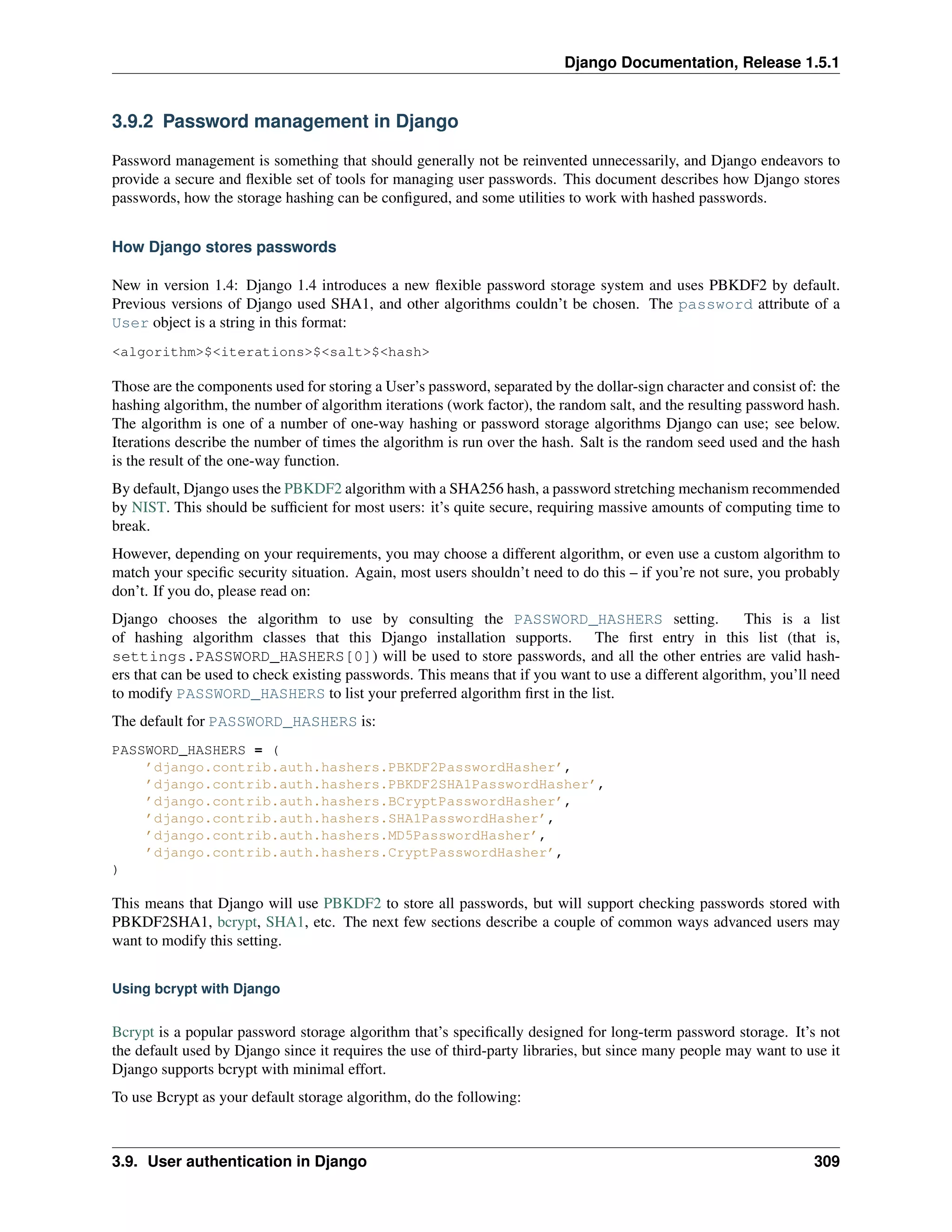 Django Documentation, Release 1.5.1 
3.9.2 Password management in Django 
Password management is something that should generally not be reinvented unnecessarily, and Django endeavors to 
provide a secure and flexible set of tools for managing user passwords. This document describes how Django stores 
passwords, how the storage hashing can be configured, and some utilities to work with hashed passwords. 
How Django stores passwords 
New in version 1.4: Django 1.4 introduces a new flexible password storage system and uses PBKDF2 by default. 
Previous versions of Django used SHA1, and other algorithms couldn’t be chosen. The password attribute of a 
User object is a string in this format: 
<algorithm>$<iterations>$<salt>$<hash> 
Those are the components used for storing a User’s password, separated by the dollar-sign character and consist of: the 
hashing algorithm, the number of algorithm iterations (work factor), the random salt, and the resulting password hash. 
The algorithm is one of a number of one-way hashing or password storage algorithms Django can use; see below. 
Iterations describe the number of times the algorithm is run over the hash. Salt is the random seed used and the hash 
is the result of the one-way function. 
By default, Django uses the PBKDF2 algorithm with a SHA256 hash, a password stretching mechanism recommended 
by NIST. This should be sufficient for most users: it’s quite secure, requiring massive amounts of computing time to 
break. 
However, depending on your requirements, you may choose a different algorithm, or even use a custom algorithm to 
match your specific security situation. Again, most users shouldn’t need to do this – if you’re not sure, you probably 
don’t. If you do, please read on: 
Django chooses the algorithm to use by consulting the PASSWORD_HASHERS setting. This is a list 
of hashing algorithm classes that this Django installation supports. The first entry in this list (that is, 
settings.PASSWORD_HASHERS[0]) will be used to store passwords, and all the other entries are valid hash-ers 
that can be used to check existing passwords. This means that if you want to use a different algorithm, you’ll need 
to modify PASSWORD_HASHERS to list your preferred algorithm first in the list. 
The default for PASSWORD_HASHERS is: 
PASSWORD_HASHERS = ( 
’django.contrib.auth.hashers.PBKDF2PasswordHasher’, 
’django.contrib.auth.hashers.PBKDF2SHA1PasswordHasher’, 
’django.contrib.auth.hashers.BCryptPasswordHasher’, 
’django.contrib.auth.hashers.SHA1PasswordHasher’, 
’django.contrib.auth.hashers.MD5PasswordHasher’, 
’django.contrib.auth.hashers.CryptPasswordHasher’, 
) 
This means that Django will use PBKDF2 to store all passwords, but will support checking passwords stored with 
PBKDF2SHA1, bcrypt, SHA1, etc. The next few sections describe a couple of common ways advanced users may 
want to modify this setting. 
Using bcrypt with Django 
Bcrypt is a popular password storage algorithm that’s specifically designed for long-term password storage. It’s not 
the default used by Django since it requires the use of third-party libraries, but since many people may want to use it 
Django supports bcrypt with minimal effort. 
To use Bcrypt as your default storage algorithm, do the following: 
3.9. User authentication in Django 309 
 