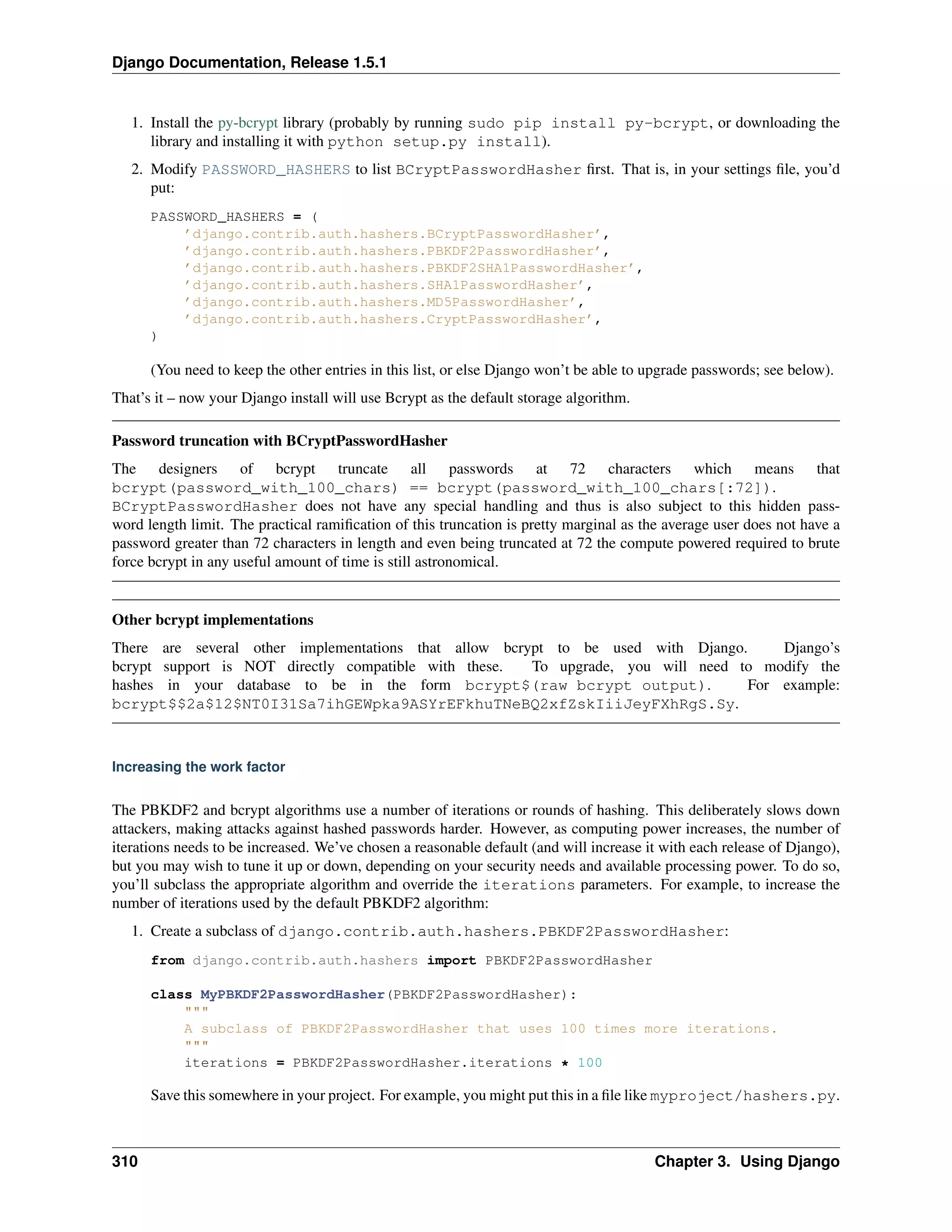 Django Documentation, Release 1.5.1 
1. Install the py-bcrypt library (probably by running sudo pip install py-bcrypt, or downloading the 
library and installing it with python setup.py install). 
2. Modify PASSWORD_HASHERS to list BCryptPasswordHasher first. That is, in your settings file, you’d 
put: 
PASSWORD_HASHERS = ( 
’django.contrib.auth.hashers.BCryptPasswordHasher’, 
’django.contrib.auth.hashers.PBKDF2PasswordHasher’, 
’django.contrib.auth.hashers.PBKDF2SHA1PasswordHasher’, 
’django.contrib.auth.hashers.SHA1PasswordHasher’, 
’django.contrib.auth.hashers.MD5PasswordHasher’, 
’django.contrib.auth.hashers.CryptPasswordHasher’, 
) 
(You need to keep the other entries in this list, or else Django won’t be able to upgrade passwords; see below). 
That’s it – now your Django install will use Bcrypt as the default storage algorithm. 
Password truncation with BCryptPasswordHasher 
The designers of bcrypt truncate all passwords at 72 characters which means that 
bcrypt(password_with_100_chars) == bcrypt(password_with_100_chars[:72]). 
BCryptPasswordHasher does not have any special handling and thus is also subject to this hidden pass-word 
length limit. The practical ramification of this truncation is pretty marginal as the average user does not have a 
password greater than 72 characters in length and even being truncated at 72 the compute powered required to brute 
force bcrypt in any useful amount of time is still astronomical. 
Other bcrypt implementations 
There are several other implementations that allow bcrypt to be used with Django. Django’s 
bcrypt support is NOT directly compatible with these. To upgrade, you will need to modify the 
hashes in your database to be in the form bcrypt$(raw bcrypt output). For example: 
bcrypt$$2a$12$NT0I31Sa7ihGEWpka9ASYrEFkhuTNeBQ2xfZskIiiJeyFXhRgS.Sy. 
Increasing the work factor 
The PBKDF2 and bcrypt algorithms use a number of iterations or rounds of hashing. This deliberately slows down 
attackers, making attacks against hashed passwords harder. However, as computing power increases, the number of 
iterations needs to be increased. We’ve chosen a reasonable default (and will increase it with each release of Django), 
but you may wish to tune it up or down, depending on your security needs and available processing power. To do so, 
you’ll subclass the appropriate algorithm and override the iterations parameters. For example, to increase the 
number of iterations used by the default PBKDF2 algorithm: 
1. Create a subclass of django.contrib.auth.hashers.PBKDF2PasswordHasher: 
from django.contrib.auth.hashers import PBKDF2PasswordHasher 
class MyPBKDF2PasswordHasher(PBKDF2PasswordHasher): 
""" 
A subclass of PBKDF2PasswordHasher that uses 100 times more iterations. 
""" 
iterations = PBKDF2PasswordHasher.iterations * 100 
Save this somewhere in your project. For example, you might put this in a file like myproject/hashers.py. 
310 Chapter 3. Using Django 
 
