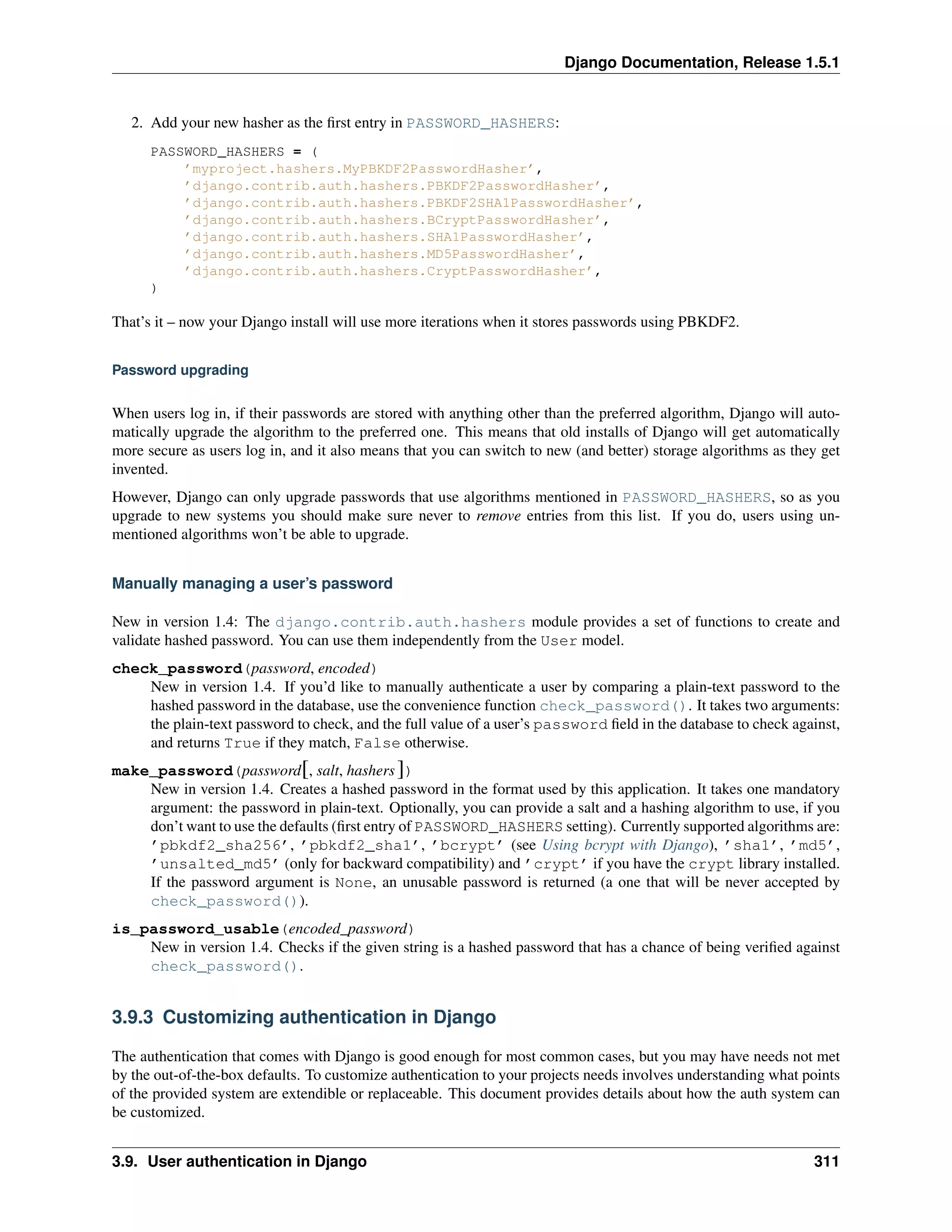 Django Documentation, Release 1.5.1 
2. Add your new hasher as the first entry in PASSWORD_HASHERS: 
PASSWORD_HASHERS = ( 
’myproject.hashers.MyPBKDF2PasswordHasher’, 
’django.contrib.auth.hashers.PBKDF2PasswordHasher’, 
’django.contrib.auth.hashers.PBKDF2SHA1PasswordHasher’, 
’django.contrib.auth.hashers.BCryptPasswordHasher’, 
’django.contrib.auth.hashers.SHA1PasswordHasher’, 
’django.contrib.auth.hashers.MD5PasswordHasher’, 
’django.contrib.auth.hashers.CryptPasswordHasher’, 
) 
That’s it – now your Django install will use more iterations when it stores passwords using PBKDF2. 
Password upgrading 
When users log in, if their passwords are stored with anything other than the preferred algorithm, Django will auto-matically 
upgrade the algorithm to the preferred one. This means that old installs of Django will get automatically 
more secure as users log in, and it also means that you can switch to new (and better) storage algorithms as they get 
invented. 
However, Django can only upgrade passwords that use algorithms mentioned in PASSWORD_HASHERS, so as you 
upgrade to new systems you should make sure never to remove entries from this list. If you do, users using un-mentioned 
algorithms won’t be able to upgrade. 
Manually managing a user’s password 
New in version 1.4: The django.contrib.auth.hashers module provides a set of functions to create and 
validate hashed password. You can use them independently from the User model. 
check_password(password, encoded) 
New in version 1.4. If you’d like to manually authenticate a user by comparing a plain-text password to the 
hashed password in the database, use the convenience function check_password(). It takes two arguments: 
the plain-text password to check, and the full value of a user’s password field in the database to check against, 
and returns True if they match, False otherwise. 
make_password(password[, salt, hashers ]) 
New in version 1.4. Creates a hashed password in the format used by this application. It takes one mandatory 
argument: the password in plain-text. Optionally, you can provide a salt and a hashing algorithm to use, if you 
don’t want to use the defaults (first entry of PASSWORD_HASHERS setting). Currently supported algorithms are: 
’pbkdf2_sha256’, ’pbkdf2_sha1’, ’bcrypt’ (see Using bcrypt with Django), ’sha1’, ’md5’, 
’unsalted_md5’ (only for backward compatibility) and ’crypt’ if you have the crypt library installed. 
If the password argument is None, an unusable password is returned (a one that will be never accepted by 
check_password()). 
is_password_usable(encoded_password) 
New in version 1.4. Checks if the given string is a hashed password that has a chance of being verified against 
check_password(). 
3.9.3 Customizing authentication in Django 
The authentication that comes with Django is good enough for most common cases, but you may have needs not met 
by the out-of-the-box defaults. To customize authentication to your projects needs involves understanding what points 
of the provided system are extendible or replaceable. This document provides details about how the auth system can 
be customized. 
3.9. User authentication in Django 311 
 