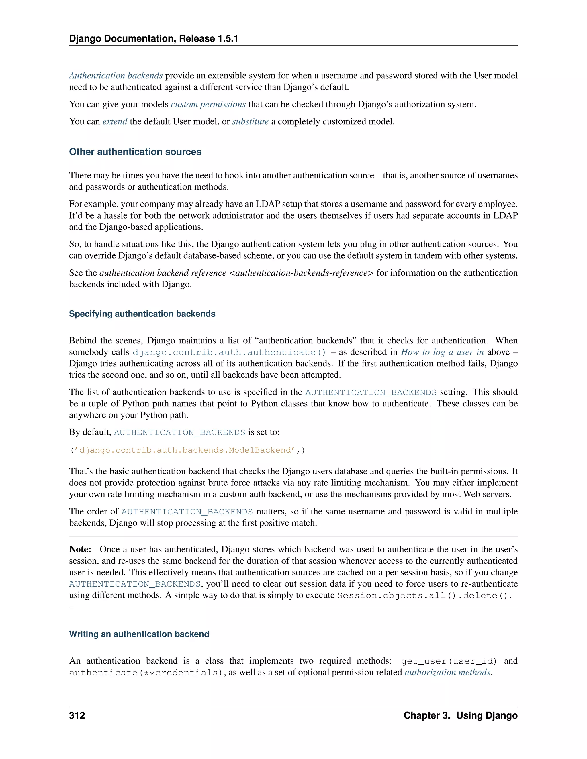 Django Documentation, Release 1.5.1 
Authentication backends provide an extensible system for when a username and password stored with the User model 
need to be authenticated against a different service than Django’s default. 
You can give your models custom permissions that can be checked through Django’s authorization system. 
You can extend the default User model, or substitute a completely customized model. 
Other authentication sources 
There may be times you have the need to hook into another authentication source – that is, another source of usernames 
and passwords or authentication methods. 
For example, your company may already have an LDAP setup that stores a username and password for every employee. 
It’d be a hassle for both the network administrator and the users themselves if users had separate accounts in LDAP 
and the Django-based applications. 
So, to handle situations like this, the Django authentication system lets you plug in other authentication sources. You 
can override Django’s default database-based scheme, or you can use the default system in tandem with other systems. 
See the authentication backend reference <authentication-backends-reference> for information on the authentication 
backends included with Django. 
Specifying authentication backends 
Behind the scenes, Django maintains a list of “authentication backends” that it checks for authentication. When 
somebody calls django.contrib.auth.authenticate() – as described in How to log a user in above – 
Django tries authenticating across all of its authentication backends. If the first authentication method fails, Django 
tries the second one, and so on, until all backends have been attempted. 
The list of authentication backends to use is specified in the AUTHENTICATION_BACKENDS setting. This should 
be a tuple of Python path names that point to Python classes that know how to authenticate. These classes can be 
anywhere on your Python path. 
By default, AUTHENTICATION_BACKENDS is set to: 
(’django.contrib.auth.backends.ModelBackend’,) 
That’s the basic authentication backend that checks the Django users database and queries the built-in permissions. It 
does not provide protection against brute force attacks via any rate limiting mechanism. You may either implement 
your own rate limiting mechanism in a custom auth backend, or use the mechanisms provided by most Web servers. 
The order of AUTHENTICATION_BACKENDS matters, so if the same username and password is valid in multiple 
backends, Django will stop processing at the first positive match. 
Note: Once a user has authenticated, Django stores which backend was used to authenticate the user in the user’s 
session, and re-uses the same backend for the duration of that session whenever access to the currently authenticated 
user is needed. This effectively means that authentication sources are cached on a per-session basis, so if you change 
AUTHENTICATION_BACKENDS, you’ll need to clear out session data if you need to force users to re-authenticate 
using different methods. A simple way to do that is simply to execute Session.objects.all().delete(). 
Writing an authentication backend 
An authentication backend is a class that implements two required methods: get_user(user_id) and 
authenticate(**credentials), as well as a set of optional permission related authorization methods. 
312 Chapter 3. Using Django 
 