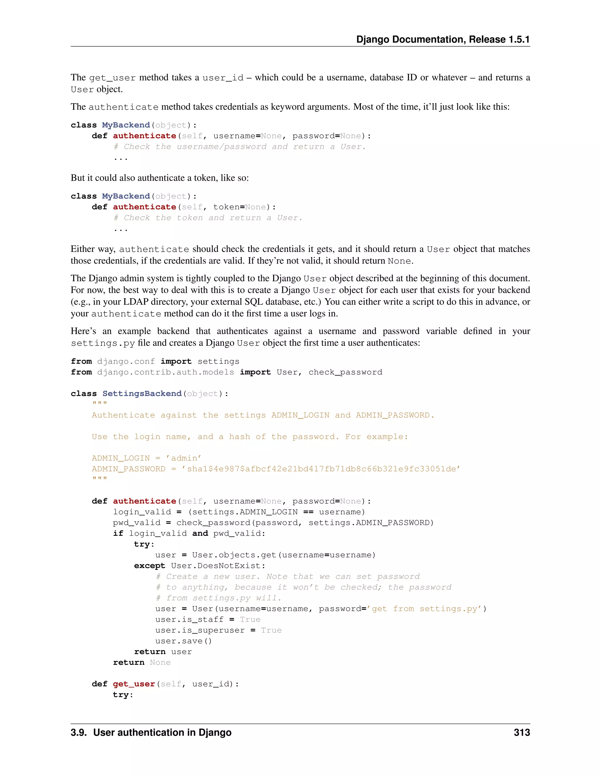 Django Documentation, Release 1.5.1 
The get_user method takes a user_id – which could be a username, database ID or whatever – and returns a 
User object. 
The authenticate method takes credentials as keyword arguments. Most of the time, it’ll just look like this: 
class MyBackend(object): 
def authenticate(self, username=None, password=None): 
# Check the username/password and return a User. 
... 
But it could also authenticate a token, like so: 
class MyBackend(object): 
def authenticate(self, token=None): 
# Check the token and return a User. 
... 
Either way, authenticate should check the credentials it gets, and it should return a User object that matches 
those credentials, if the credentials are valid. If they’re not valid, it should return None. 
The Django admin system is tightly coupled to the Django User object described at the beginning of this document. 
For now, the best way to deal with this is to create a Django User object for each user that exists for your backend 
(e.g., in your LDAP directory, your external SQL database, etc.) You can either write a script to do this in advance, or 
your authenticate method can do it the first time a user logs in. 
Here’s an example backend that authenticates against a username and password variable defined in your 
settings.py file and creates a Django User object the first time a user authenticates: 
from django.conf import settings 
from django.contrib.auth.models import User, check_password 
class SettingsBackend(object): 
""" 
Authenticate against the settings ADMIN_LOGIN and ADMIN_PASSWORD. 
Use the login name, and a hash of the password. For example: 
ADMIN_LOGIN = ’admin’ 
ADMIN_PASSWORD = ’sha1$4e987$afbcf42e21bd417fb71db8c66b321e9fc33051de’ 
""" 
def authenticate(self, username=None, password=None): 
login_valid = (settings.ADMIN_LOGIN == username) 
pwd_valid = check_password(password, settings.ADMIN_PASSWORD) 
if login_valid and pwd_valid: 
try: 
user = User.objects.get(username=username) 
except User.DoesNotExist: 
# Create a new user. Note that we can set password 
# to anything, because it won’t be checked; the password 
# from settings.py will. 
user = User(username=username, password=’get from settings.py’) 
user.is_staff = True 
user.is_superuser = True 
user.save() 
return user 
return None 
def get_user(self, user_id): 
try: 
3.9. User authentication in Django 313 
 