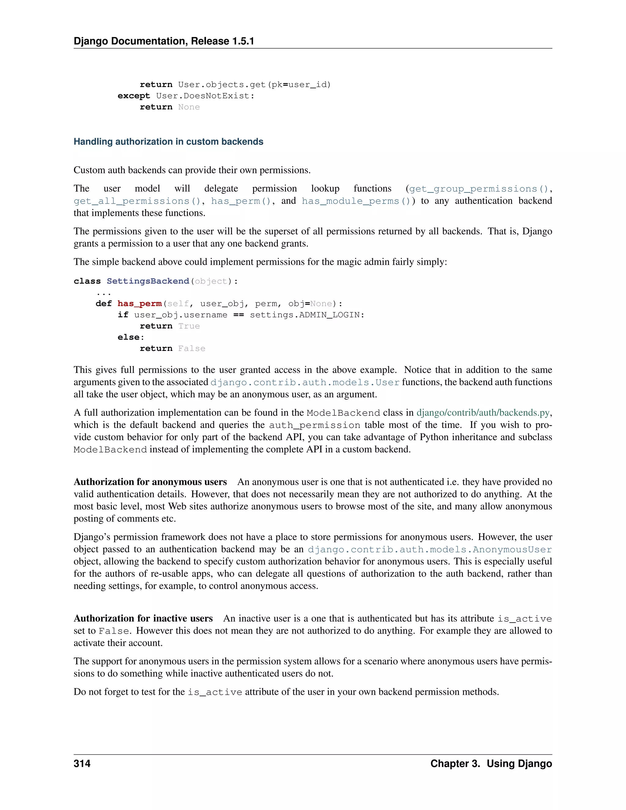 Django Documentation, Release 1.5.1 
return User.objects.get(pk=user_id) 
except User.DoesNotExist: 
return None 
Handling authorization in custom backends 
Custom auth backends can provide their own permissions. 
The user model will delegate permission lookup functions (get_group_permissions(), 
get_all_permissions(), has_perm(), and has_module_perms()) to any authentication backend 
that implements these functions. 
The permissions given to the user will be the superset of all permissions returned by all backends. That is, Django 
grants a permission to a user that any one backend grants. 
The simple backend above could implement permissions for the magic admin fairly simply: 
class SettingsBackend(object): 
... 
def has_perm(self, user_obj, perm, obj=None): 
if user_obj.username == settings.ADMIN_LOGIN: 
return True 
else: 
return False 
This gives full permissions to the user granted access in the above example. Notice that in addition to the same 
arguments given to the associated django.contrib.auth.models.User functions, the backend auth functions 
all take the user object, which may be an anonymous user, as an argument. 
A full authorization implementation can be found in the ModelBackend class in django/contrib/auth/backends.py, 
which is the default backend and queries the auth_permission table most of the time. If you wish to pro-vide 
custom behavior for only part of the backend API, you can take advantage of Python inheritance and subclass 
ModelBackend instead of implementing the complete API in a custom backend. 
Authorization for anonymous users An anonymous user is one that is not authenticated i.e. they have provided no 
valid authentication details. However, that does not necessarily mean they are not authorized to do anything. At the 
most basic level, most Web sites authorize anonymous users to browse most of the site, and many allow anonymous 
posting of comments etc. 
Django’s permission framework does not have a place to store permissions for anonymous users. However, the user 
object passed to an authentication backend may be an django.contrib.auth.models.AnonymousUser 
object, allowing the backend to specify custom authorization behavior for anonymous users. This is especially useful 
for the authors of re-usable apps, who can delegate all questions of authorization to the auth backend, rather than 
needing settings, for example, to control anonymous access. 
Authorization for inactive users An inactive user is a one that is authenticated but has its attribute is_active 
set to False. However this does not mean they are not authorized to do anything. For example they are allowed to 
activate their account. 
The support for anonymous users in the permission system allows for a scenario where anonymous users have permis-sions 
to do something while inactive authenticated users do not. 
Do not forget to test for the is_active attribute of the user in your own backend permission methods. 
314 Chapter 3. Using Django 
 
