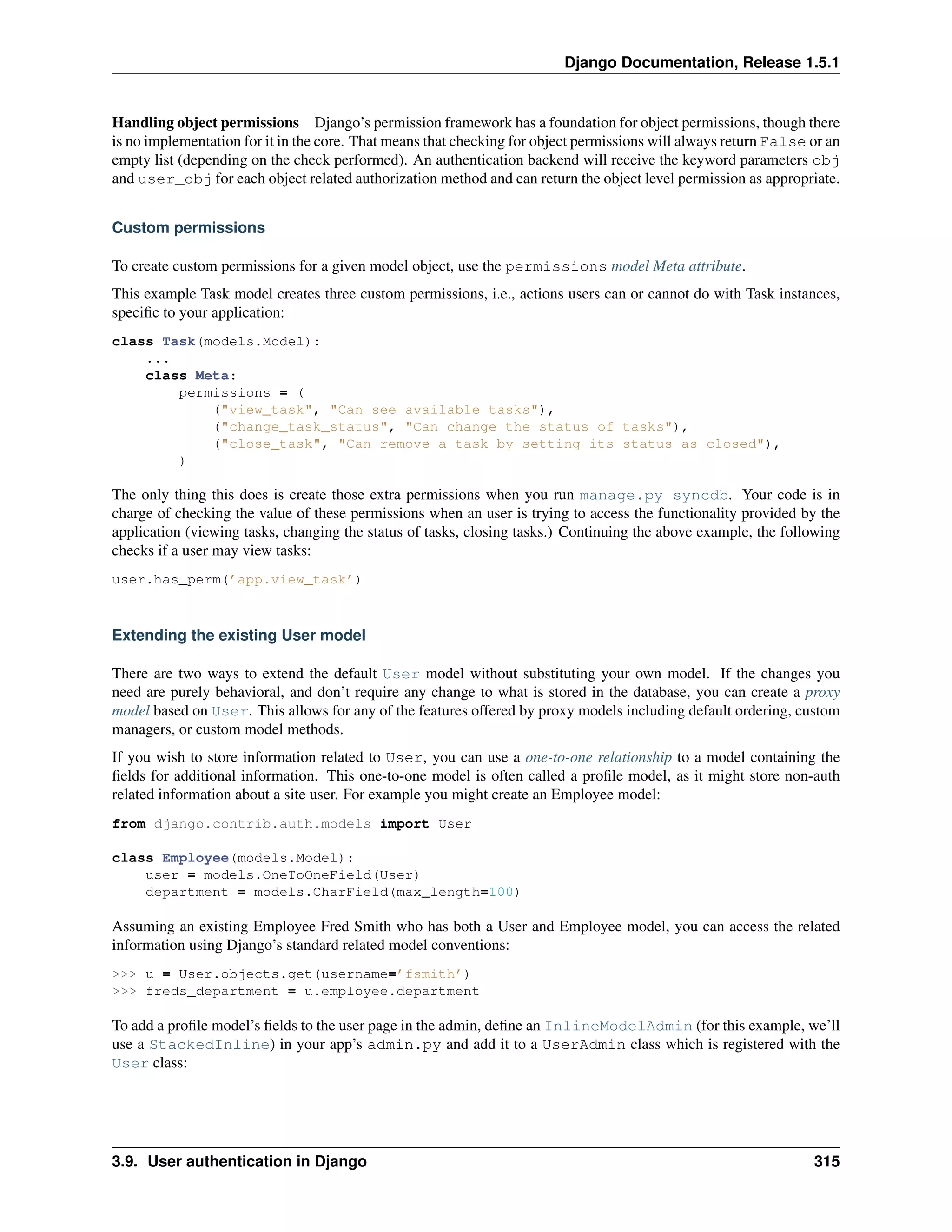 Django Documentation, Release 1.5.1 
Handling object permissions Django’s permission framework has a foundation for object permissions, though there 
is no implementation for it in the core. That means that checking for object permissions will always return False or an 
empty list (depending on the check performed). An authentication backend will receive the keyword parameters obj 
and user_obj for each object related authorization method and can return the object level permission as appropriate. 
Custom permissions 
To create custom permissions for a given model object, use the permissions model Meta attribute. 
This example Task model creates three custom permissions, i.e., actions users can or cannot do with Task instances, 
specific to your application: 
class Task(models.Model): 
... 
class Meta: 
permissions = ( 
("view_task", "Can see available tasks"), 
("change_task_status", "Can change the status of tasks"), 
("close_task", "Can remove a task by setting its status as closed"), 
) 
The only thing this does is create those extra permissions when you run manage.py syncdb. Your code is in 
charge of checking the value of these permissions when an user is trying to access the functionality provided by the 
application (viewing tasks, changing the status of tasks, closing tasks.) Continuing the above example, the following 
checks if a user may view tasks: 
user.has_perm(’app.view_task’) 
Extending the existing User model 
There are two ways to extend the default User model without substituting your own model. If the changes you 
need are purely behavioral, and don’t require any change to what is stored in the database, you can create a proxy 
model based on User. This allows for any of the features offered by proxy models including default ordering, custom 
managers, or custom model methods. 
If you wish to store information related to User, you can use a one-to-one relationship to a model containing the 
fields for additional information. This one-to-one model is often called a profile model, as it might store non-auth 
related information about a site user. For example you might create an Employee model: 
from django.contrib.auth.models import User 
class Employee(models.Model): 
user = models.OneToOneField(User) 
department = models.CharField(max_length=100) 
Assuming an existing Employee Fred Smith who has both a User and Employee model, you can access the related 
information using Django’s standard related model conventions: 
>>> u = User.objects.get(username=’fsmith’) 
>>> freds_department = u.employee.department 
To add a profile model’s fields to the user page in the admin, define an InlineModelAdmin (for this example, we’ll 
use a StackedInline) in your app’s admin.py and add it to a UserAdmin class which is registered with the 
User class: 
3.9. User authentication in Django 315 
 
