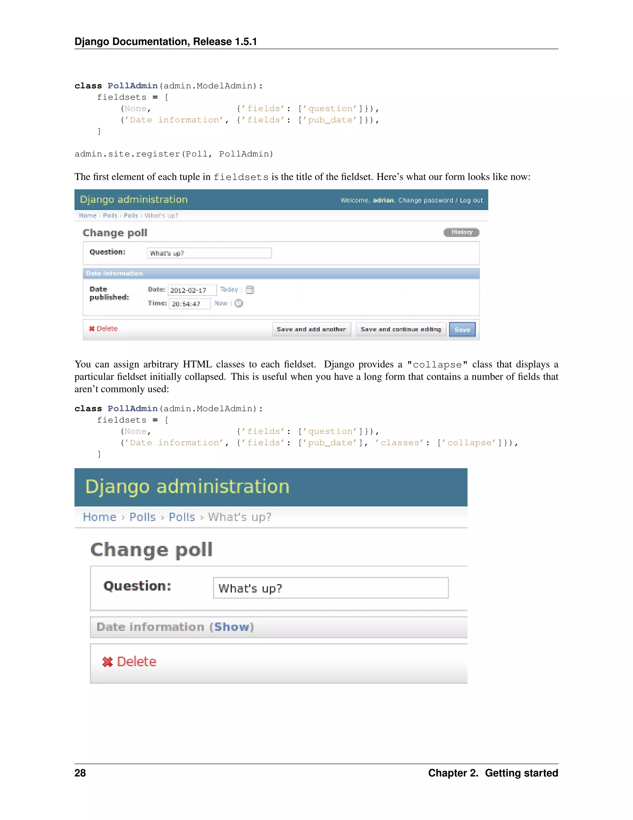 Django Documentation, Release 1.5.1 
class PollAdmin(admin.ModelAdmin): 
fieldsets = [ 
(None, {’fields’: [’question’]}), 
(’Date information’, {’fields’: [’pub_date’]}), 
] 
admin.site.register(Poll, PollAdmin) 
The first element of each tuple in fieldsets is the title of the fieldset. Here’s what our form looks like now: 
You can assign arbitrary HTML classes to each fieldset. Django provides a "collapse" class that displays a 
particular fieldset initially collapsed. This is useful when you have a long form that contains a number of fields that 
aren’t commonly used: 
class PollAdmin(admin.ModelAdmin): 
fieldsets = [ 
(None, {’fields’: [’question’]}), 
(’Date information’, {’fields’: [’pub_date’], ’classes’: [’collapse’]}), 
] 
28 Chapter 2. Getting started 
 