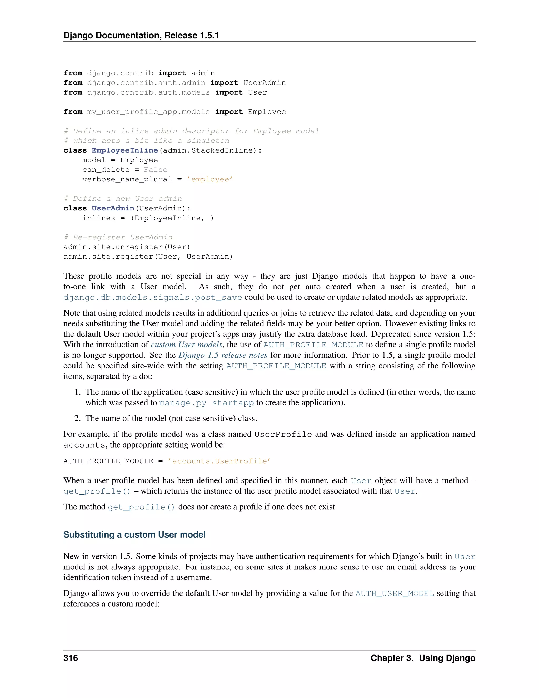 Django Documentation, Release 1.5.1 
from django.contrib import admin 
from django.contrib.auth.admin import UserAdmin 
from django.contrib.auth.models import User 
from my_user_profile_app.models import Employee 
# Define an inline admin descriptor for Employee model 
# which acts a bit like a singleton 
class EmployeeInline(admin.StackedInline): 
model = Employee 
can_delete = False 
verbose_name_plural = ’employee’ 
# Define a new User admin 
class UserAdmin(UserAdmin): 
inlines = (EmployeeInline, ) 
# Re-register UserAdmin 
admin.site.unregister(User) 
admin.site.register(User, UserAdmin) 
These profile models are not special in any way - they are just Django models that happen to have a one-to- 
one link with a User model. As such, they do not get auto created when a user is created, but a 
django.db.models.signals.post_save could be used to create or update related models as appropriate. 
Note that using related models results in additional queries or joins to retrieve the related data, and depending on your 
needs substituting the User model and adding the related fields may be your better option. However existing links to 
the default User model within your project’s apps may justify the extra database load. Deprecated since version 1.5: 
With the introduction of custom User models, the use of AUTH_PROFILE_MODULE to define a single profile model 
is no longer supported. See the Django 1.5 release notes for more information. Prior to 1.5, a single profile model 
could be specified site-wide with the setting AUTH_PROFILE_MODULE with a string consisting of the following 
items, separated by a dot: 
1. The name of the application (case sensitive) in which the user profile model is defined (in other words, the name 
which was passed to manage.py startapp to create the application). 
2. The name of the model (not case sensitive) class. 
For example, if the profile model was a class named UserProfile and was defined inside an application named 
accounts, the appropriate setting would be: 
AUTH_PROFILE_MODULE = ’accounts.UserProfile’ 
When a user profile model has been defined and specified in this manner, each User object will have a method – 
get_profile() – which returns the instance of the user profile model associated with that User. 
The method get_profile() does not create a profile if one does not exist. 
Substituting a custom User model 
New in version 1.5. Some kinds of projects may have authentication requirements for which Django’s built-in User 
model is not always appropriate. For instance, on some sites it makes more sense to use an email address as your 
identification token instead of a username. 
Django allows you to override the default User model by providing a value for the AUTH_USER_MODEL setting that 
references a custom model: 
316 Chapter 3. Using Django 
 