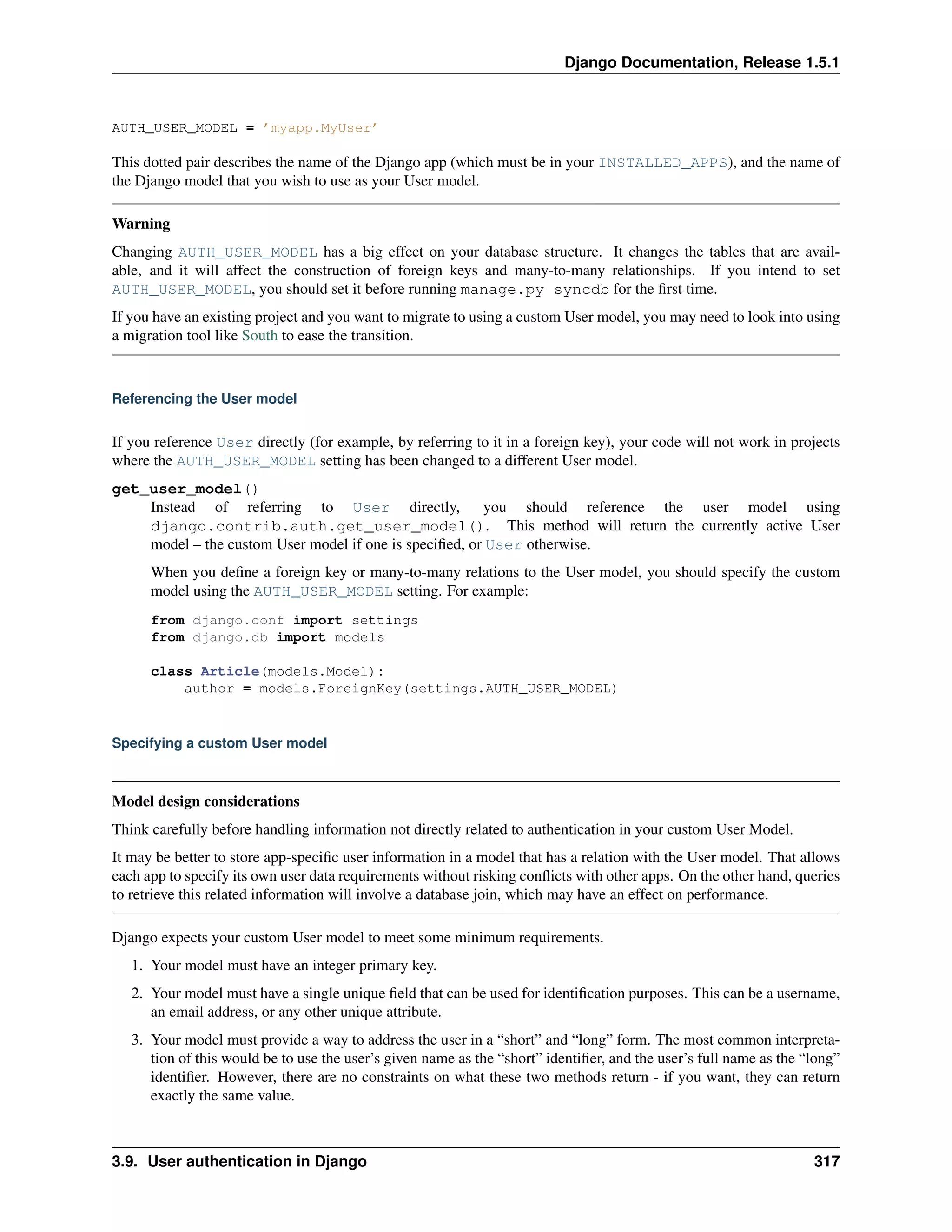 Django Documentation, Release 1.5.1 
AUTH_USER_MODEL = ’myapp.MyUser’ 
This dotted pair describes the name of the Django app (which must be in your INSTALLED_APPS), and the name of 
the Django model that you wish to use as your User model. 
Warning 
Changing AUTH_USER_MODEL has a big effect on your database structure. It changes the tables that are avail-able, 
and it will affect the construction of foreign keys and many-to-many relationships. If you intend to set 
AUTH_USER_MODEL, you should set it before running manage.py syncdb for the first time. 
If you have an existing project and you want to migrate to using a custom User model, you may need to look into using 
a migration tool like South to ease the transition. 
Referencing the User model 
If you reference User directly (for example, by referring to it in a foreign key), your code will not work in projects 
where the AUTH_USER_MODEL setting has been changed to a different User model. 
get_user_model() 
Instead of referring to User directly, you should reference the user model using 
django.contrib.auth.get_user_model(). This method will return the currently active User 
model – the custom User model if one is specified, or User otherwise. 
When you define a foreign key or many-to-many relations to the User model, you should specify the custom 
model using the AUTH_USER_MODEL setting. For example: 
from django.conf import settings 
from django.db import models 
class Article(models.Model): 
author = models.ForeignKey(settings.AUTH_USER_MODEL) 
Specifying a custom User model 
Model design considerations 
Think carefully before handling information not directly related to authentication in your custom User Model. 
It may be better to store app-specific user information in a model that has a relation with the User model. That allows 
each app to specify its own user data requirements without risking conflicts with other apps. On the other hand, queries 
to retrieve this related information will involve a database join, which may have an effect on performance. 
Django expects your custom User model to meet some minimum requirements. 
1. Your model must have an integer primary key. 
2. Your model must have a single unique field that can be used for identification purposes. This can be a username, 
an email address, or any other unique attribute. 
3. Your model must provide a way to address the user in a “short” and “long” form. The most common interpreta-tion 
of this would be to use the user’s given name as the “short” identifier, and the user’s full name as the “long” 
identifier. However, there are no constraints on what these two methods return - if you want, they can return 
exactly the same value. 
3.9. User authentication in Django 317 
 