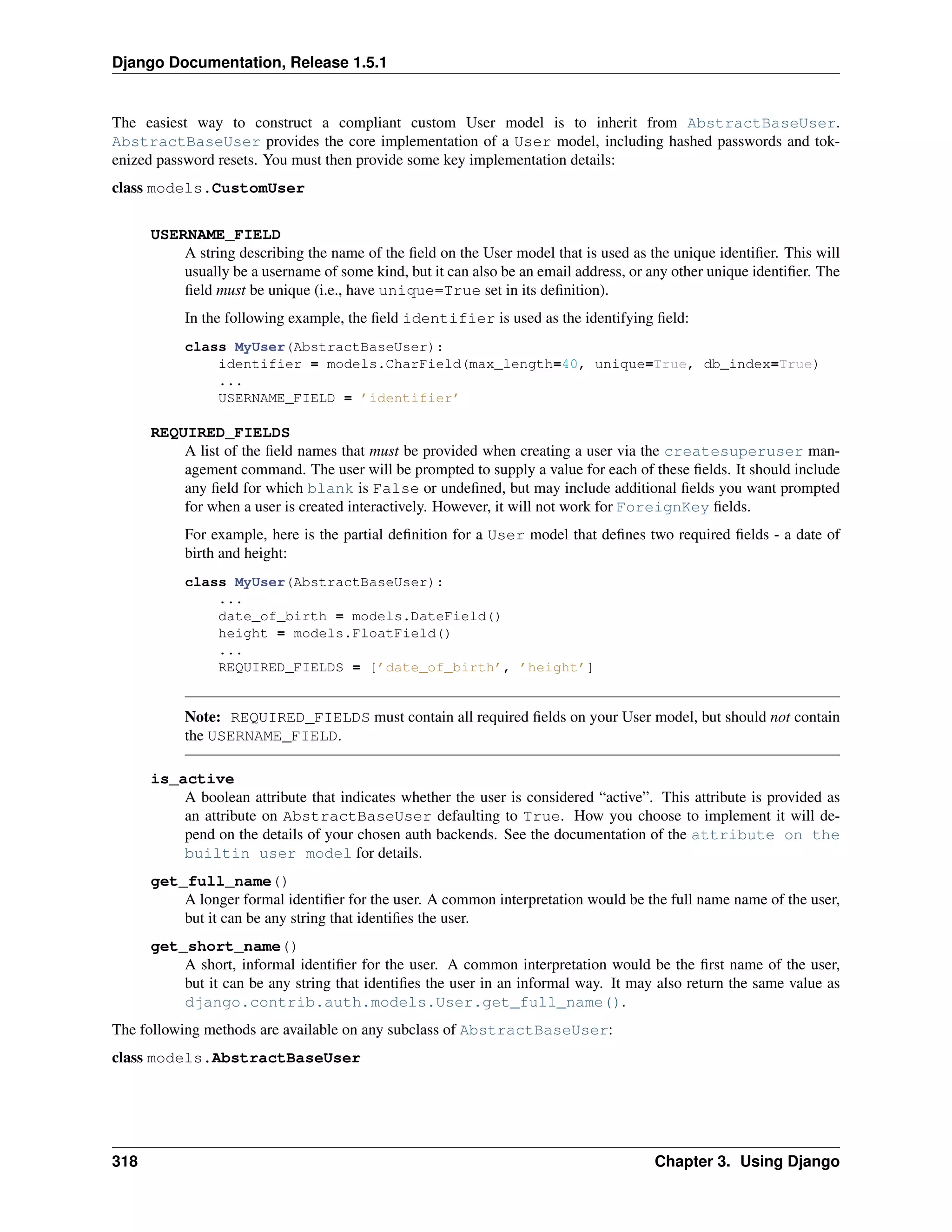 Django Documentation, Release 1.5.1 
The easiest way to construct a compliant custom User model is to inherit from AbstractBaseUser. 
AbstractBaseUser provides the core implementation of a User model, including hashed passwords and tok-enized 
password resets. You must then provide some key implementation details: 
class models.CustomUser 
USERNAME_FIELD 
A string describing the name of the field on the User model that is used as the unique identifier. This will 
usually be a username of some kind, but it can also be an email address, or any other unique identifier. The 
field must be unique (i.e., have unique=True set in its definition). 
In the following example, the field identifier is used as the identifying field: 
class MyUser(AbstractBaseUser): 
identifier = models.CharField(max_length=40, unique=True, db_index=True) 
... 
USERNAME_FIELD = ’identifier’ 
REQUIRED_FIELDS 
A list of the field names that must be provided when creating a user via the createsuperuser man-agement 
command. The user will be prompted to supply a value for each of these fields. It should include 
any field for which blank is False or undefined, but may include additional fields you want prompted 
for when a user is created interactively. However, it will not work for ForeignKey fields. 
For example, here is the partial definition for a User model that defines two required fields - a date of 
birth and height: 
class MyUser(AbstractBaseUser): 
... 
date_of_birth = models.DateField() 
height = models.FloatField() 
... 
REQUIRED_FIELDS = [’date_of_birth’, ’height’] 
Note: REQUIRED_FIELDS must contain all required fields on your User model, but should not contain 
the USERNAME_FIELD. 
is_active 
A boolean attribute that indicates whether the user is considered “active”. This attribute is provided as 
an attribute on AbstractBaseUser defaulting to True. How you choose to implement it will de-pend 
on the details of your chosen auth backends. See the documentation of the attribute on the 
builtin user model for details. 
get_full_name() 
A longer formal identifier for the user. A common interpretation would be the full name name of the user, 
but it can be any string that identifies the user. 
get_short_name() 
A short, informal identifier for the user. A common interpretation would be the first name of the user, 
but it can be any string that identifies the user in an informal way. It may also return the same value as 
django.contrib.auth.models.User.get_full_name(). 
The following methods are available on any subclass of AbstractBaseUser: 
class models.AbstractBaseUser 
318 Chapter 3. Using Django 
 