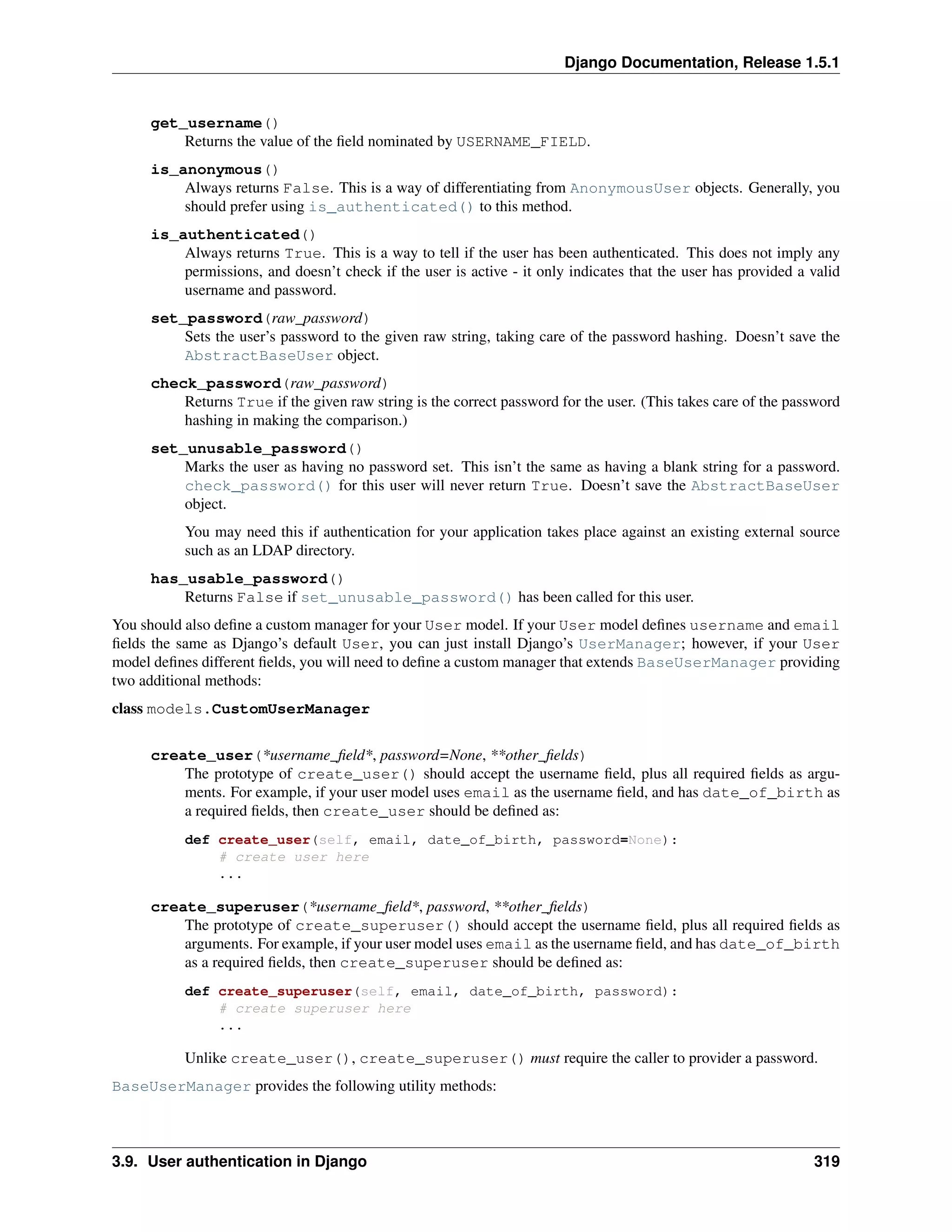Django Documentation, Release 1.5.1 
get_username() 
Returns the value of the field nominated by USERNAME_FIELD. 
is_anonymous() 
Always returns False. This is a way of differentiating from AnonymousUser objects. Generally, you 
should prefer using is_authenticated() to this method. 
is_authenticated() 
Always returns True. This is a way to tell if the user has been authenticated. This does not imply any 
permissions, and doesn’t check if the user is active - it only indicates that the user has provided a valid 
username and password. 
set_password(raw_password) 
Sets the user’s password to the given raw string, taking care of the password hashing. Doesn’t save the 
AbstractBaseUser object. 
check_password(raw_password) 
Returns True if the given raw string is the correct password for the user. (This takes care of the password 
hashing in making the comparison.) 
set_unusable_password() 
Marks the user as having no password set. This isn’t the same as having a blank string for a password. 
check_password() for this user will never return True. Doesn’t save the AbstractBaseUser 
object. 
You may need this if authentication for your application takes place against an existing external source 
such as an LDAP directory. 
has_usable_password() 
Returns False if set_unusable_password() has been called for this user. 
You should also define a custom manager for your User model. If your User model defines username and email 
fields the same as Django’s default User, you can just install Django’s UserManager; however, if your User 
model defines different fields, you will need to define a custom manager that extends BaseUserManager providing 
two additional methods: 
class models.CustomUserManager 
create_user(*username_field*, password=None, **other_fields) 
The prototype of create_user() should accept the username field, plus all required fields as argu-ments. 
For example, if your user model uses email as the username field, and has date_of_birth as 
a required fields, then create_user should be defined as: 
def create_user(self, email, date_of_birth, password=None): 
# create user here 
... 
create_superuser(*username_field*, password, **other_fields) 
The prototype of create_superuser() should accept the username field, plus all required fields as 
arguments. For example, if your user model uses email as the username field, and has date_of_birth 
as a required fields, then create_superuser should be defined as: 
def create_superuser(self, email, date_of_birth, password): 
# create superuser here 
... 
Unlike create_user(), create_superuser() must require the caller to provider a password. 
BaseUserManager provides the following utility methods: 
3.9. User authentication in Django 319 
 
