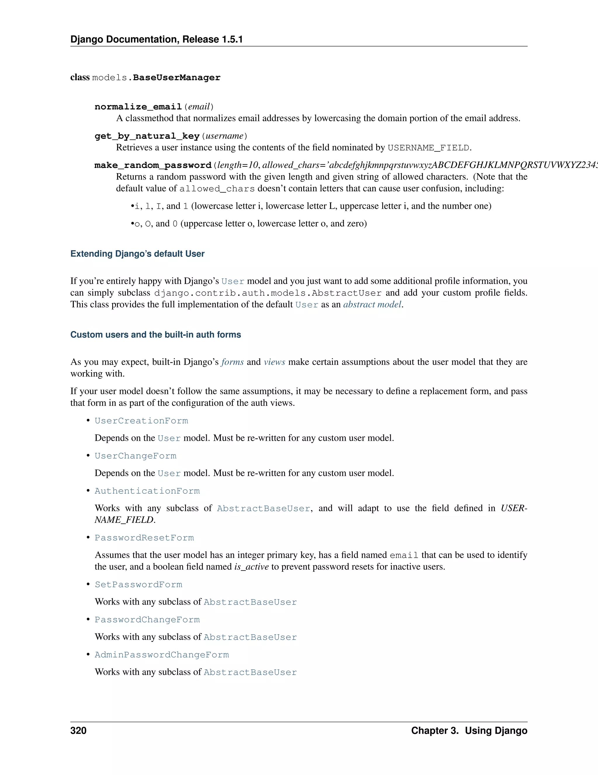 Django Documentation, Release 1.5.1 
class models.BaseUserManager 
normalize_email(email) 
A classmethod that normalizes email addresses by lowercasing the domain portion of the email address. 
get_by_natural_key(username) 
Retrieves a user instance using the contents of the field nominated by USERNAME_FIELD. 
make_random_password(length=10, allowed_chars=’abcdefghjkmnpqrstuvwxyzABCDEFGHJKLMNPQRSTUVWXYZ23456789’) 
Returns a random password with the given length and given string of allowed characters. (Note that the 
default value of allowed_chars doesn’t contain letters that can cause user confusion, including: 
•i, l, I, and 1 (lowercase letter i, lowercase letter L, uppercase letter i, and the number one) 
•o, O, and 0 (uppercase letter o, lowercase letter o, and zero) 
Extending Django’s default User 
If you’re entirely happy with Django’s User model and you just want to add some additional profile information, you 
can simply subclass django.contrib.auth.models.AbstractUser and add your custom profile fields. 
This class provides the full implementation of the default User as an abstract model. 
Custom users and the built-in auth forms 
As you may expect, built-in Django’s forms and views make certain assumptions about the user model that they are 
working with. 
If your user model doesn’t follow the same assumptions, it may be necessary to define a replacement form, and pass 
that form in as part of the configuration of the auth views. 
• UserCreationForm 
Depends on the User model. Must be re-written for any custom user model. 
• UserChangeForm 
Depends on the User model. Must be re-written for any custom user model. 
• AuthenticationForm 
Works with any subclass of AbstractBaseUser, and will adapt to use the field defined in USER-NAME_ 
FIELD. 
• PasswordResetForm 
Assumes that the user model has an integer primary key, has a field named email that can be used to identify 
the user, and a boolean field named is_active to prevent password resets for inactive users. 
• SetPasswordForm 
Works with any subclass of AbstractBaseUser 
• PasswordChangeForm 
Works with any subclass of AbstractBaseUser 
• AdminPasswordChangeForm 
Works with any subclass of AbstractBaseUser 
320 Chapter 3. Using Django 
 