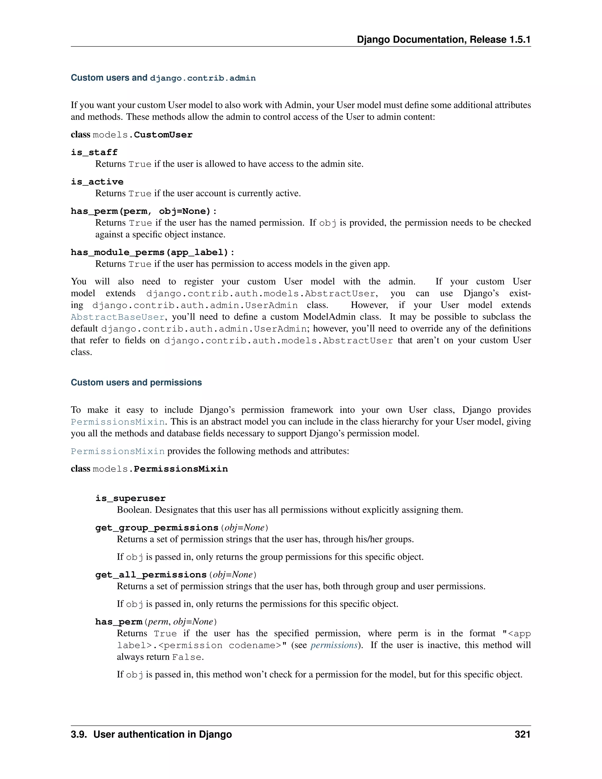 Django Documentation, Release 1.5.1 
Custom users and django.contrib.admin 
If you want your custom User model to also work with Admin, your User model must define some additional attributes 
and methods. These methods allow the admin to control access of the User to admin content: 
class models.CustomUser 
is_staff 
Returns True if the user is allowed to have access to the admin site. 
is_active 
Returns True if the user account is currently active. 
has_perm(perm, obj=None): 
Returns True if the user has the named permission. If obj is provided, the permission needs to be checked 
against a specific object instance. 
has_module_perms(app_label): 
Returns True if the user has permission to access models in the given app. 
You will also need to register your custom User model with the admin. If your custom User 
model extends django.contrib.auth.models.AbstractUser, you can use Django’s exist-ing 
django.contrib.auth.admin.UserAdmin class. However, if your User model extends 
AbstractBaseUser, you’ll need to define a custom ModelAdmin class. It may be possible to subclass the 
default django.contrib.auth.admin.UserAdmin; however, you’ll need to override any of the definitions 
that refer to fields on django.contrib.auth.models.AbstractUser that aren’t on your custom User 
class. 
Custom users and permissions 
To make it easy to include Django’s permission framework into your own User class, Django provides 
PermissionsMixin. This is an abstract model you can include in the class hierarchy for your User model, giving 
you all the methods and database fields necessary to support Django’s permission model. 
PermissionsMixin provides the following methods and attributes: 
class models.PermissionsMixin 
is_superuser 
Boolean. Designates that this user has all permissions without explicitly assigning them. 
get_group_permissions(obj=None) 
Returns a set of permission strings that the user has, through his/her groups. 
If obj is passed in, only returns the group permissions for this specific object. 
get_all_permissions(obj=None) 
Returns a set of permission strings that the user has, both through group and user permissions. 
If obj is passed in, only returns the permissions for this specific object. 
has_perm(perm, obj=None) 
Returns True if the user has the specified permission, where perm is in the format "<app 
label>.<permission codename>" (see permissions). If the user is inactive, this method will 
always return False. 
If obj is passed in, this method won’t check for a permission for the model, but for this specific object. 
3.9. User authentication in Django 321 
 