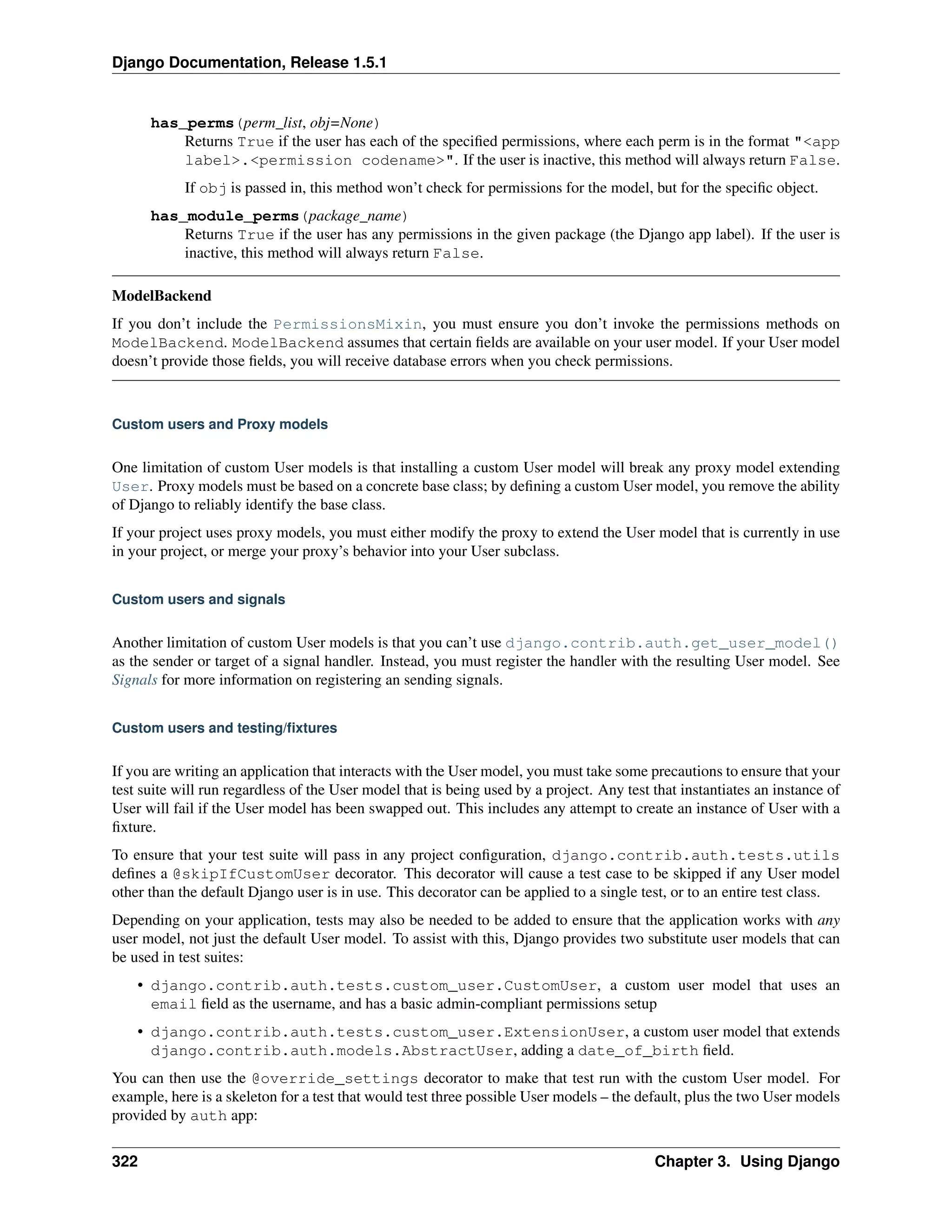 Django Documentation, Release 1.5.1 
has_perms(perm_list, obj=None) 
Returns True if the user has each of the specified permissions, where each perm is in the format "<app 
label>.<permission codename>". If the user is inactive, this method will always return False. 
If obj is passed in, this method won’t check for permissions for the model, but for the specific object. 
has_module_perms(package_name) 
Returns True if the user has any permissions in the given package (the Django app label). If the user is 
inactive, this method will always return False. 
ModelBackend 
If you don’t include the PermissionsMixin, you must ensure you don’t invoke the permissions methods on 
ModelBackend. ModelBackend assumes that certain fields are available on your user model. If your User model 
doesn’t provide those fields, you will receive database errors when you check permissions. 
Custom users and Proxy models 
One limitation of custom User models is that installing a custom User model will break any proxy model extending 
User. Proxy models must be based on a concrete base class; by defining a custom User model, you remove the ability 
of Django to reliably identify the base class. 
If your project uses proxy models, you must either modify the proxy to extend the User model that is currently in use 
in your project, or merge your proxy’s behavior into your User subclass. 
Custom users and signals 
Another limitation of custom User models is that you can’t use django.contrib.auth.get_user_model() 
as the sender or target of a signal handler. Instead, you must register the handler with the resulting User model. See 
Signals for more information on registering an sending signals. 
Custom users and testing/fixtures 
If you are writing an application that interacts with the User model, you must take some precautions to ensure that your 
test suite will run regardless of the User model that is being used by a project. Any test that instantiates an instance of 
User will fail if the User model has been swapped out. This includes any attempt to create an instance of User with a 
fixture. 
To ensure that your test suite will pass in any project configuration, django.contrib.auth.tests.utils 
defines a @skipIfCustomUser decorator. This decorator will cause a test case to be skipped if any User model 
other than the default Django user is in use. This decorator can be applied to a single test, or to an entire test class. 
Depending on your application, tests may also be needed to be added to ensure that the application works with any 
user model, not just the default User model. To assist with this, Django provides two substitute user models that can 
be used in test suites: 
• django.contrib.auth.tests.custom_user.CustomUser, a custom user model that uses an 
email field as the username, and has a basic admin-compliant permissions setup 
• django.contrib.auth.tests.custom_user.ExtensionUser, a custom user model that extends 
django.contrib.auth.models.AbstractUser, adding a date_of_birth field. 
You can then use the @override_settings decorator to make that test run with the custom User model. For 
example, here is a skeleton for a test that would test three possible User models – the default, plus the two User models 
provided by auth app: 
322 Chapter 3. Using Django 
 
