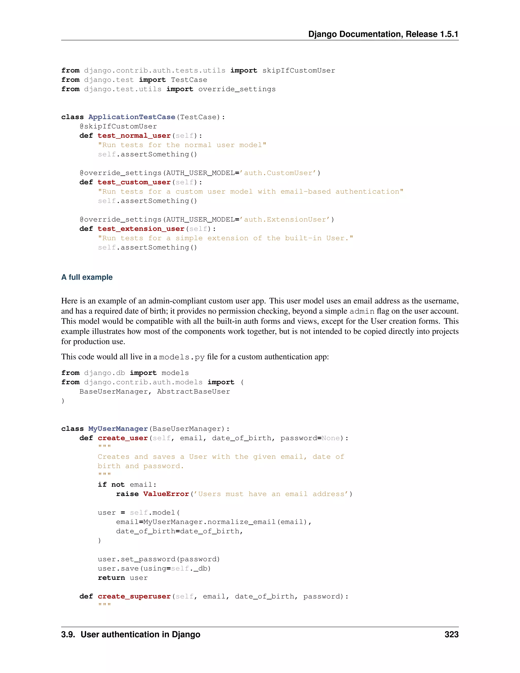 Django Documentation, Release 1.5.1 
from django.contrib.auth.tests.utils import skipIfCustomUser 
from django.test import TestCase 
from django.test.utils import override_settings 
class ApplicationTestCase(TestCase): 
@skipIfCustomUser 
def test_normal_user(self): 
"Run tests for the normal user model" 
self.assertSomething() 
@override_settings(AUTH_USER_MODEL=’auth.CustomUser’) 
def test_custom_user(self): 
"Run tests for a custom user model with email-based authentication" 
self.assertSomething() 
@override_settings(AUTH_USER_MODEL=’auth.ExtensionUser’) 
def test_extension_user(self): 
"Run tests for a simple extension of the built-in User." 
self.assertSomething() 
A full example 
Here is an example of an admin-compliant custom user app. This user model uses an email address as the username, 
and has a required date of birth; it provides no permission checking, beyond a simple admin flag on the user account. 
This model would be compatible with all the built-in auth forms and views, except for the User creation forms. This 
example illustrates how most of the components work together, but is not intended to be copied directly into projects 
for production use. 
This code would all live in a models.py file for a custom authentication app: 
from django.db import models 
from django.contrib.auth.models import ( 
BaseUserManager, AbstractBaseUser 
) 
class MyUserManager(BaseUserManager): 
def create_user(self, email, date_of_birth, password=None): 
""" 
Creates and saves a User with the given email, date of 
birth and password. 
""" 
if not email: 
raise ValueError(’Users must have an email address’) 
user = self.model( 
email=MyUserManager.normalize_email(email), 
date_of_birth=date_of_birth, 
) 
user.set_password(password) 
user.save(using=self._db) 
return user 
def create_superuser(self, email, date_of_birth, password): 
""" 
3.9. User authentication in Django 323 
 