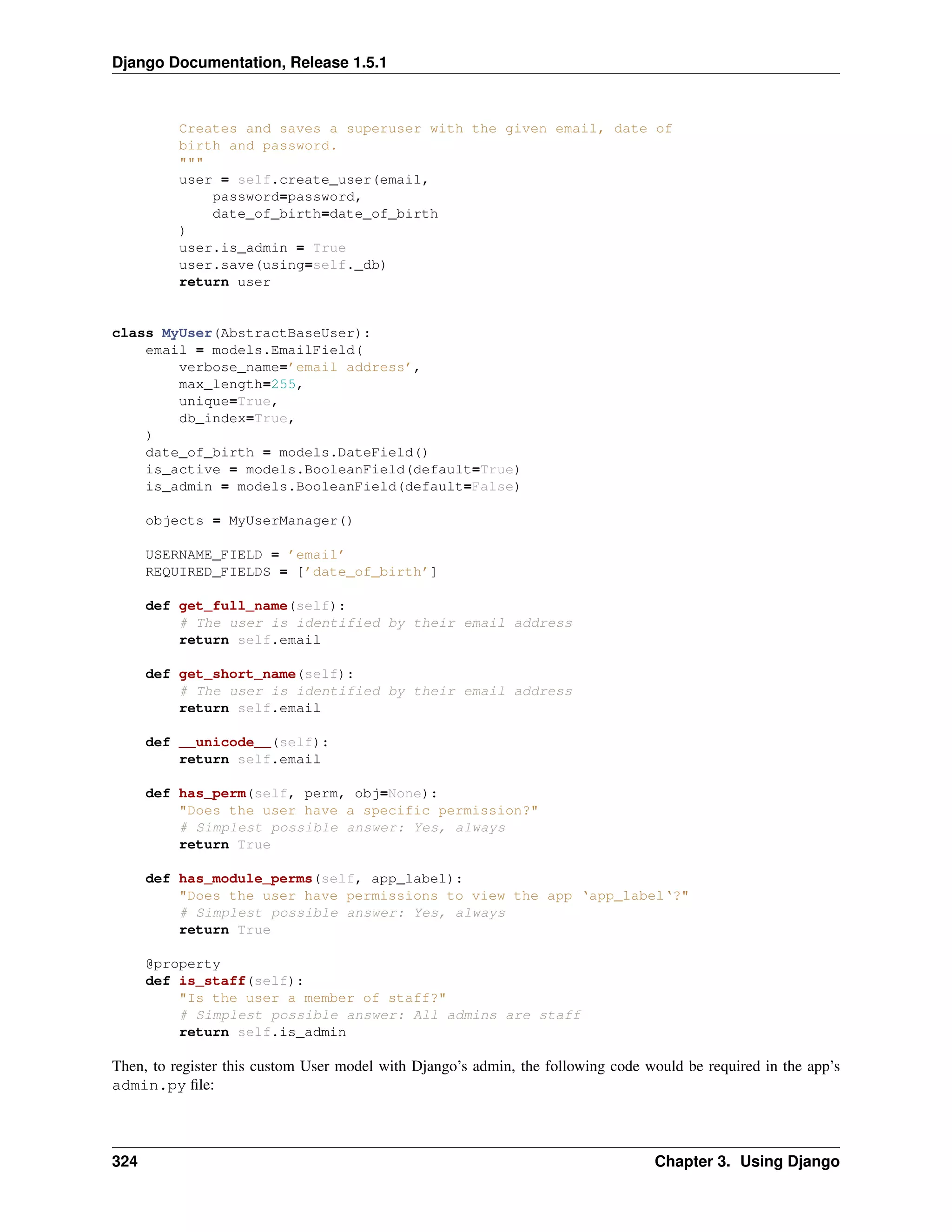 Django Documentation, Release 1.5.1 
Creates and saves a superuser with the given email, date of 
birth and password. 
""" 
user = self.create_user(email, 
password=password, 
date_of_birth=date_of_birth 
) 
user.is_admin = True 
user.save(using=self._db) 
return user 
class MyUser(AbstractBaseUser): 
email = models.EmailField( 
verbose_name=’email address’, 
max_length=255, 
unique=True, 
db_index=True, 
) 
date_of_birth = models.DateField() 
is_active = models.BooleanField(default=True) 
is_admin = models.BooleanField(default=False) 
objects = MyUserManager() 
USERNAME_FIELD = ’email’ 
REQUIRED_FIELDS = [’date_of_birth’] 
def get_full_name(self): 
# The user is identified by their email address 
return self.email 
def get_short_name(self): 
# The user is identified by their email address 
return self.email 
def __unicode__(self): 
return self.email 
def has_perm(self, perm, obj=None): 
"Does the user have a specific permission?" 
# Simplest possible answer: Yes, always 
return True 
def has_module_perms(self, app_label): 
"Does the user have permissions to view the app ‘app_label‘?" 
# Simplest possible answer: Yes, always 
return True 
@property 
def is_staff(self): 
"Is the user a member of staff?" 
# Simplest possible answer: All admins are staff 
return self.is_admin 
Then, to register this custom User model with Django’s admin, the following code would be required in the app’s 
admin.py file: 
324 Chapter 3. Using Django 
 