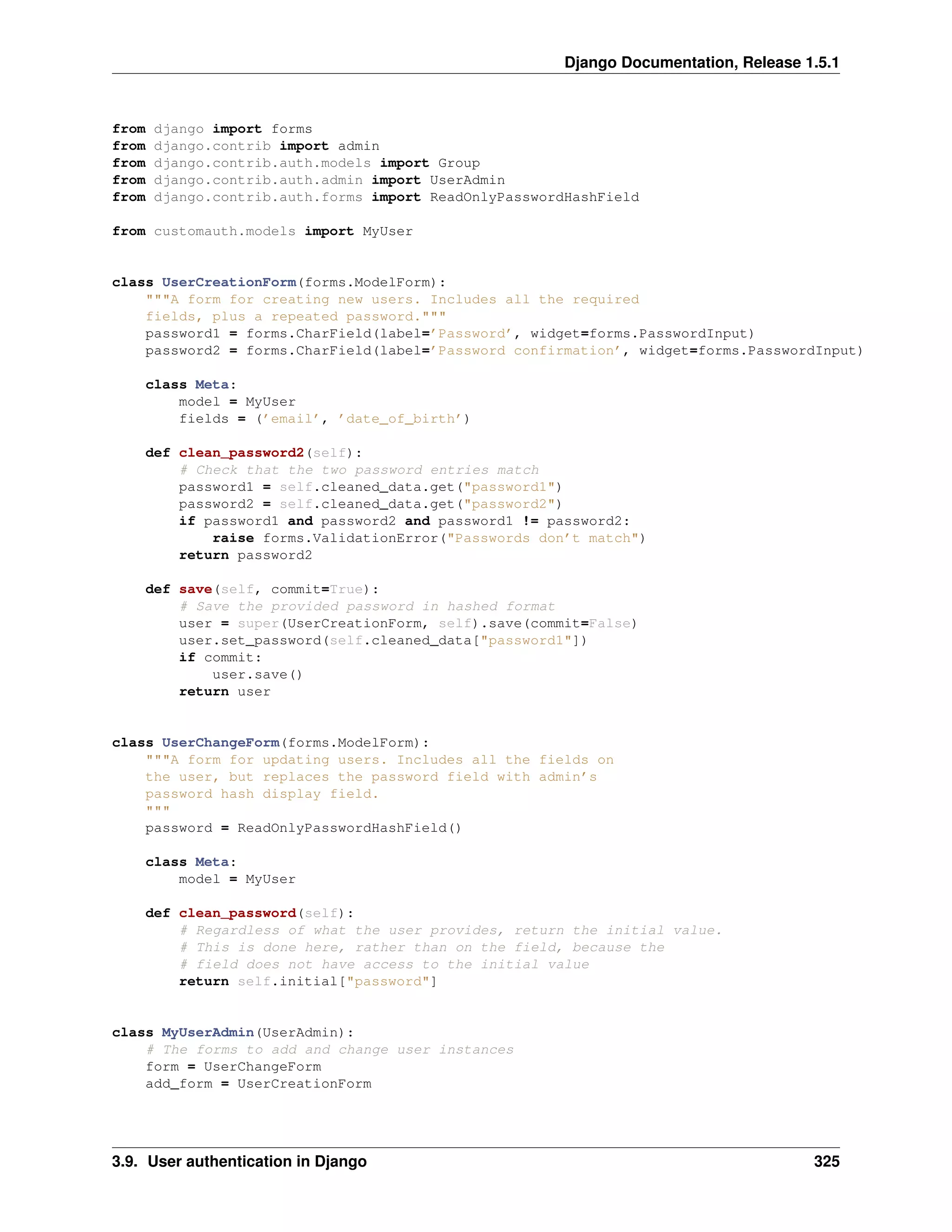 Django Documentation, Release 1.5.1 
from django import forms 
from django.contrib import admin 
from django.contrib.auth.models import Group 
from django.contrib.auth.admin import UserAdmin 
from django.contrib.auth.forms import ReadOnlyPasswordHashField 
from customauth.models import MyUser 
class UserCreationForm(forms.ModelForm): 
"""A form for creating new users. Includes all the required 
fields, plus a repeated password.""" 
password1 = forms.CharField(label=’Password’, widget=forms.PasswordInput) 
password2 = forms.CharField(label=’Password confirmation’, widget=forms.PasswordInput) 
class Meta: 
model = MyUser 
fields = (’email’, ’date_of_birth’) 
def clean_password2(self): 
# Check that the two password entries match 
password1 = self.cleaned_data.get("password1") 
password2 = self.cleaned_data.get("password2") 
if password1 and password2 and password1 != password2: 
raise forms.ValidationError("Passwords don’t match") 
return password2 
def save(self, commit=True): 
# Save the provided password in hashed format 
user = super(UserCreationForm, self).save(commit=False) 
user.set_password(self.cleaned_data["password1"]) 
if commit: 
user.save() 
return user 
class UserChangeForm(forms.ModelForm): 
"""A form for updating users. Includes all the fields on 
the user, but replaces the password field with admin’s 
password hash display field. 
""" 
password = ReadOnlyPasswordHashField() 
class Meta: 
model = MyUser 
def clean_password(self): 
# Regardless of what the user provides, return the initial value. 
# This is done here, rather than on the field, because the 
# field does not have access to the initial value 
return self.initial["password"] 
class MyUserAdmin(UserAdmin): 
# The forms to add and change user instances 
form = UserChangeForm 
add_form = UserCreationForm 
3.9. User authentication in Django 325 
 