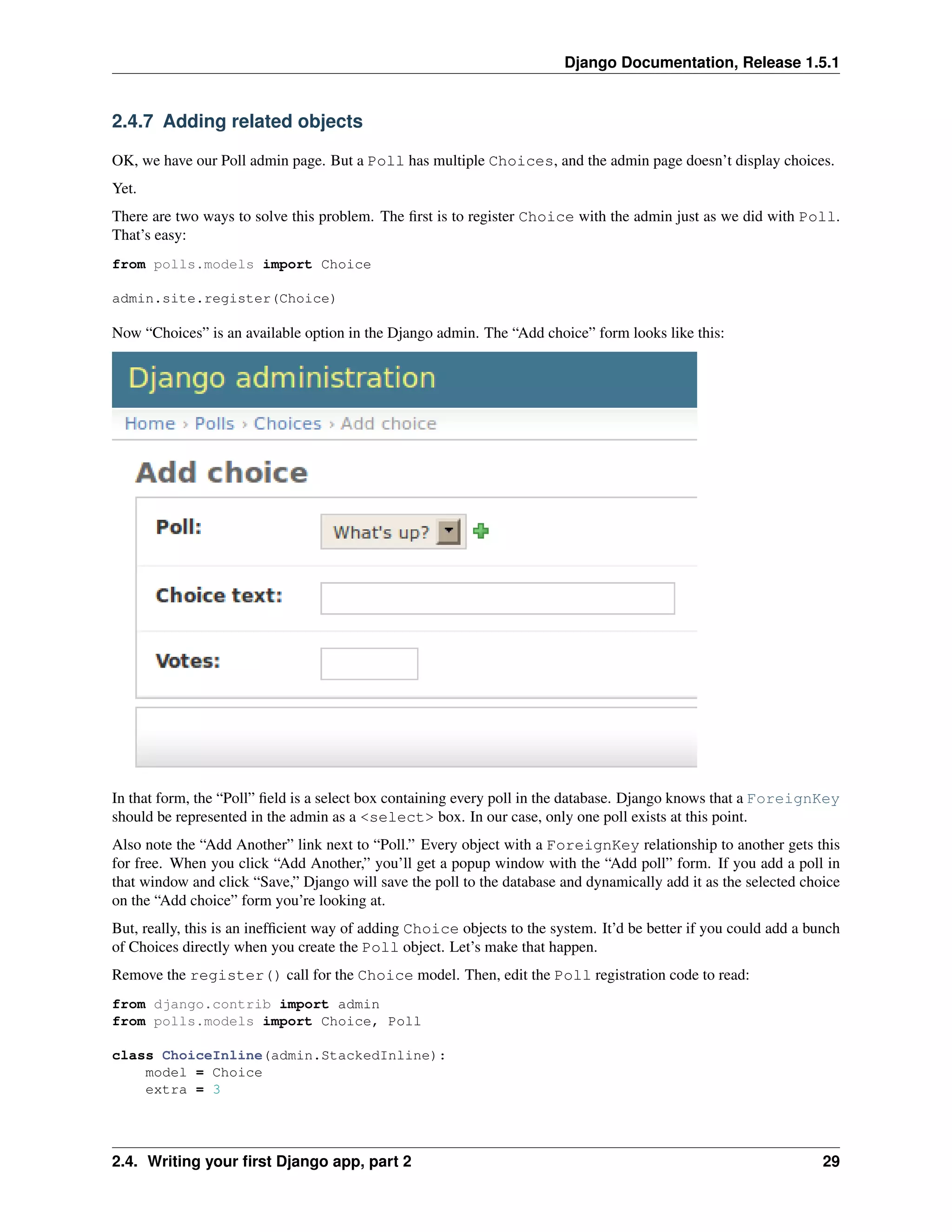 Django Documentation, Release 1.5.1 
2.4.7 Adding related objects 
OK, we have our Poll admin page. But a Poll has multiple Choices, and the admin page doesn’t display choices. 
Yet. 
There are two ways to solve this problem. The first is to register Choice with the admin just as we did with Poll. 
That’s easy: 
from polls.models import Choice 
admin.site.register(Choice) 
Now “Choices” is an available option in the Django admin. The “Add choice” form looks like this: 
In that form, the “Poll” field is a select box containing every poll in the database. Django knows that a ForeignKey 
should be represented in the admin as a <select> box. In our case, only one poll exists at this point. 
Also note the “Add Another” link next to “Poll.” Every object with a ForeignKey relationship to another gets this 
for free. When you click “Add Another,” you’ll get a popup window with the “Add poll” form. If you add a poll in 
that window and click “Save,” Django will save the poll to the database and dynamically add it as the selected choice 
on the “Add choice” form you’re looking at. 
But, really, this is an inefficient way of adding Choice objects to the system. It’d be better if you could add a bunch 
of Choices directly when you create the Poll object. Let’s make that happen. 
Remove the register() call for the Choice model. Then, edit the Poll registration code to read: 
from django.contrib import admin 
from polls.models import Choice, Poll 
class ChoiceInline(admin.StackedInline): 
model = Choice 
extra = 3 
2.4. Writing your first Django app, part 2 29 
 
