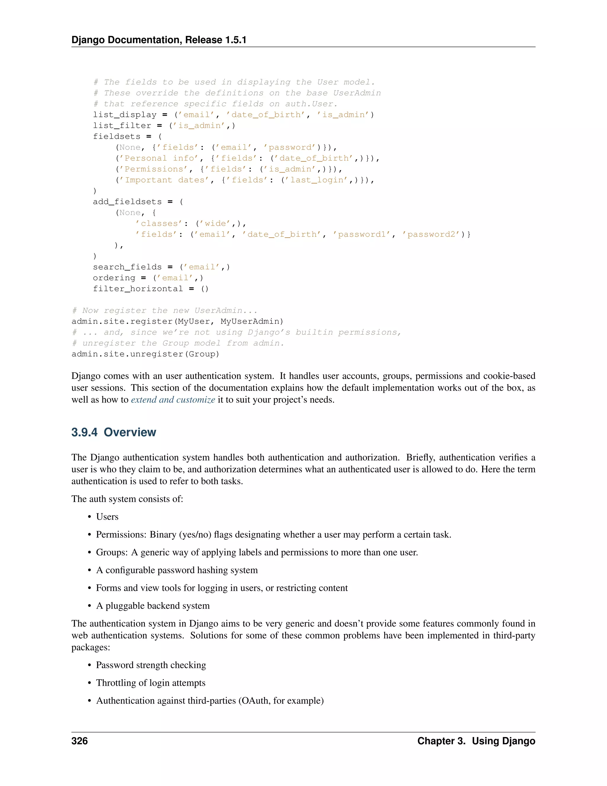 Django Documentation, Release 1.5.1 
# The fields to be used in displaying the User model. 
# These override the definitions on the base UserAdmin 
# that reference specific fields on auth.User. 
list_display = (’email’, ’date_of_birth’, ’is_admin’) 
list_filter = (’is_admin’,) 
fieldsets = ( 
(None, {’fields’: (’email’, ’password’)}), 
(’Personal info’, {’fields’: (’date_of_birth’,)}), 
(’Permissions’, {’fields’: (’is_admin’,)}), 
(’Important dates’, {’fields’: (’last_login’,)}), 
) 
add_fieldsets = ( 
(None, { 
’classes’: (’wide’,), 
’fields’: (’email’, ’date_of_birth’, ’password1’, ’password2’)} 
), 
) 
search_fields = (’email’,) 
ordering = (’email’,) 
filter_horizontal = () 
# Now register the new UserAdmin... 
admin.site.register(MyUser, MyUserAdmin) 
# ... and, since we’re not using Django’s builtin permissions, 
# unregister the Group model from admin. 
admin.site.unregister(Group) 
Django comes with an user authentication system. It handles user accounts, groups, permissions and cookie-based 
user sessions. This section of the documentation explains how the default implementation works out of the box, as 
well as how to extend and customize it to suit your project’s needs. 
3.9.4 Overview 
The Django authentication system handles both authentication and authorization. Briefly, authentication verifies a 
user is who they claim to be, and authorization determines what an authenticated user is allowed to do. Here the term 
authentication is used to refer to both tasks. 
The auth system consists of: 
• Users 
• Permissions: Binary (yes/no) flags designating whether a user may perform a certain task. 
• Groups: A generic way of applying labels and permissions to more than one user. 
• A configurable password hashing system 
• Forms and view tools for logging in users, or restricting content 
• A pluggable backend system 
The authentication system in Django aims to be very generic and doesn’t provide some features commonly found in 
web authentication systems. Solutions for some of these common problems have been implemented in third-party 
packages: 
• Password strength checking 
• Throttling of login attempts 
• Authentication against third-parties (OAuth, for example) 
326 Chapter 3. Using Django 
 