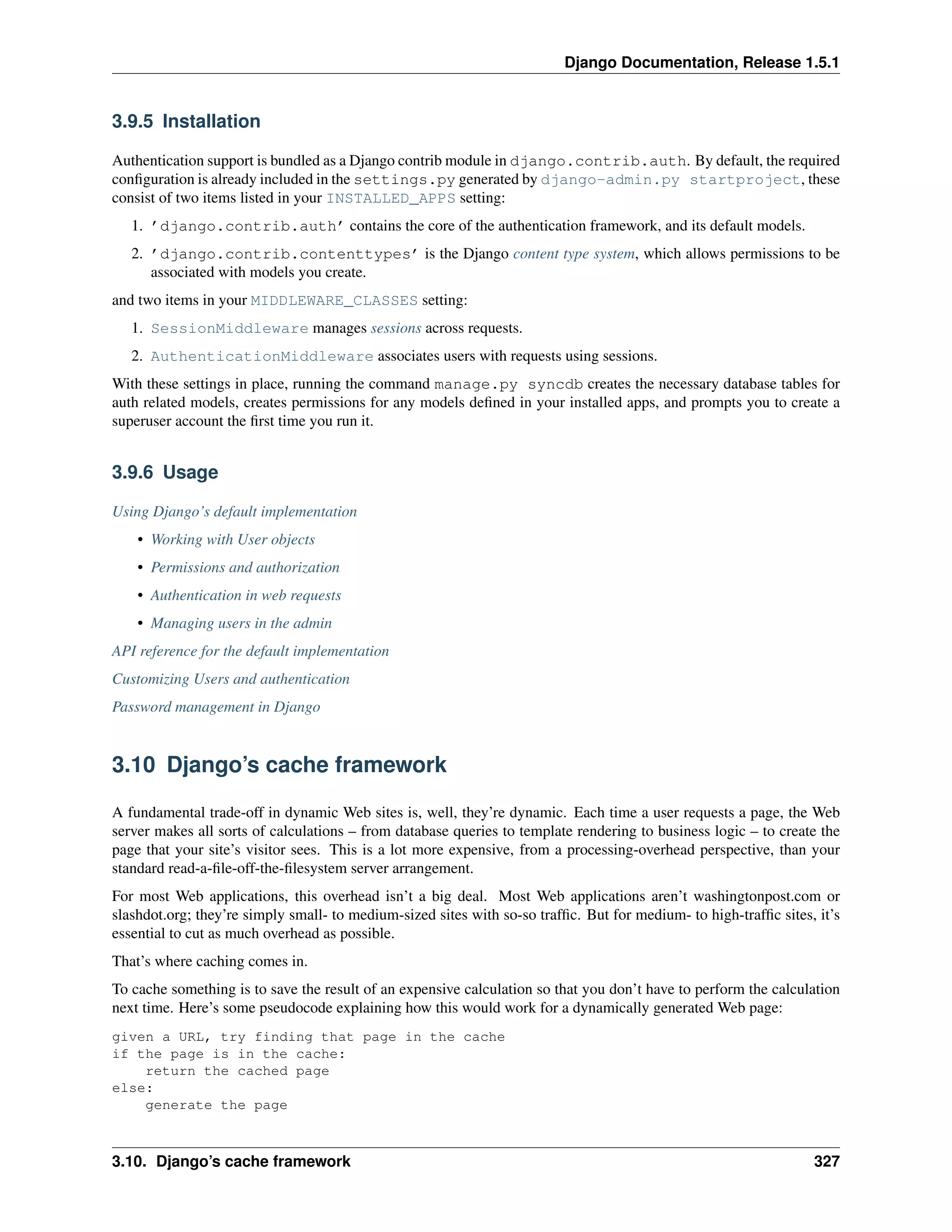 Django Documentation, Release 1.5.1 
3.9.5 Installation 
Authentication support is bundled as a Django contrib module in django.contrib.auth. By default, the required 
configuration is already included in the settings.py generated by django-admin.py startproject, these 
consist of two items listed in your INSTALLED_APPS setting: 
1. ’django.contrib.auth’ contains the core of the authentication framework, and its default models. 
2. ’django.contrib.contenttypes’ is the Django content type system, which allows permissions to be 
associated with models you create. 
and two items in your MIDDLEWARE_CLASSES setting: 
1. SessionMiddleware manages sessions across requests. 
2. AuthenticationMiddleware associates users with requests using sessions. 
With these settings in place, running the command manage.py syncdb creates the necessary database tables for 
auth related models, creates permissions for any models defined in your installed apps, and prompts you to create a 
superuser account the first time you run it. 
3.9.6 Usage 
Using Django’s default implementation 
• Working with User objects 
• Permissions and authorization 
• Authentication in web requests 
• Managing users in the admin 
API reference for the default implementation 
Customizing Users and authentication 
Password management in Django 
3.10 Django’s cache framework 
A fundamental trade-off in dynamic Web sites is, well, they’re dynamic. Each time a user requests a page, the Web 
server makes all sorts of calculations – from database queries to template rendering to business logic – to create the 
page that your site’s visitor sees. This is a lot more expensive, from a processing-overhead perspective, than your 
standard read-a-file-off-the-filesystem server arrangement. 
For most Web applications, this overhead isn’t a big deal. Most Web applications aren’t washingtonpost.com or 
slashdot.org; they’re simply small- to medium-sized sites with so-so traffic. But for medium- to high-traffic sites, it’s 
essential to cut as much overhead as possible. 
That’s where caching comes in. 
To cache something is to save the result of an expensive calculation so that you don’t have to perform the calculation 
next time. Here’s some pseudocode explaining how this would work for a dynamically generated Web page: 
given a URL, try finding that page in the cache 
if the page is in the cache: 
return the cached page 
else: 
generate the page 
3.10. Django’s cache framework 327 
 
