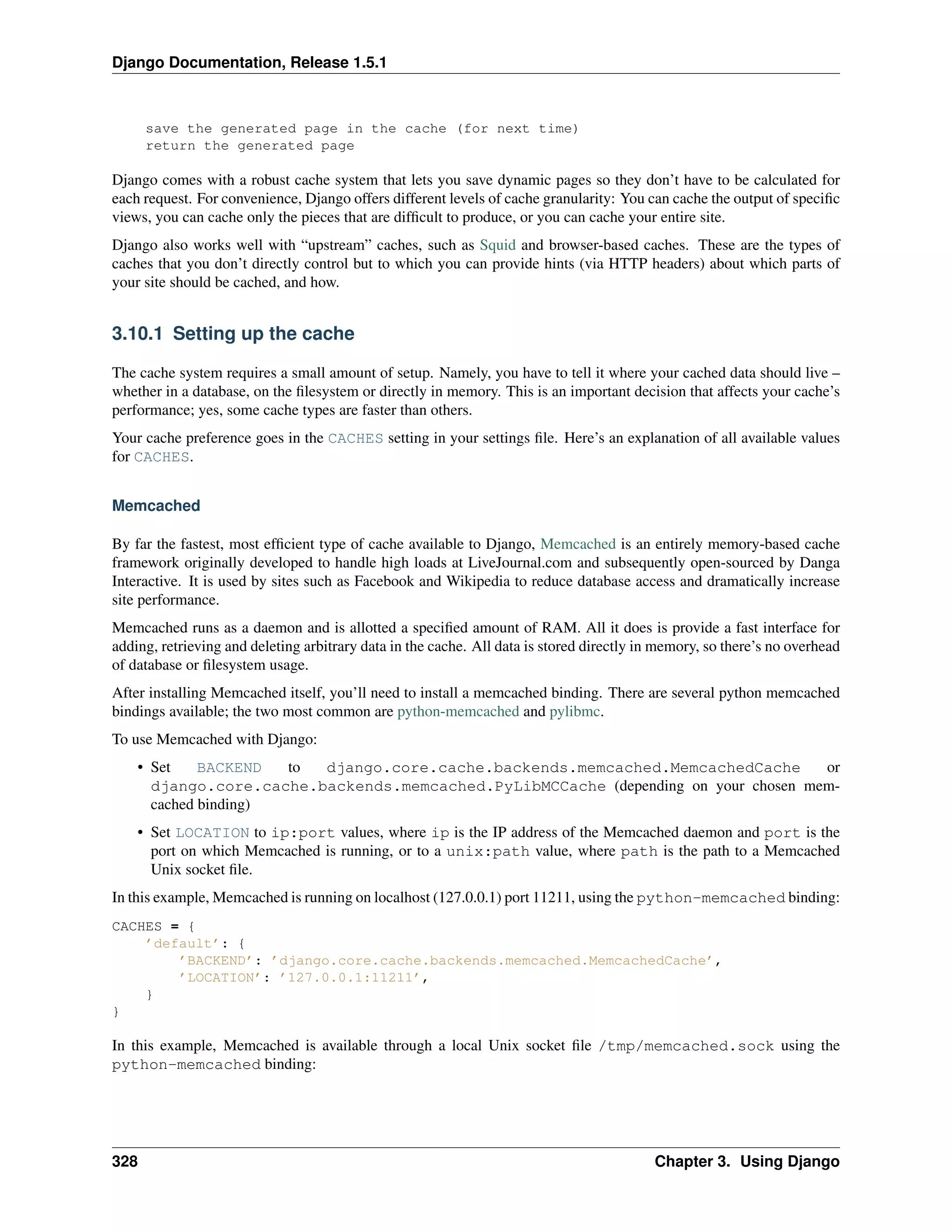 Django Documentation, Release 1.5.1 
save the generated page in the cache (for next time) 
return the generated page 
Django comes with a robust cache system that lets you save dynamic pages so they don’t have to be calculated for 
each request. For convenience, Django offers different levels of cache granularity: You can cache the output of specific 
views, you can cache only the pieces that are difficult to produce, or you can cache your entire site. 
Django also works well with “upstream” caches, such as Squid and browser-based caches. These are the types of 
caches that you don’t directly control but to which you can provide hints (via HTTP headers) about which parts of 
your site should be cached, and how. 
3.10.1 Setting up the cache 
The cache system requires a small amount of setup. Namely, you have to tell it where your cached data should live – 
whether in a database, on the filesystem or directly in memory. This is an important decision that affects your cache’s 
performance; yes, some cache types are faster than others. 
Your cache preference goes in the CACHES setting in your settings file. Here’s an explanation of all available values 
for CACHES. 
Memcached 
By far the fastest, most efficient type of cache available to Django, Memcached is an entirely memory-based cache 
framework originally developed to handle high loads at LiveJournal.com and subsequently open-sourced by Danga 
Interactive. It is used by sites such as Facebook and Wikipedia to reduce database access and dramatically increase 
site performance. 
Memcached runs as a daemon and is allotted a specified amount of RAM. All it does is provide a fast interface for 
adding, retrieving and deleting arbitrary data in the cache. All data is stored directly in memory, so there’s no overhead 
of database or filesystem usage. 
After installing Memcached itself, you’ll need to install a memcached binding. There are several python memcached 
bindings available; the two most common are python-memcached and pylibmc. 
To use Memcached with Django: 
• Set BACKEND to django.core.cache.backends.memcached.MemcachedCache or 
django.core.cache.backends.memcached.PyLibMCCache (depending on your chosen mem-cached 
binding) 
• Set LOCATION to ip:port values, where ip is the IP address of the Memcached daemon and port is the 
port on which Memcached is running, or to a unix:path value, where path is the path to a Memcached 
Unix socket file. 
In this example, Memcached is running on localhost (127.0.0.1) port 11211, using the python-memcached binding: 
CACHES = { 
’default’: { 
’BACKEND’: ’django.core.cache.backends.memcached.MemcachedCache’, 
’LOCATION’: ’127.0.0.1:11211’, 
} 
} 
In this example, Memcached is available through a local Unix socket file /tmp/memcached.sock using the 
python-memcached binding: 
328 Chapter 3. Using Django 
 