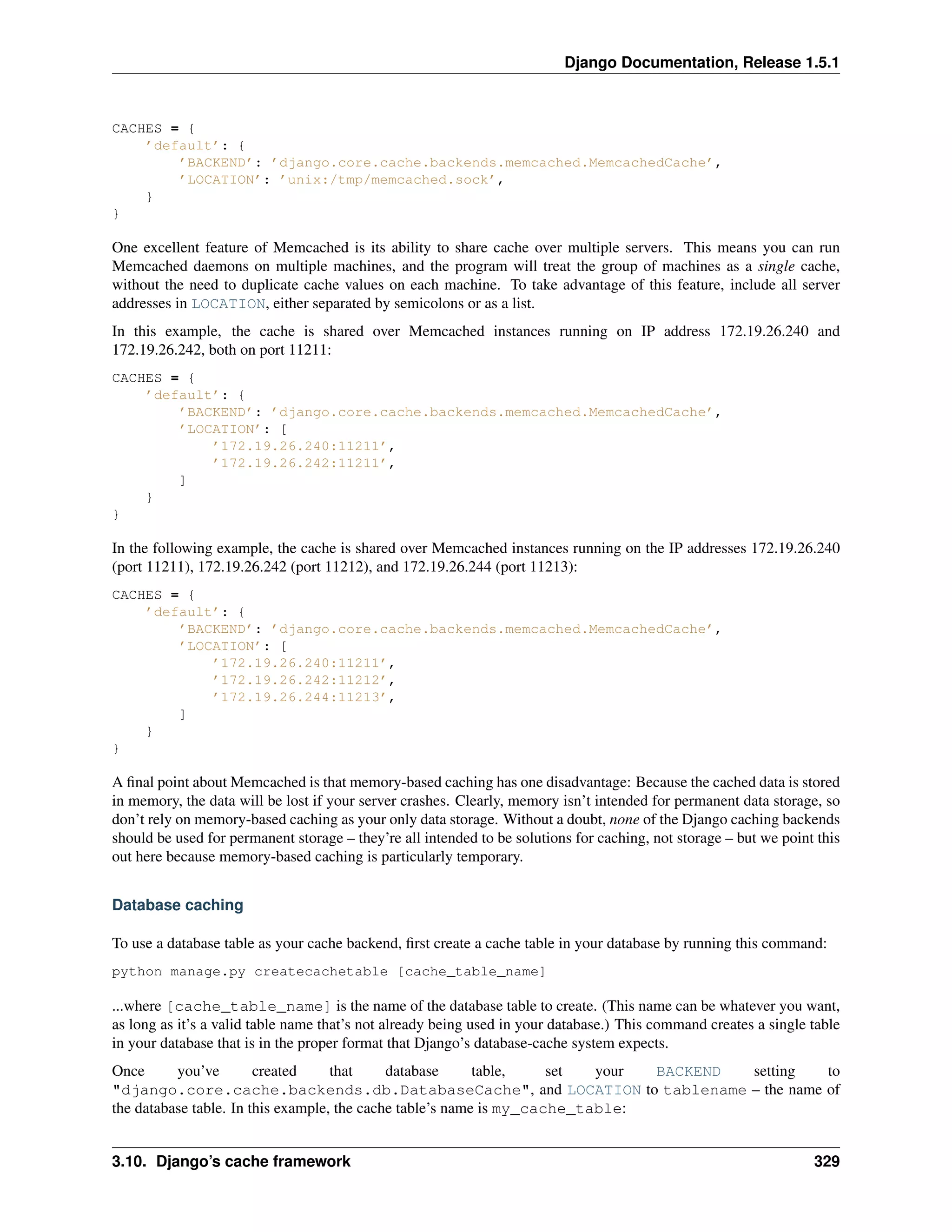 Django Documentation, Release 1.5.1 
CACHES = { 
’default’: { 
’BACKEND’: ’django.core.cache.backends.memcached.MemcachedCache’, 
’LOCATION’: ’unix:/tmp/memcached.sock’, 
} 
} 
One excellent feature of Memcached is its ability to share cache over multiple servers. This means you can run 
Memcached daemons on multiple machines, and the program will treat the group of machines as a single cache, 
without the need to duplicate cache values on each machine. To take advantage of this feature, include all server 
addresses in LOCATION, either separated by semicolons or as a list. 
In this example, the cache is shared over Memcached instances running on IP address 172.19.26.240 and 
172.19.26.242, both on port 11211: 
CACHES = { 
’default’: { 
’BACKEND’: ’django.core.cache.backends.memcached.MemcachedCache’, 
’LOCATION’: [ 
’172.19.26.240:11211’, 
’172.19.26.242:11211’, 
] 
} 
} 
In the following example, the cache is shared over Memcached instances running on the IP addresses 172.19.26.240 
(port 11211), 172.19.26.242 (port 11212), and 172.19.26.244 (port 11213): 
CACHES = { 
’default’: { 
’BACKEND’: ’django.core.cache.backends.memcached.MemcachedCache’, 
’LOCATION’: [ 
’172.19.26.240:11211’, 
’172.19.26.242:11212’, 
’172.19.26.244:11213’, 
] 
} 
} 
A final point about Memcached is that memory-based caching has one disadvantage: Because the cached data is stored 
in memory, the data will be lost if your server crashes. Clearly, memory isn’t intended for permanent data storage, so 
don’t rely on memory-based caching as your only data storage. Without a doubt, none of the Django caching backends 
should be used for permanent storage – they’re all intended to be solutions for caching, not storage – but we point this 
out here because memory-based caching is particularly temporary. 
Database caching 
To use a database table as your cache backend, first create a cache table in your database by running this command: 
python manage.py createcachetable [cache_table_name] 
...where [cache_table_name] is the name of the database table to create. (This name can be whatever you want, 
as long as it’s a valid table name that’s not already being used in your database.) This command creates a single table 
in your database that is in the proper format that Django’s database-cache system expects. 
Once you’ve created that database table, set your BACKEND setting to 
"django.core.cache.backends.db.DatabaseCache", and LOCATION to tablename – the name of 
the database table. In this example, the cache table’s name is my_cache_table: 
3.10. Django’s cache framework 329 
 