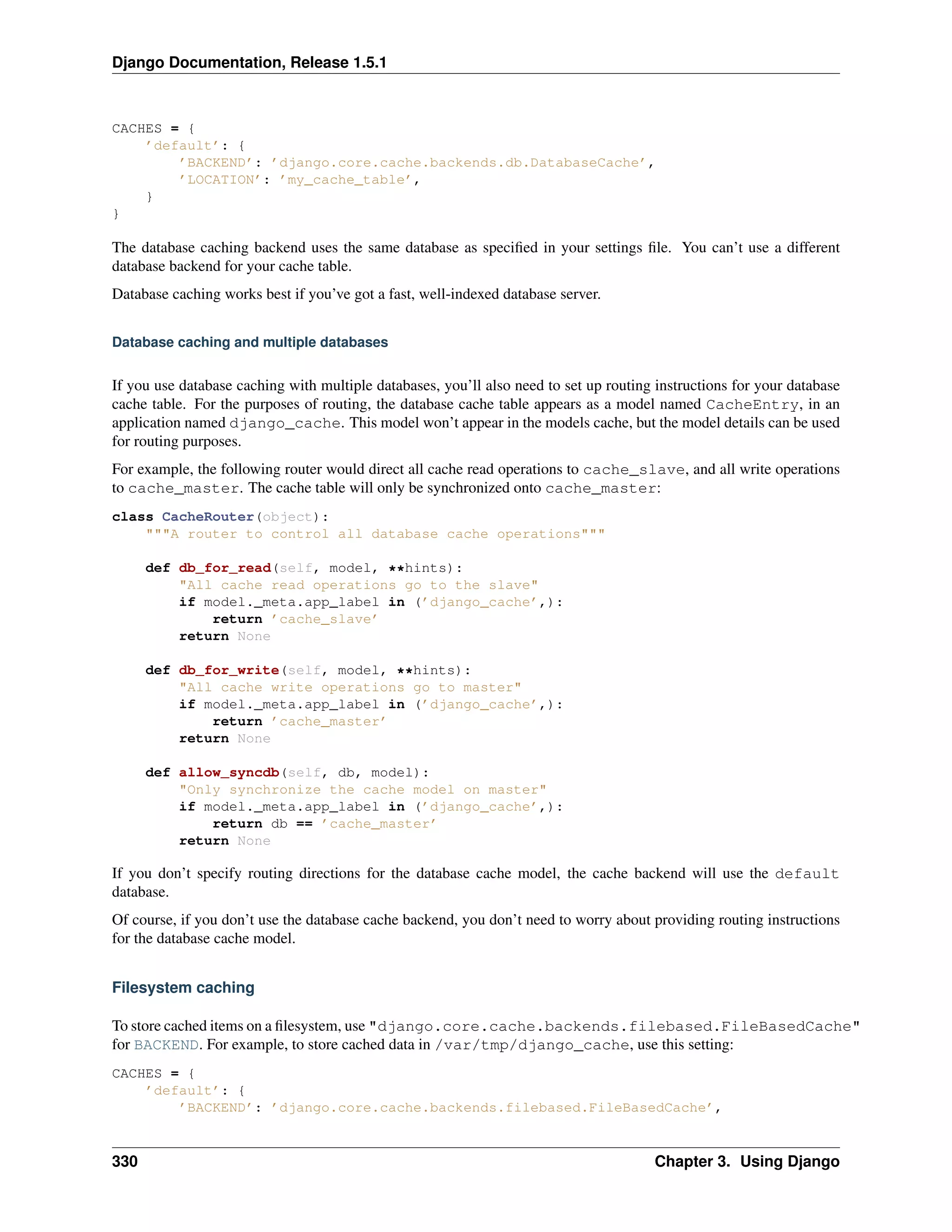 Django Documentation, Release 1.5.1 
CACHES = { 
’default’: { 
’BACKEND’: ’django.core.cache.backends.db.DatabaseCache’, 
’LOCATION’: ’my_cache_table’, 
} 
} 
The database caching backend uses the same database as specified in your settings file. You can’t use a different 
database backend for your cache table. 
Database caching works best if you’ve got a fast, well-indexed database server. 
Database caching and multiple databases 
If you use database caching with multiple databases, you’ll also need to set up routing instructions for your database 
cache table. For the purposes of routing, the database cache table appears as a model named CacheEntry, in an 
application named django_cache. This model won’t appear in the models cache, but the model details can be used 
for routing purposes. 
For example, the following router would direct all cache read operations to cache_slave, and all write operations 
to cache_master. The cache table will only be synchronized onto cache_master: 
class CacheRouter(object): 
"""A router to control all database cache operations""" 
def db_for_read(self, model, **hints): 
"All cache read operations go to the slave" 
if model._meta.app_label in (’django_cache’,): 
return ’cache_slave’ 
return None 
def db_for_write(self, model, **hints): 
"All cache write operations go to master" 
if model._meta.app_label in (’django_cache’,): 
return ’cache_master’ 
return None 
def allow_syncdb(self, db, model): 
"Only synchronize the cache model on master" 
if model._meta.app_label in (’django_cache’,): 
return db == ’cache_master’ 
return None 
If you don’t specify routing directions for the database cache model, the cache backend will use the default 
database. 
Of course, if you don’t use the database cache backend, you don’t need to worry about providing routing instructions 
for the database cache model. 
Filesystem caching 
To store cached items on a filesystem, use "django.core.cache.backends.filebased.FileBasedCache" 
for BACKEND. For example, to store cached data in /var/tmp/django_cache, use this setting: 
CACHES = { 
’default’: { 
’BACKEND’: ’django.core.cache.backends.filebased.FileBasedCache’, 
330 Chapter 3. Using Django 
 