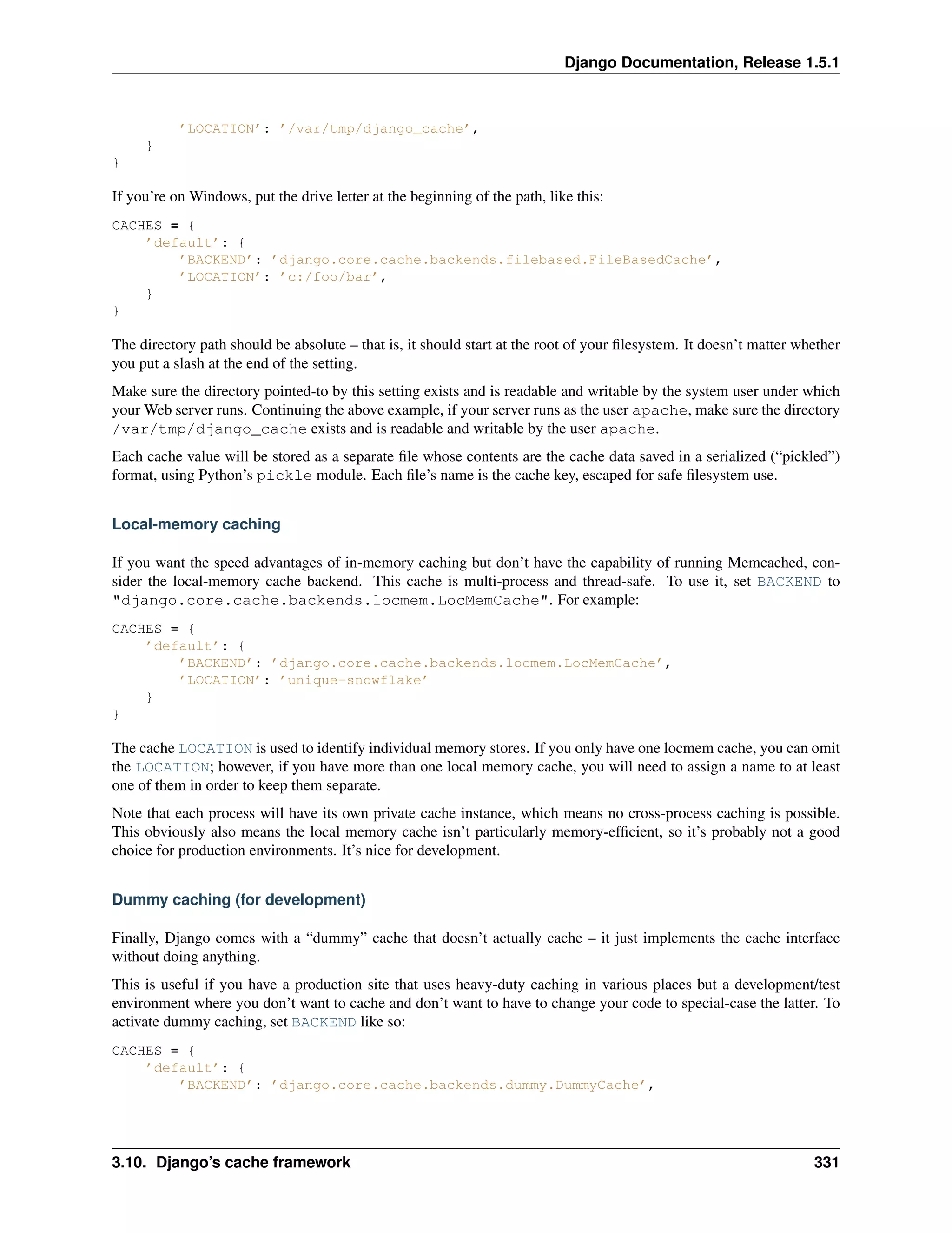 Django Documentation, Release 1.5.1 
’LOCATION’: ’/var/tmp/django_cache’, 
} 
} 
If you’re on Windows, put the drive letter at the beginning of the path, like this: 
CACHES = { 
’default’: { 
’BACKEND’: ’django.core.cache.backends.filebased.FileBasedCache’, 
’LOCATION’: ’c:/foo/bar’, 
} 
} 
The directory path should be absolute – that is, it should start at the root of your filesystem. It doesn’t matter whether 
you put a slash at the end of the setting. 
Make sure the directory pointed-to by this setting exists and is readable and writable by the system user under which 
yourWeb server runs. Continuing the above example, if your server runs as the user apache, make sure the directory 
/var/tmp/django_cache exists and is readable and writable by the user apache. 
Each cache value will be stored as a separate file whose contents are the cache data saved in a serialized (“pickled”) 
format, using Python’s pickle module. Each file’s name is the cache key, escaped for safe filesystem use. 
Local-memory caching 
If you want the speed advantages of in-memory caching but don’t have the capability of running Memcached, con-sider 
the local-memory cache backend. This cache is multi-process and thread-safe. To use it, set BACKEND to 
"django.core.cache.backends.locmem.LocMemCache". For example: 
CACHES = { 
’default’: { 
’BACKEND’: ’django.core.cache.backends.locmem.LocMemCache’, 
’LOCATION’: ’unique-snowflake’ 
} 
} 
The cache LOCATION is used to identify individual memory stores. If you only have one locmem cache, you can omit 
the LOCATION; however, if you have more than one local memory cache, you will need to assign a name to at least 
one of them in order to keep them separate. 
Note that each process will have its own private cache instance, which means no cross-process caching is possible. 
This obviously also means the local memory cache isn’t particularly memory-efficient, so it’s probably not a good 
choice for production environments. It’s nice for development. 
Dummy caching (for development) 
Finally, Django comes with a “dummy” cache that doesn’t actually cache – it just implements the cache interface 
without doing anything. 
This is useful if you have a production site that uses heavy-duty caching in various places but a development/test 
environment where you don’t want to cache and don’t want to have to change your code to special-case the latter. To 
activate dummy caching, set BACKEND like so: 
CACHES = { 
’default’: { 
’BACKEND’: ’django.core.cache.backends.dummy.DummyCache’, 
3.10. Django’s cache framework 331 
 