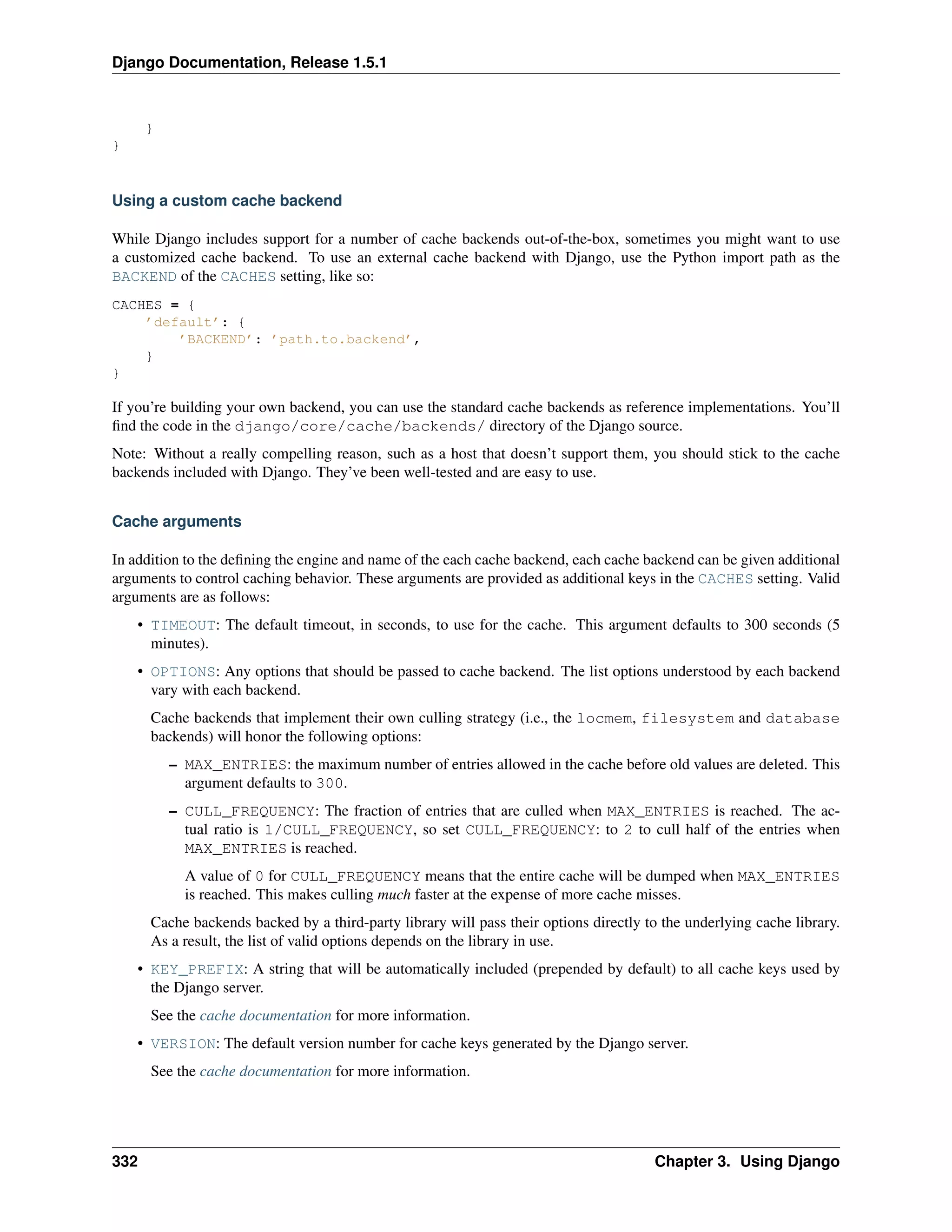 Django Documentation, Release 1.5.1 
} 
} 
Using a custom cache backend 
While Django includes support for a number of cache backends out-of-the-box, sometimes you might want to use 
a customized cache backend. To use an external cache backend with Django, use the Python import path as the 
BACKEND of the CACHES setting, like so: 
CACHES = { 
’default’: { 
’BACKEND’: ’path.to.backend’, 
} 
} 
If you’re building your own backend, you can use the standard cache backends as reference implementations. You’ll 
find the code in the django/core/cache/backends/ directory of the Django source. 
Note: Without a really compelling reason, such as a host that doesn’t support them, you should stick to the cache 
backends included with Django. They’ve been well-tested and are easy to use. 
Cache arguments 
In addition to the defining the engine and name of the each cache backend, each cache backend can be given additional 
arguments to control caching behavior. These arguments are provided as additional keys in the CACHES setting. Valid 
arguments are as follows: 
• TIMEOUT: The default timeout, in seconds, to use for the cache. This argument defaults to 300 seconds (5 
minutes). 
• OPTIONS: Any options that should be passed to cache backend. The list options understood by each backend 
vary with each backend. 
Cache backends that implement their own culling strategy (i.e., the locmem, filesystem and database 
backends) will honor the following options: 
– MAX_ENTRIES: the maximum number of entries allowed in the cache before old values are deleted. This 
argument defaults to 300. 
– CULL_FREQUENCY: The fraction of entries that are culled when MAX_ENTRIES is reached. The ac-tual 
ratio is 1/CULL_FREQUENCY, so set CULL_FREQUENCY: to 2 to cull half of the entries when 
MAX_ENTRIES is reached. 
A value of 0 for CULL_FREQUENCY means that the entire cache will be dumped when MAX_ENTRIES 
is reached. This makes culling much faster at the expense of more cache misses. 
Cache backends backed by a third-party library will pass their options directly to the underlying cache library. 
As a result, the list of valid options depends on the library in use. 
• KEY_PREFIX: A string that will be automatically included (prepended by default) to all cache keys used by 
the Django server. 
See the cache documentation for more information. 
• VERSION: The default version number for cache keys generated by the Django server. 
See the cache documentation for more information. 
332 Chapter 3. Using Django 
 