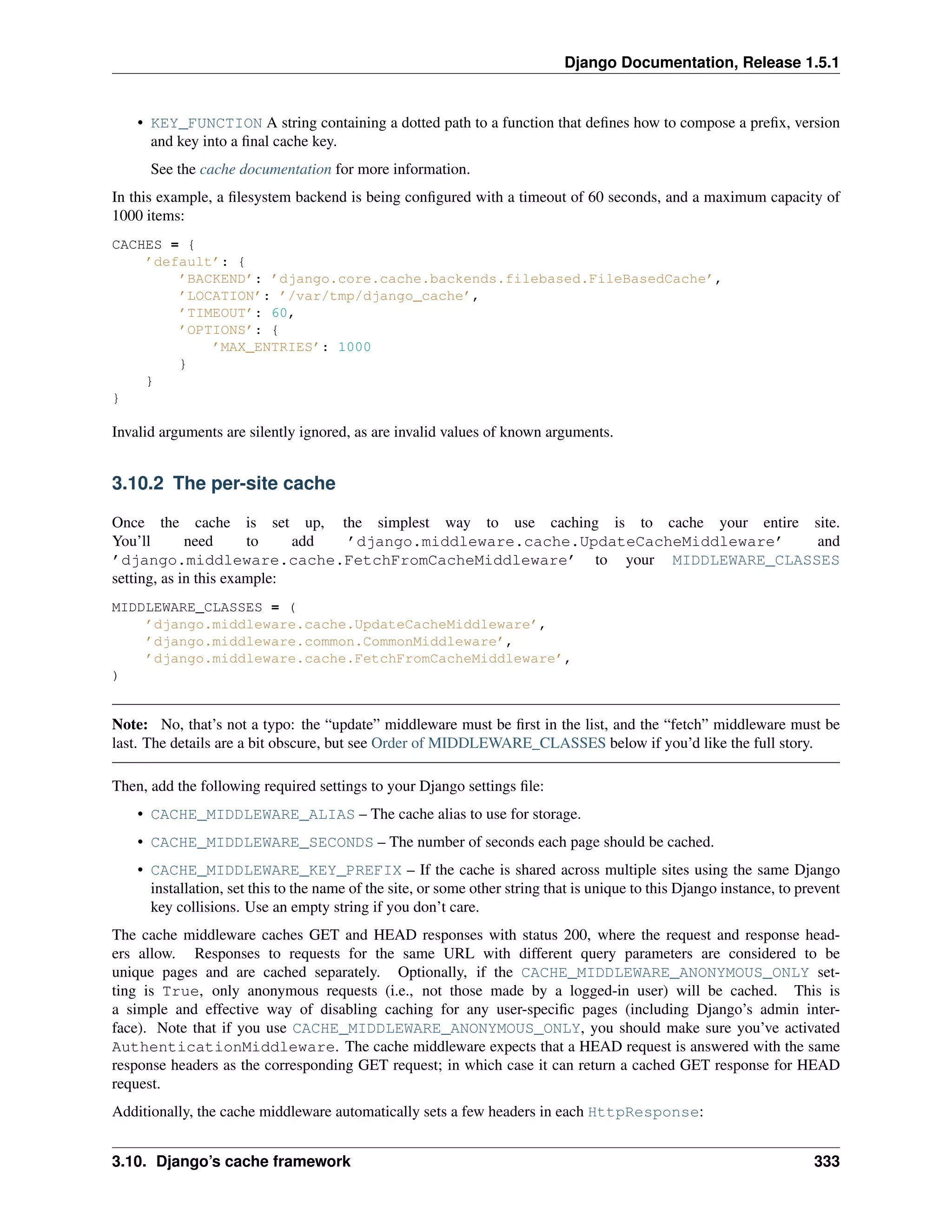 Django Documentation, Release 1.5.1 
• KEY_FUNCTION A string containing a dotted path to a function that defines how to compose a prefix, version 
and key into a final cache key. 
See the cache documentation for more information. 
In this example, a filesystem backend is being configured with a timeout of 60 seconds, and a maximum capacity of 
1000 items: 
CACHES = { 
’default’: { 
’BACKEND’: ’django.core.cache.backends.filebased.FileBasedCache’, 
’LOCATION’: ’/var/tmp/django_cache’, 
’TIMEOUT’: 60, 
’OPTIONS’: { 
’MAX_ENTRIES’: 1000 
} 
} 
} 
Invalid arguments are silently ignored, as are invalid values of known arguments. 
3.10.2 The per-site cache 
Once the cache is set up, the simplest way to use caching is to cache your entire site. 
You’ll need to add ’django.middleware.cache.UpdateCacheMiddleware’ and 
’django.middleware.cache.FetchFromCacheMiddleware’ to your MIDDLEWARE_CLASSES 
setting, as in this example: 
MIDDLEWARE_CLASSES = ( 
’django.middleware.cache.UpdateCacheMiddleware’, 
’django.middleware.common.CommonMiddleware’, 
’django.middleware.cache.FetchFromCacheMiddleware’, 
) 
Note: No, that’s not a typo: the “update” middleware must be first in the list, and the “fetch” middleware must be 
last. The details are a bit obscure, but see Order of MIDDLEWARE_CLASSES below if you’d like the full story. 
Then, add the following required settings to your Django settings file: 
• CACHE_MIDDLEWARE_ALIAS – The cache alias to use for storage. 
• CACHE_MIDDLEWARE_SECONDS – The number of seconds each page should be cached. 
• CACHE_MIDDLEWARE_KEY_PREFIX – If the cache is shared across multiple sites using the same Django 
installation, set this to the name of the site, or some other string that is unique to this Django instance, to prevent 
key collisions. Use an empty string if you don’t care. 
The cache middleware caches GET and HEAD responses with status 200, where the request and response head-ers 
allow. Responses to requests for the same URL with different query parameters are considered to be 
unique pages and are cached separately. Optionally, if the CACHE_MIDDLEWARE_ANONYMOUS_ONLY set-ting 
is True, only anonymous requests (i.e., not those made by a logged-in user) will be cached. This is 
a simple and effective way of disabling caching for any user-specific pages (including Django’s admin inter-face). 
Note that if you use CACHE_MIDDLEWARE_ANONYMOUS_ONLY, you should make sure you’ve activated 
AuthenticationMiddleware. The cache middleware expects that a HEAD request is answered with the same 
response headers as the corresponding GET request; in which case it can return a cached GET response for HEAD 
request. 
Additionally, the cache middleware automatically sets a few headers in each HttpResponse: 
3.10. Django’s cache framework 333 
 