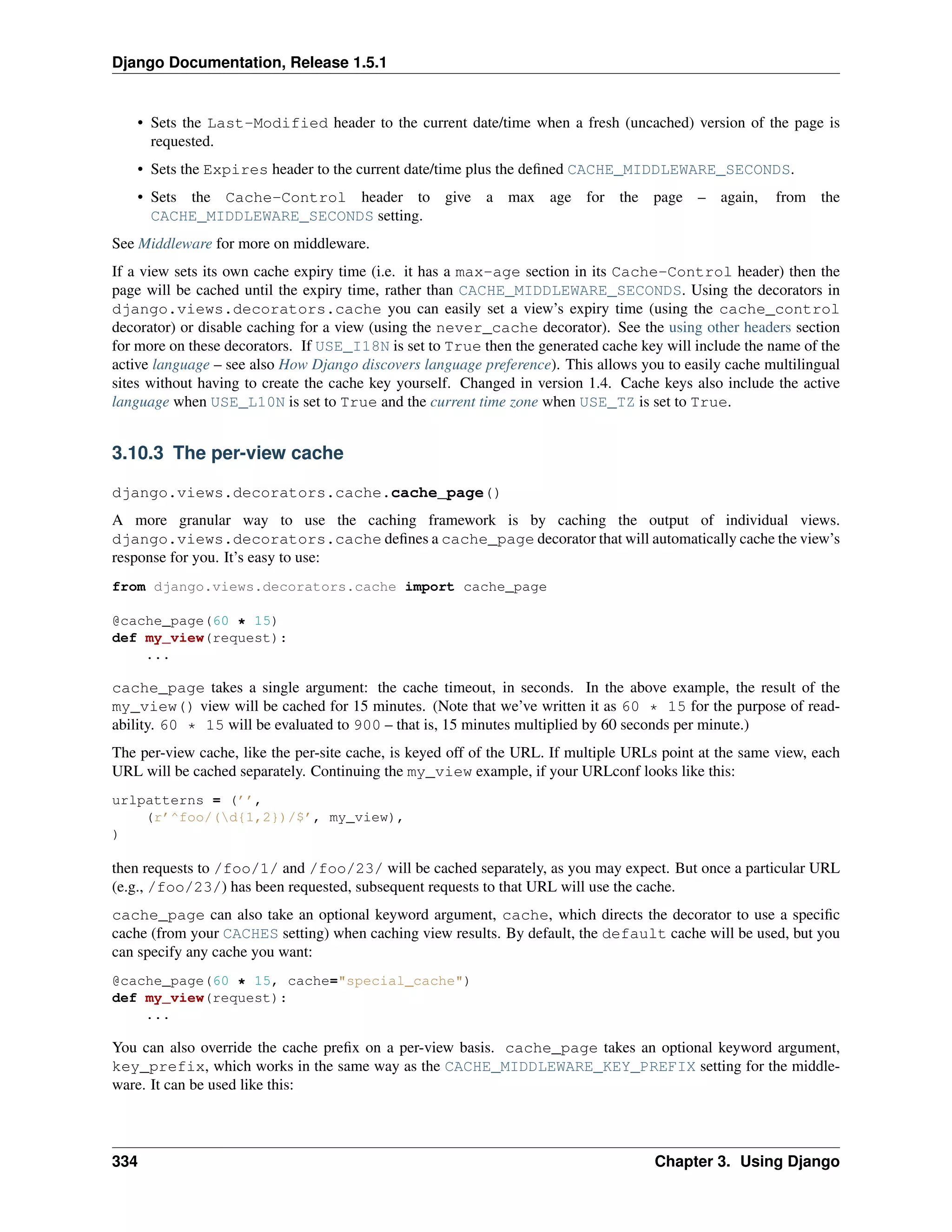 Django Documentation, Release 1.5.1 
• Sets the Last-Modified header to the current date/time when a fresh (uncached) version of the page is 
requested. 
• Sets the Expires header to the current date/time plus the defined CACHE_MIDDLEWARE_SECONDS. 
• Sets the Cache-Control header to give a max age for the page – again, from the 
CACHE_MIDDLEWARE_SECONDS setting. 
See Middleware for more on middleware. 
If a view sets its own cache expiry time (i.e. it has a max-age section in its Cache-Control header) then the 
page will be cached until the expiry time, rather than CACHE_MIDDLEWARE_SECONDS. Using the decorators in 
django.views.decorators.cache you can easily set a view’s expiry time (using the cache_control 
decorator) or disable caching for a view (using the never_cache decorator). See the using other headers section 
for more on these decorators. If USE_I18N is set to True then the generated cache key will include the name of the 
active language – see also How Django discovers language preference). This allows you to easily cache multilingual 
sites without having to create the cache key yourself. Changed in version 1.4. Cache keys also include the active 
language when USE_L10N is set to True and the current time zone when USE_TZ is set to True. 
3.10.3 The per-view cache 
django.views.decorators.cache.cache_page() 
A more granular way to use the caching framework is by caching the output of individual views. 
django.views.decorators.cache defines a cache_page decorator that will automatically cache the view’s 
response for you. It’s easy to use: 
from django.views.decorators.cache import cache_page 
@cache_page(60 * 15) 
def my_view(request): 
... 
cache_page takes a single argument: the cache timeout, in seconds. In the above example, the result of the 
my_view() view will be cached for 15 minutes. (Note that we’ve written it as 60 * 15 for the purpose of read-ability. 
60 * 15 will be evaluated to 900 – that is, 15 minutes multiplied by 60 seconds per minute.) 
The per-view cache, like the per-site cache, is keyed off of the URL. If multiple URLs point at the same view, each 
URL will be cached separately. Continuing the my_view example, if your URLconf looks like this: 
urlpatterns = (’’, 
(r’^foo/(d{1,2})/$’, my_view), 
) 
then requests to /foo/1/ and /foo/23/ will be cached separately, as you may expect. But once a particular URL 
(e.g., /foo/23/) has been requested, subsequent requests to that URL will use the cache. 
cache_page can also take an optional keyword argument, cache, which directs the decorator to use a specific 
cache (from your CACHES setting) when caching view results. By default, the default cache will be used, but you 
can specify any cache you want: 
@cache_page(60 * 15, cache="special_cache") 
def my_view(request): 
... 
You can also override the cache prefix on a per-view basis. cache_page takes an optional keyword argument, 
key_prefix, which works in the same way as the CACHE_MIDDLEWARE_KEY_PREFIX setting for the middle-ware. 
It can be used like this: 
334 Chapter 3. Using Django 
 