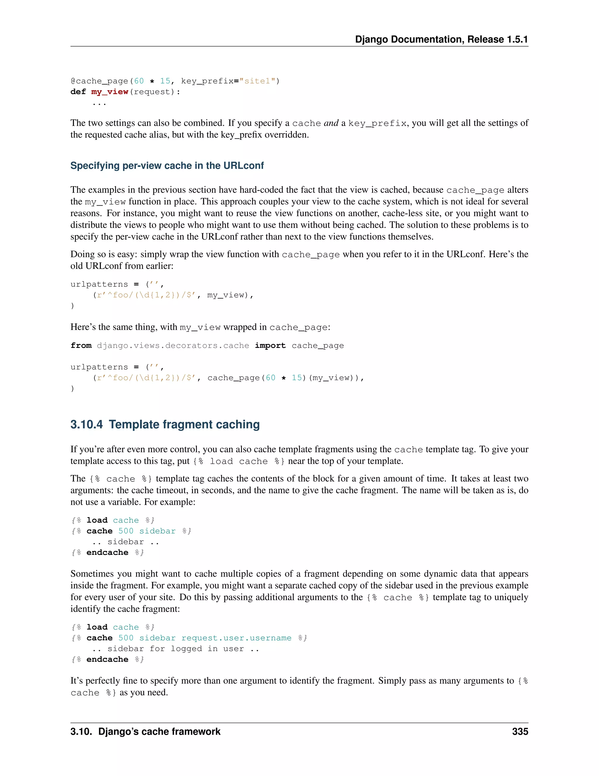 Django Documentation, Release 1.5.1 
@cache_page(60 * 15, key_prefix="site1") 
def my_view(request): 
... 
The two settings can also be combined. If you specify a cache and a key_prefix, you will get all the settings of 
the requested cache alias, but with the key_prefix overridden. 
Specifying per-view cache in the URLconf 
The examples in the previous section have hard-coded the fact that the view is cached, because cache_page alters 
the my_view function in place. This approach couples your view to the cache system, which is not ideal for several 
reasons. For instance, you might want to reuse the view functions on another, cache-less site, or you might want to 
distribute the views to people who might want to use them without being cached. The solution to these problems is to 
specify the per-view cache in the URLconf rather than next to the view functions themselves. 
Doing so is easy: simply wrap the view function with cache_page when you refer to it in the URLconf. Here’s the 
old URLconf from earlier: 
urlpatterns = (’’, 
(r’^foo/(d{1,2})/$’, my_view), 
) 
Here’s the same thing, with my_view wrapped in cache_page: 
from django.views.decorators.cache import cache_page 
urlpatterns = (’’, 
(r’^foo/(d{1,2})/$’, cache_page(60 * 15)(my_view)), 
) 
3.10.4 Template fragment caching 
If you’re after even more control, you can also cache template fragments using the cache template tag. To give your 
template access to this tag, put {% load cache %} near the top of your template. 
The {% cache %} template tag caches the contents of the block for a given amount of time. It takes at least two 
arguments: the cache timeout, in seconds, and the name to give the cache fragment. The name will be taken as is, do 
not use a variable. For example: 
{% load cache %} 
{% cache 500 sidebar %} 
.. sidebar .. 
{% endcache %} 
Sometimes you might want to cache multiple copies of a fragment depending on some dynamic data that appears 
inside the fragment. For example, you might want a separate cached copy of the sidebar used in the previous example 
for every user of your site. Do this by passing additional arguments to the {% cache %} template tag to uniquely 
identify the cache fragment: 
{% load cache %} 
{% cache 500 sidebar request.user.username %} 
.. sidebar for logged in user .. 
{% endcache %} 
It’s perfectly fine to specify more than one argument to identify the fragment. Simply pass as many arguments to {% 
cache %} as you need. 
3.10. Django’s cache framework 335 
 