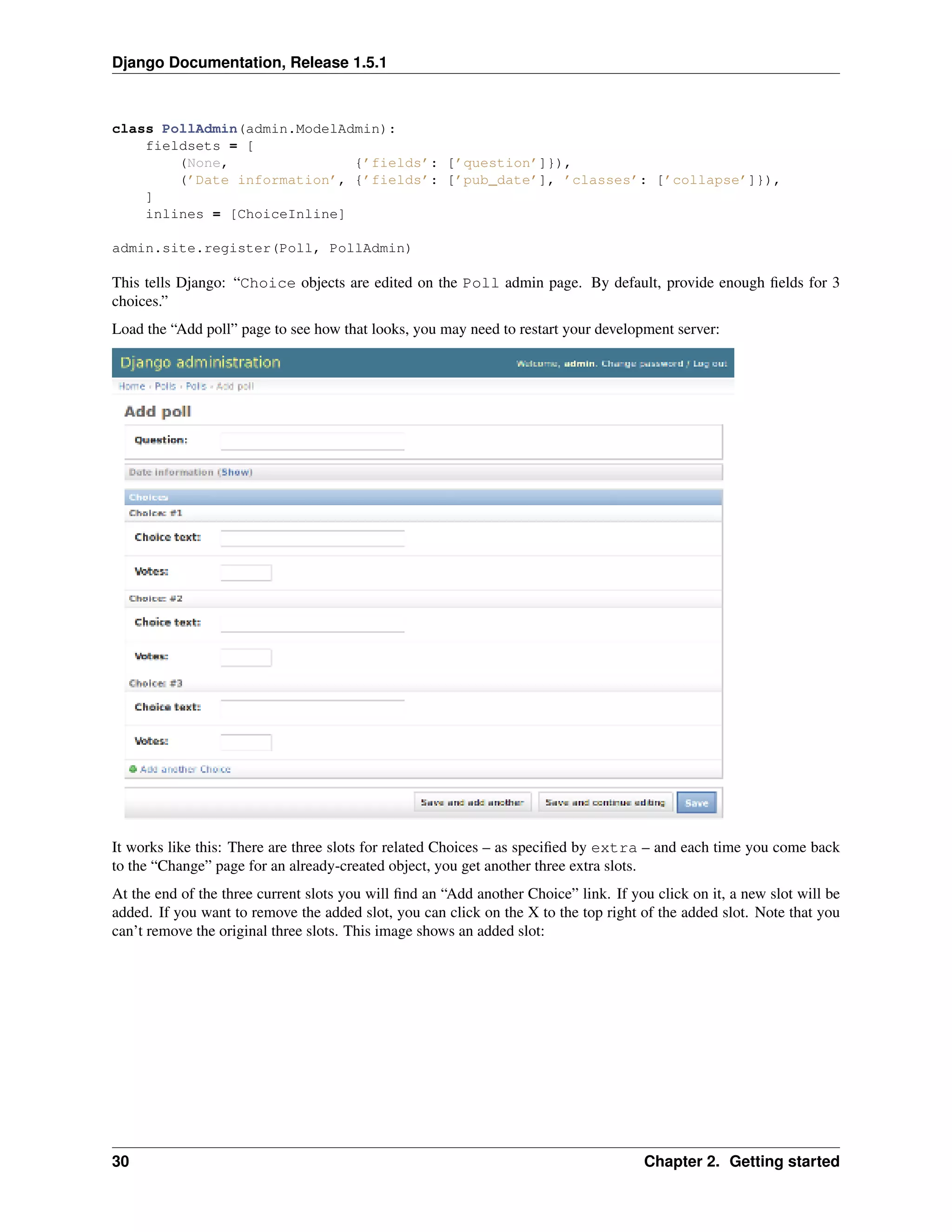 Django Documentation, Release 1.5.1 
class PollAdmin(admin.ModelAdmin): 
fieldsets = [ 
(None, {’fields’: [’question’]}), 
(’Date information’, {’fields’: [’pub_date’], ’classes’: [’collapse’]}), 
] 
inlines = [ChoiceInline] 
admin.site.register(Poll, PollAdmin) 
This tells Django: “Choice objects are edited on the Poll admin page. By default, provide enough fields for 3 
choices.” 
Load the “Add poll” page to see how that looks, you may need to restart your development server: 
It works like this: There are three slots for related Choices – as specified by extra – and each time you come back 
to the “Change” page for an already-created object, you get another three extra slots. 
At the end of the three current slots you will find an “Add another Choice” link. If you click on it, a new slot will be 
added. If you want to remove the added slot, you can click on the X to the top right of the added slot. Note that you 
can’t remove the original three slots. This image shows an added slot: 
30 Chapter 2. Getting started 
 