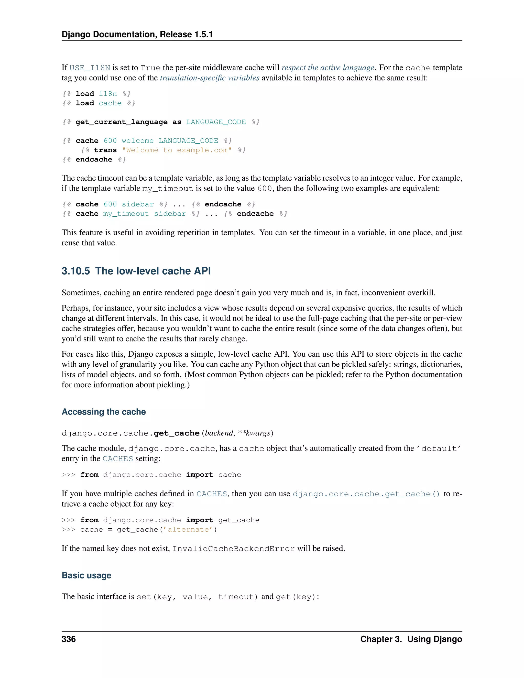 Django Documentation, Release 1.5.1 
If USE_I18N is set to True the per-site middleware cache will respect the active language. For the cache template 
tag you could use one of the translation-specific variables available in templates to achieve the same result: 
{% load i18n %} 
{% load cache %} 
{% get_current_language as LANGUAGE_CODE %} 
{% cache 600 welcome LANGUAGE_CODE %} 
{% trans "Welcome to example.com" %} 
{% endcache %} 
The cache timeout can be a template variable, as long as the template variable resolves to an integer value. For example, 
if the template variable my_timeout is set to the value 600, then the following two examples are equivalent: 
{% cache 600 sidebar %} ... {% endcache %} 
{% cache my_timeout sidebar %} ... {% endcache %} 
This feature is useful in avoiding repetition in templates. You can set the timeout in a variable, in one place, and just 
reuse that value. 
3.10.5 The low-level cache API 
Sometimes, caching an entire rendered page doesn’t gain you very much and is, in fact, inconvenient overkill. 
Perhaps, for instance, your site includes a view whose results depend on several expensive queries, the results of which 
change at different intervals. In this case, it would not be ideal to use the full-page caching that the per-site or per-view 
cache strategies offer, because you wouldn’t want to cache the entire result (since some of the data changes often), but 
you’d still want to cache the results that rarely change. 
For cases like this, Django exposes a simple, low-level cache API. You can use this API to store objects in the cache 
with any level of granularity you like. You can cache any Python object that can be pickled safely: strings, dictionaries, 
lists of model objects, and so forth. (Most common Python objects can be pickled; refer to the Python documentation 
for more information about pickling.) 
Accessing the cache 
django.core.cache.get_cache(backend, **kwargs) 
The cache module, django.core.cache, has a cache object that’s automatically created from the ’default’ 
entry in the CACHES setting: 
>>> from django.core.cache import cache 
If you have multiple caches defined in CACHES, then you can use django.core.cache.get_cache() to re-trieve 
a cache object for any key: 
>>> from django.core.cache import get_cache 
>>> cache = get_cache(’alternate’) 
If the named key does not exist, InvalidCacheBackendError will be raised. 
Basic usage 
The basic interface is set(key, value, timeout) and get(key): 
336 Chapter 3. Using Django 
 