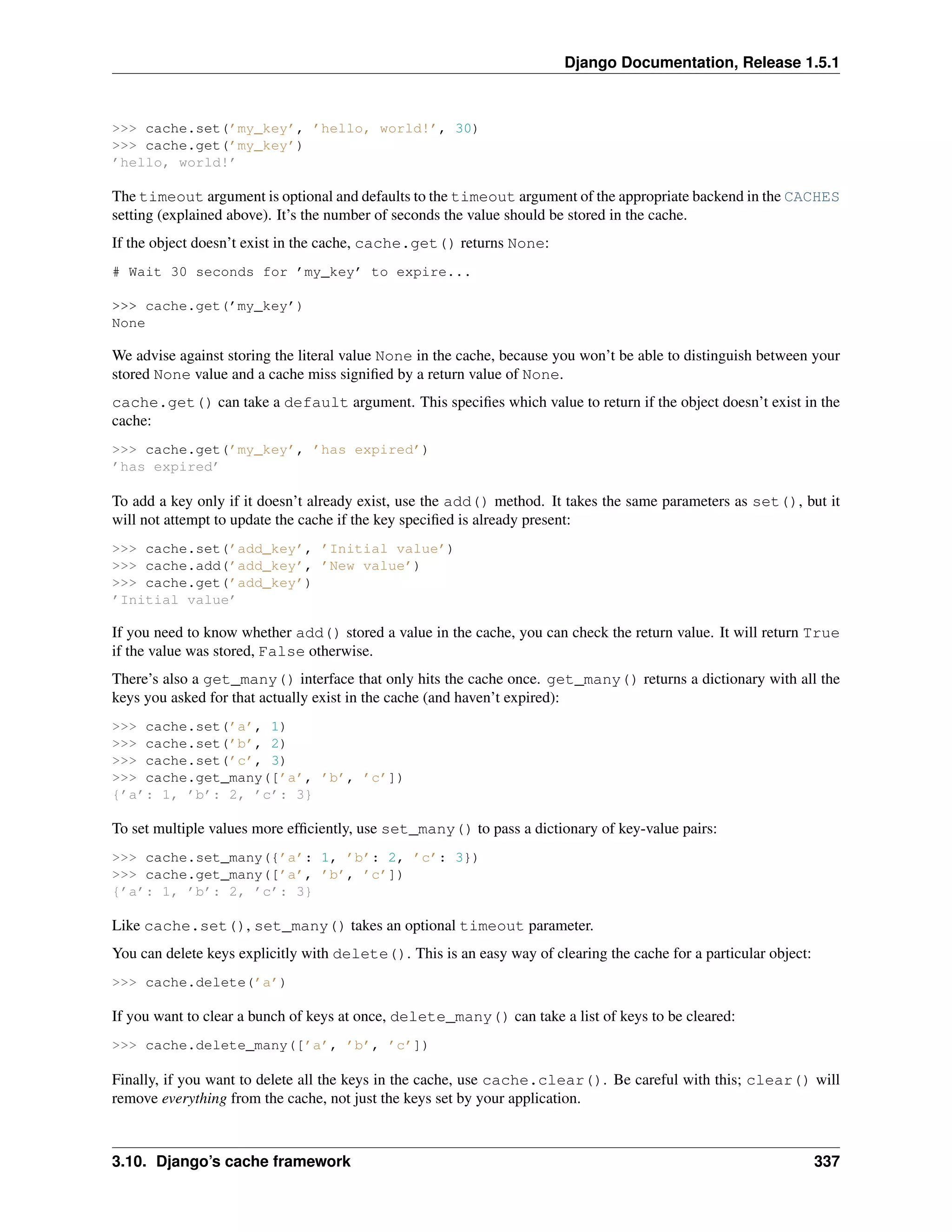 Django Documentation, Release 1.5.1 
>>> cache.set(’my_key’, ’hello, world!’, 30) 
>>> cache.get(’my_key’) 
’hello, world!’ 
The timeout argument is optional and defaults to the timeout argument of the appropriate backend in the CACHES 
setting (explained above). It’s the number of seconds the value should be stored in the cache. 
If the object doesn’t exist in the cache, cache.get() returns None: 
# Wait 30 seconds for ’my_key’ to expire... 
>>> cache.get(’my_key’) 
None 
We advise against storing the literal value None in the cache, because you won’t be able to distinguish between your 
stored None value and a cache miss signified by a return value of None. 
cache.get() can take a default argument. This specifies which value to return if the object doesn’t exist in the 
cache: 
>>> cache.get(’my_key’, ’has expired’) 
’has expired’ 
To add a key only if it doesn’t already exist, use the add() method. It takes the same parameters as set(), but it 
will not attempt to update the cache if the key specified is already present: 
>>> cache.set(’add_key’, ’Initial value’) 
>>> cache.add(’add_key’, ’New value’) 
>>> cache.get(’add_key’) 
’Initial value’ 
If you need to know whether add() stored a value in the cache, you can check the return value. It will return True 
if the value was stored, False otherwise. 
There’s also a get_many() interface that only hits the cache once. get_many() returns a dictionary with all the 
keys you asked for that actually exist in the cache (and haven’t expired): 
>>> cache.set(’a’, 1) 
>>> cache.set(’b’, 2) 
>>> cache.set(’c’, 3) 
>>> cache.get_many([’a’, ’b’, ’c’]) 
{’a’: 1, ’b’: 2, ’c’: 3} 
To set multiple values more efficiently, use set_many() to pass a dictionary of key-value pairs: 
>>> cache.set_many({’a’: 1, ’b’: 2, ’c’: 3}) 
>>> cache.get_many([’a’, ’b’, ’c’]) 
{’a’: 1, ’b’: 2, ’c’: 3} 
Like cache.set(), set_many() takes an optional timeout parameter. 
You can delete keys explicitly with delete(). This is an easy way of clearing the cache for a particular object: 
>>> cache.delete(’a’) 
If you want to clear a bunch of keys at once, delete_many() can take a list of keys to be cleared: 
>>> cache.delete_many([’a’, ’b’, ’c’]) 
Finally, if you want to delete all the keys in the cache, use cache.clear(). Be careful with this; clear() will 
remove everything from the cache, not just the keys set by your application. 
3.10. Django’s cache framework 337 
 