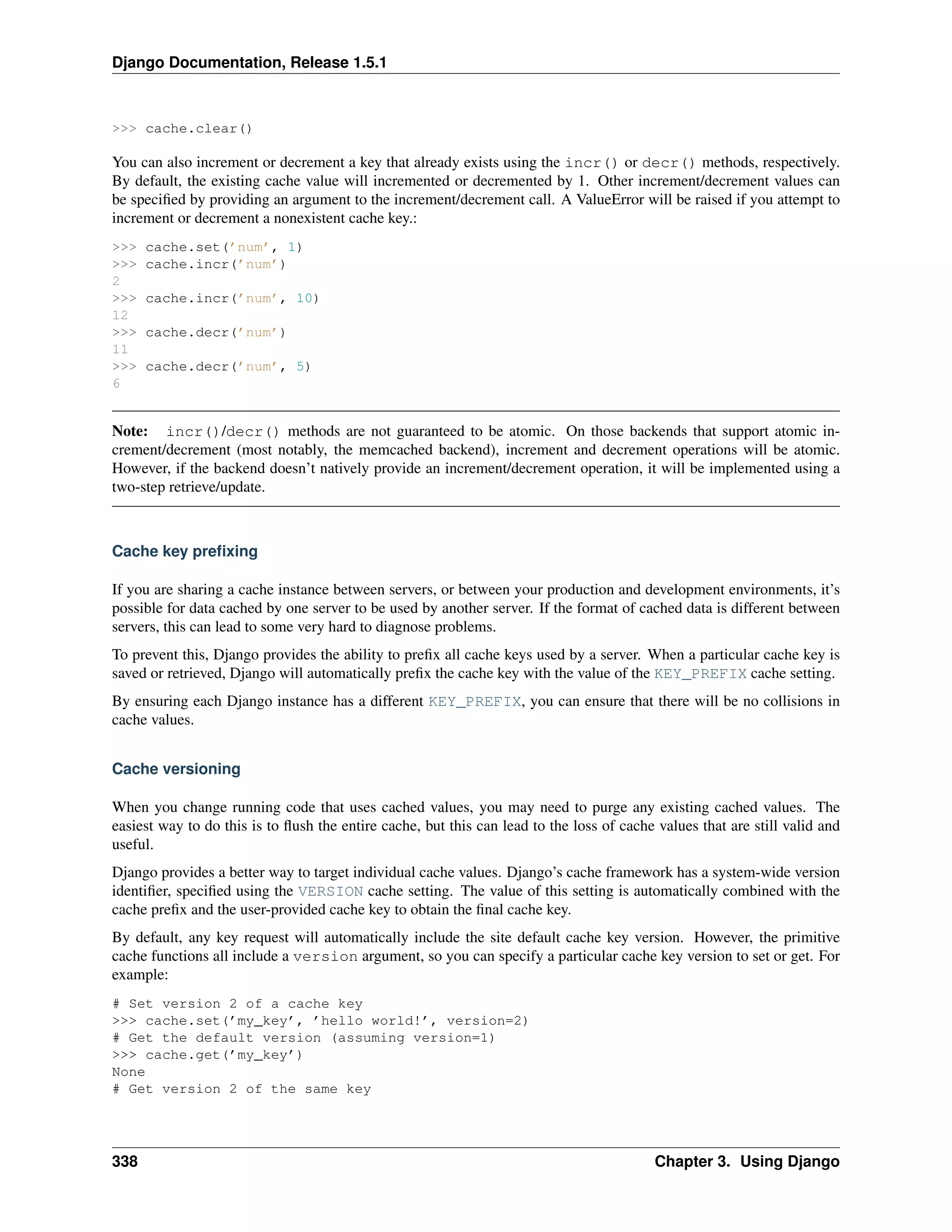 Django Documentation, Release 1.5.1 
>>> cache.clear() 
You can also increment or decrement a key that already exists using the incr() or decr() methods, respectively. 
By default, the existing cache value will incremented or decremented by 1. Other increment/decrement values can 
be specified by providing an argument to the increment/decrement call. A ValueError will be raised if you attempt to 
increment or decrement a nonexistent cache key.: 
>>> cache.set(’num’, 1) 
>>> cache.incr(’num’) 
2 
>>> cache.incr(’num’, 10) 
12 
>>> cache.decr(’num’) 
11 
>>> cache.decr(’num’, 5) 
6 
Note: incr()/decr() methods are not guaranteed to be atomic. On those backends that support atomic in-crement/ 
decrement (most notably, the memcached backend), increment and decrement operations will be atomic. 
However, if the backend doesn’t natively provide an increment/decrement operation, it will be implemented using a 
two-step retrieve/update. 
Cache key prefixing 
If you are sharing a cache instance between servers, or between your production and development environments, it’s 
possible for data cached by one server to be used by another server. If the format of cached data is different between 
servers, this can lead to some very hard to diagnose problems. 
To prevent this, Django provides the ability to prefix all cache keys used by a server. When a particular cache key is 
saved or retrieved, Django will automatically prefix the cache key with the value of the KEY_PREFIX cache setting. 
By ensuring each Django instance has a different KEY_PREFIX, you can ensure that there will be no collisions in 
cache values. 
Cache versioning 
When you change running code that uses cached values, you may need to purge any existing cached values. The 
easiest way to do this is to flush the entire cache, but this can lead to the loss of cache values that are still valid and 
useful. 
Django provides a better way to target individual cache values. Django’s cache framework has a system-wide version 
identifier, specified using the VERSION cache setting. The value of this setting is automatically combined with the 
cache prefix and the user-provided cache key to obtain the final cache key. 
By default, any key request will automatically include the site default cache key version. However, the primitive 
cache functions all include a version argument, so you can specify a particular cache key version to set or get. For 
example: 
# Set version 2 of a cache key 
>>> cache.set(’my_key’, ’hello world!’, version=2) 
# Get the default version (assuming version=1) 
>>> cache.get(’my_key’) 
None 
# Get version 2 of the same key 
338 Chapter 3. Using Django 
 