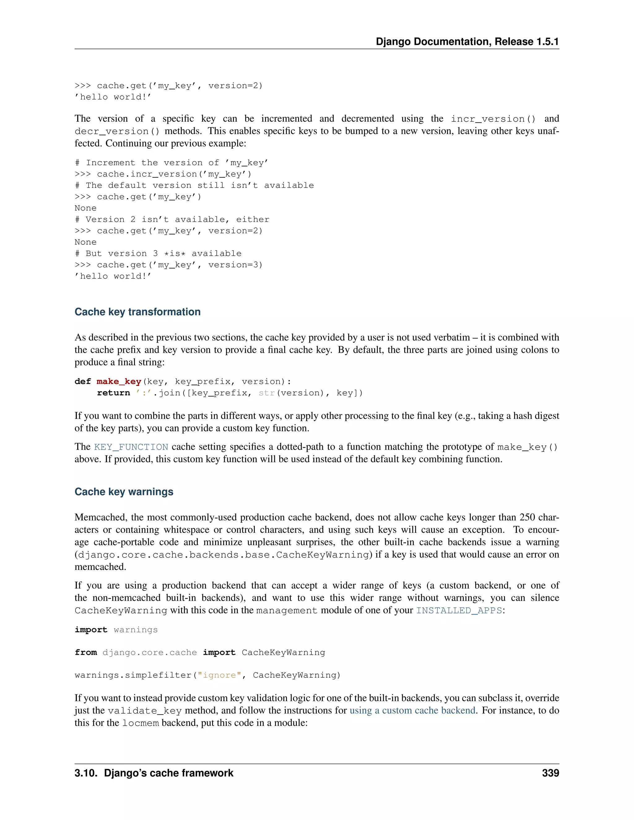 Django Documentation, Release 1.5.1 
>>> cache.get(’my_key’, version=2) 
’hello world!’ 
The version of a specific key can be incremented and decremented using the incr_version() and 
decr_version() methods. This enables specific keys to be bumped to a new version, leaving other keys unaf-fected. 
Continuing our previous example: 
# Increment the version of ’my_key’ 
>>> cache.incr_version(’my_key’) 
# The default version still isn’t available 
>>> cache.get(’my_key’) 
None 
# Version 2 isn’t available, either 
>>> cache.get(’my_key’, version=2) 
None 
# But version 3 *is* available 
>>> cache.get(’my_key’, version=3) 
’hello world!’ 
Cache key transformation 
As described in the previous two sections, the cache key provided by a user is not used verbatim – it is combined with 
the cache prefix and key version to provide a final cache key. By default, the three parts are joined using colons to 
produce a final string: 
def make_key(key, key_prefix, version): 
return ’:’.join([key_prefix, str(version), key]) 
If you want to combine the parts in different ways, or apply other processing to the final key (e.g., taking a hash digest 
of the key parts), you can provide a custom key function. 
The KEY_FUNCTION cache setting specifies a dotted-path to a function matching the prototype of make_key() 
above. If provided, this custom key function will be used instead of the default key combining function. 
Cache key warnings 
Memcached, the most commonly-used production cache backend, does not allow cache keys longer than 250 char-acters 
or containing whitespace or control characters, and using such keys will cause an exception. To encour-age 
cache-portable code and minimize unpleasant surprises, the other built-in cache backends issue a warning 
(django.core.cache.backends.base.CacheKeyWarning) if a key is used that would cause an error on 
memcached. 
If you are using a production backend that can accept a wider range of keys (a custom backend, or one of 
the non-memcached built-in backends), and want to use this wider range without warnings, you can silence 
CacheKeyWarning with this code in the management module of one of your INSTALLED_APPS: 
import warnings 
from django.core.cache import CacheKeyWarning 
warnings.simplefilter("ignore", CacheKeyWarning) 
If you want to instead provide custom key validation logic for one of the built-in backends, you can subclass it, override 
just the validate_key method, and follow the instructions for using a custom cache backend. For instance, to do 
this for the locmem backend, put this code in a module: 
3.10. Django’s cache framework 339 
 