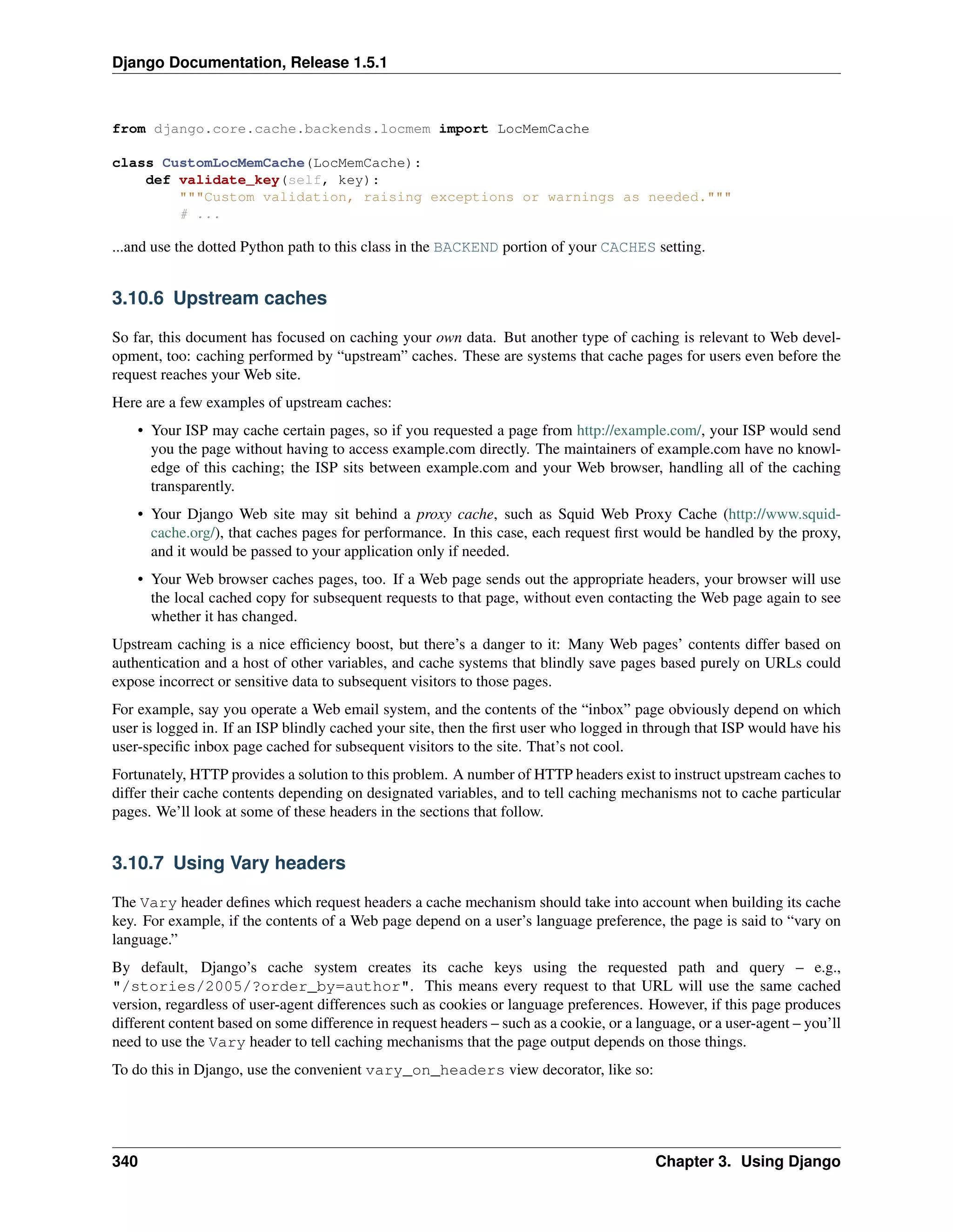 Django Documentation, Release 1.5.1 
from django.core.cache.backends.locmem import LocMemCache 
class CustomLocMemCache(LocMemCache): 
def validate_key(self, key): 
"""Custom validation, raising exceptions or warnings as needed.""" 
# ... 
...and use the dotted Python path to this class in the BACKEND portion of your CACHES setting. 
3.10.6 Upstream caches 
So far, this document has focused on caching your own data. But another type of caching is relevant to Web devel-opment, 
too: caching performed by “upstream” caches. These are systems that cache pages for users even before the 
request reaches your Web site. 
Here are a few examples of upstream caches: 
• Your ISP may cache certain pages, so if you requested a page from http://example.com/, your ISP would send 
you the page without having to access example.com directly. The maintainers of example.com have no knowl-edge 
of this caching; the ISP sits between example.com and your Web browser, handling all of the caching 
transparently. 
• Your Django Web site may sit behind a proxy cache, such as Squid Web Proxy Cache (http://www.squid-cache. 
org/), that caches pages for performance. In this case, each request first would be handled by the proxy, 
and it would be passed to your application only if needed. 
• Your Web browser caches pages, too. If a Web page sends out the appropriate headers, your browser will use 
the local cached copy for subsequent requests to that page, without even contacting the Web page again to see 
whether it has changed. 
Upstream caching is a nice efficiency boost, but there’s a danger to it: Many Web pages’ contents differ based on 
authentication and a host of other variables, and cache systems that blindly save pages based purely on URLs could 
expose incorrect or sensitive data to subsequent visitors to those pages. 
For example, say you operate a Web email system, and the contents of the “inbox” page obviously depend on which 
user is logged in. If an ISP blindly cached your site, then the first user who logged in through that ISP would have his 
user-specific inbox page cached for subsequent visitors to the site. That’s not cool. 
Fortunately, HTTP provides a solution to this problem. A number of HTTP headers exist to instruct upstream caches to 
differ their cache contents depending on designated variables, and to tell caching mechanisms not to cache particular 
pages. We’ll look at some of these headers in the sections that follow. 
3.10.7 Using Vary headers 
The Vary header defines which request headers a cache mechanism should take into account when building its cache 
key. For example, if the contents of a Web page depend on a user’s language preference, the page is said to “vary on 
language.” 
By default, Django’s cache system creates its cache keys using the requested path and query – e.g., 
"/stories/2005/?order_by=author". This means every request to that URL will use the same cached 
version, regardless of user-agent differences such as cookies or language preferences. However, if this page produces 
different content based on some difference in request headers – such as a cookie, or a language, or a user-agent – you’ll 
need to use the Vary header to tell caching mechanisms that the page output depends on those things. 
To do this in Django, use the convenient vary_on_headers view decorator, like so: 
340 Chapter 3. Using Django 
 