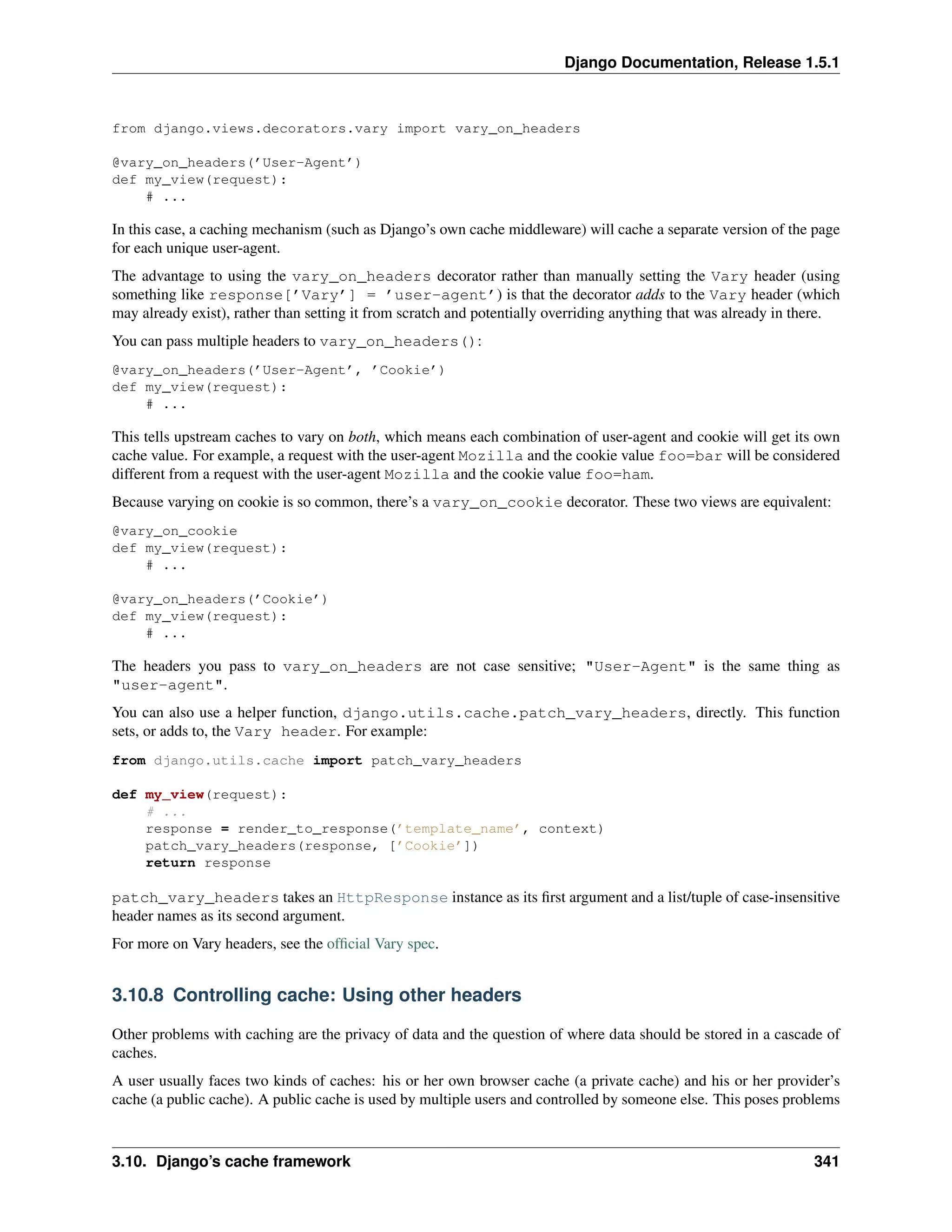 Django Documentation, Release 1.5.1 
from django.views.decorators.vary import vary_on_headers 
@vary_on_headers(’User-Agent’) 
def my_view(request): 
# ... 
In this case, a caching mechanism (such as Django’s own cache middleware) will cache a separate version of the page 
for each unique user-agent. 
The advantage to using the vary_on_headers decorator rather than manually setting the Vary header (using 
something like response[’Vary’] = ’user-agent’) is that the decorator adds to the Vary header (which 
may already exist), rather than setting it from scratch and potentially overriding anything that was already in there. 
You can pass multiple headers to vary_on_headers(): 
@vary_on_headers(’User-Agent’, ’Cookie’) 
def my_view(request): 
# ... 
This tells upstream caches to vary on both, which means each combination of user-agent and cookie will get its own 
cache value. For example, a request with the user-agent Mozilla and the cookie value foo=bar will be considered 
different from a request with the user-agent Mozilla and the cookie value foo=ham. 
Because varying on cookie is so common, there’s a vary_on_cookie decorator. These two views are equivalent: 
@vary_on_cookie 
def my_view(request): 
# ... 
@vary_on_headers(’Cookie’) 
def my_view(request): 
# ... 
The headers you pass to vary_on_headers are not case sensitive; "User-Agent" is the same thing as 
"user-agent". 
You can also use a helper function, django.utils.cache.patch_vary_headers, directly. This function 
sets, or adds to, the Vary header. For example: 
from django.utils.cache import patch_vary_headers 
def my_view(request): 
# ... 
response = render_to_response(’template_name’, context) 
patch_vary_headers(response, [’Cookie’]) 
return response 
patch_vary_headers takes an HttpResponse instance as its first argument and a list/tuple of case-insensitive 
header names as its second argument. 
For more on Vary headers, see the official Vary spec. 
3.10.8 Controlling cache: Using other headers 
Other problems with caching are the privacy of data and the question of where data should be stored in a cascade of 
caches. 
A user usually faces two kinds of caches: his or her own browser cache (a private cache) and his or her provider’s 
cache (a public cache). A public cache is used by multiple users and controlled by someone else. This poses problems 
3.10. Django’s cache framework 341 
 