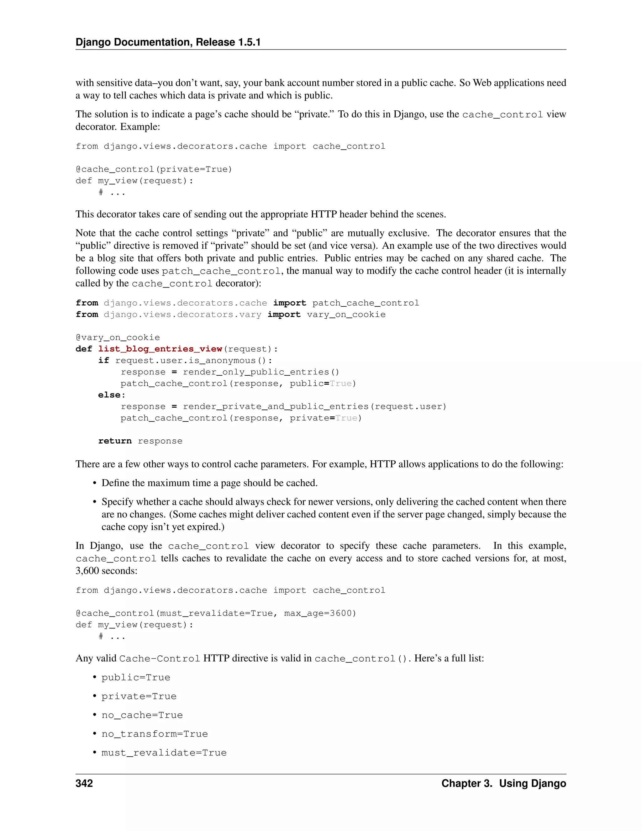 Django Documentation, Release 1.5.1 
with sensitive data–you don’t want, say, your bank account number stored in a public cache. SoWeb applications need 
a way to tell caches which data is private and which is public. 
The solution is to indicate a page’s cache should be “private.” To do this in Django, use the cache_control view 
decorator. Example: 
from django.views.decorators.cache import cache_control 
@cache_control(private=True) 
def my_view(request): 
# ... 
This decorator takes care of sending out the appropriate HTTP header behind the scenes. 
Note that the cache control settings “private” and “public” are mutually exclusive. The decorator ensures that the 
“public” directive is removed if “private” should be set (and vice versa). An example use of the two directives would 
be a blog site that offers both private and public entries. Public entries may be cached on any shared cache. The 
following code uses patch_cache_control, the manual way to modify the cache control header (it is internally 
called by the cache_control decorator): 
from django.views.decorators.cache import patch_cache_control 
from django.views.decorators.vary import vary_on_cookie 
@vary_on_cookie 
def list_blog_entries_view(request): 
if request.user.is_anonymous(): 
response = render_only_public_entries() 
patch_cache_control(response, public=True) 
else: 
response = render_private_and_public_entries(request.user) 
patch_cache_control(response, private=True) 
return response 
There are a few other ways to control cache parameters. For example, HTTP allows applications to do the following: 
• Define the maximum time a page should be cached. 
• Specify whether a cache should always check for newer versions, only delivering the cached content when there 
are no changes. (Some caches might deliver cached content even if the server page changed, simply because the 
cache copy isn’t yet expired.) 
In Django, use the cache_control view decorator to specify these cache parameters. In this example, 
cache_control tells caches to revalidate the cache on every access and to store cached versions for, at most, 
3,600 seconds: 
from django.views.decorators.cache import cache_control 
@cache_control(must_revalidate=True, max_age=3600) 
def my_view(request): 
# ... 
Any valid Cache-Control HTTP directive is valid in cache_control(). Here’s a full list: 
• public=True 
• private=True 
• no_cache=True 
• no_transform=True 
• must_revalidate=True 
342 Chapter 3. Using Django 
 