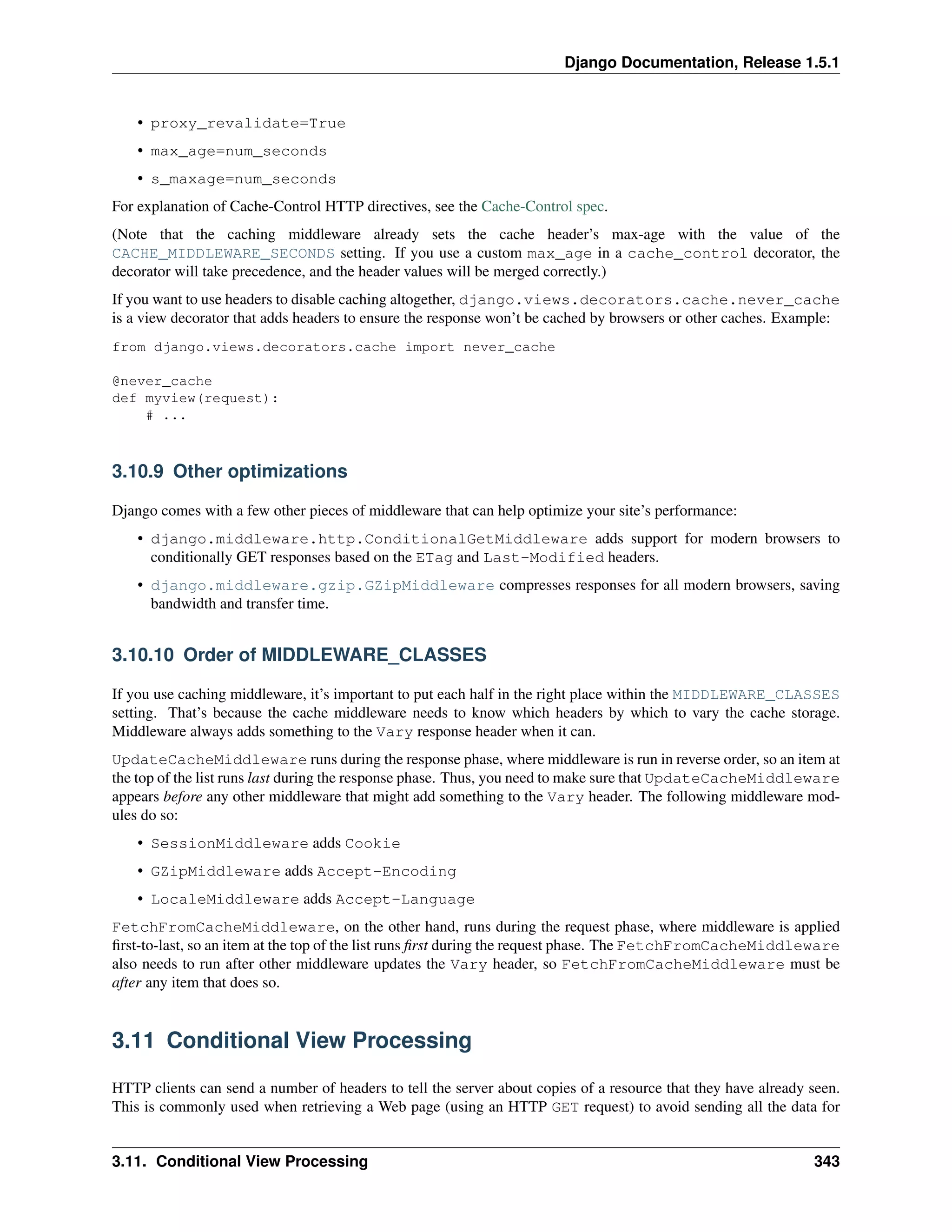 Django Documentation, Release 1.5.1 
• proxy_revalidate=True 
• max_age=num_seconds 
• s_maxage=num_seconds 
For explanation of Cache-Control HTTP directives, see the Cache-Control spec. 
(Note that the caching middleware already sets the cache header’s max-age with the value of the 
CACHE_MIDDLEWARE_SECONDS setting. If you use a custom max_age in a cache_control decorator, the 
decorator will take precedence, and the header values will be merged correctly.) 
If you want to use headers to disable caching altogether, django.views.decorators.cache.never_cache 
is a view decorator that adds headers to ensure the response won’t be cached by browsers or other caches. Example: 
from django.views.decorators.cache import never_cache 
@never_cache 
def myview(request): 
# ... 
3.10.9 Other optimizations 
Django comes with a few other pieces of middleware that can help optimize your site’s performance: 
• django.middleware.http.ConditionalGetMiddleware adds support for modern browsers to 
conditionally GET responses based on the ETag and Last-Modified headers. 
• django.middleware.gzip.GZipMiddleware compresses responses for all modern browsers, saving 
bandwidth and transfer time. 
3.10.10 Order of MIDDLEWARE_CLASSES 
If you use caching middleware, it’s important to put each half in the right place within the MIDDLEWARE_CLASSES 
setting. That’s because the cache middleware needs to know which headers by which to vary the cache storage. 
Middleware always adds something to the Vary response header when it can. 
UpdateCacheMiddleware runs during the response phase, where middleware is run in reverse order, so an item at 
the top of the list runs last during the response phase. Thus, you need to make sure that UpdateCacheMiddleware 
appears before any other middleware that might add something to the Vary header. The following middleware mod-ules 
do so: 
• SessionMiddleware adds Cookie 
• GZipMiddleware adds Accept-Encoding 
• LocaleMiddleware adds Accept-Language 
FetchFromCacheMiddleware, on the other hand, runs during the request phase, where middleware is applied 
first-to-last, so an item at the top of the list runs first during the request phase. The FetchFromCacheMiddleware 
also needs to run after other middleware updates the Vary header, so FetchFromCacheMiddleware must be 
after any item that does so. 
3.11 Conditional View Processing 
HTTP clients can send a number of headers to tell the server about copies of a resource that they have already seen. 
This is commonly used when retrieving a Web page (using an HTTP GET request) to avoid sending all the data for 
3.11. Conditional View Processing 343 
 