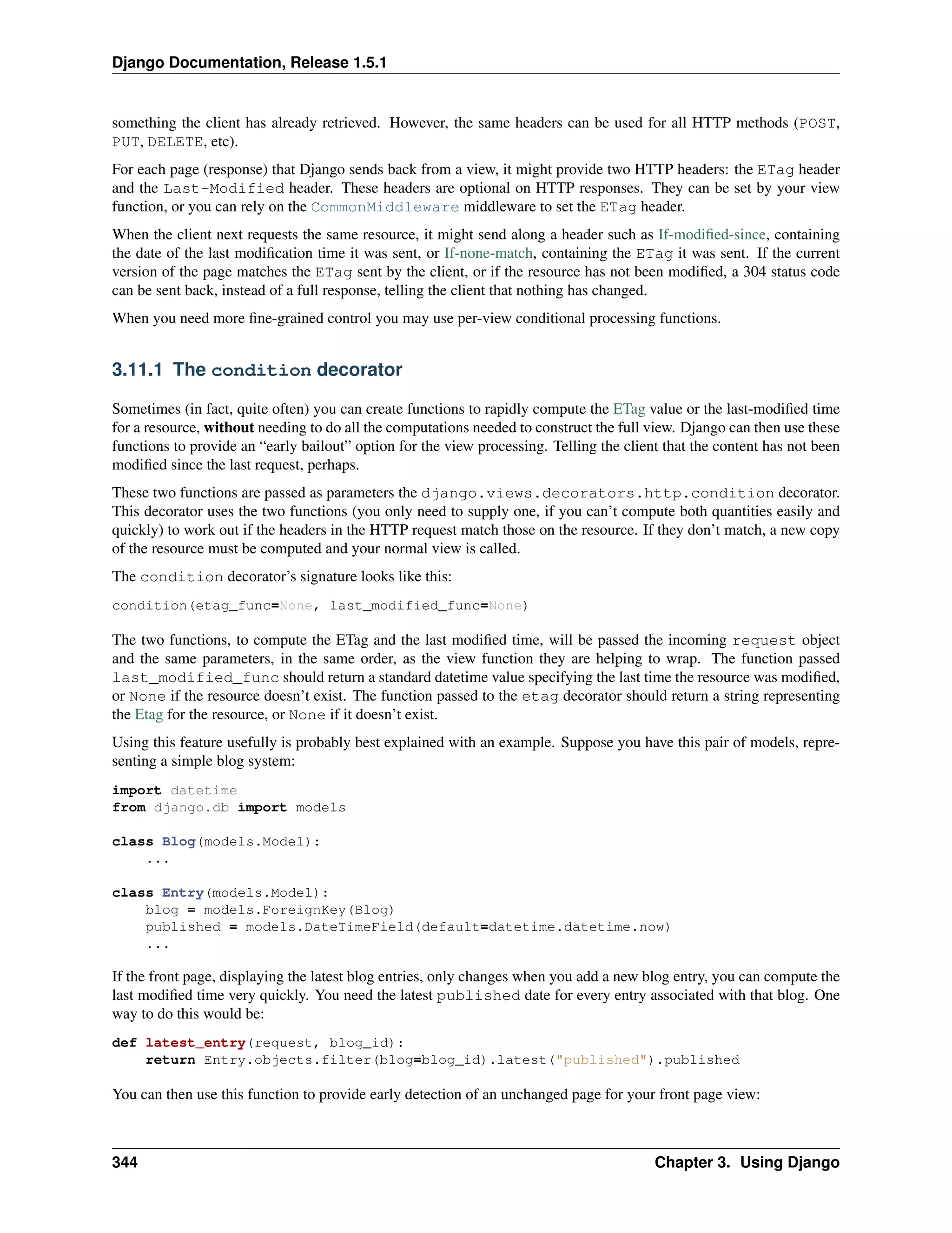 Django Documentation, Release 1.5.1 
something the client has already retrieved. However, the same headers can be used for all HTTP methods (POST, 
PUT, DELETE, etc). 
For each page (response) that Django sends back from a view, it might provide two HTTP headers: the ETag header 
and the Last-Modified header. These headers are optional on HTTP responses. They can be set by your view 
function, or you can rely on the CommonMiddleware middleware to set the ETag header. 
When the client next requests the same resource, it might send along a header such as If-modified-since, containing 
the date of the last modification time it was sent, or If-none-match, containing the ETag it was sent. If the current 
version of the page matches the ETag sent by the client, or if the resource has not been modified, a 304 status code 
can be sent back, instead of a full response, telling the client that nothing has changed. 
When you need more fine-grained control you may use per-view conditional processing functions. 
3.11.1 The condition decorator 
Sometimes (in fact, quite often) you can create functions to rapidly compute the ETag value or the last-modified time 
for a resource, without needing to do all the computations needed to construct the full view. Django can then use these 
functions to provide an “early bailout” option for the view processing. Telling the client that the content has not been 
modified since the last request, perhaps. 
These two functions are passed as parameters the django.views.decorators.http.condition decorator. 
This decorator uses the two functions (you only need to supply one, if you can’t compute both quantities easily and 
quickly) to work out if the headers in the HTTP request match those on the resource. If they don’t match, a new copy 
of the resource must be computed and your normal view is called. 
The condition decorator’s signature looks like this: 
condition(etag_func=None, last_modified_func=None) 
The two functions, to compute the ETag and the last modified time, will be passed the incoming request object 
and the same parameters, in the same order, as the view function they are helping to wrap. The function passed 
last_modified_func should return a standard datetime value specifying the last time the resource was modified, 
or None if the resource doesn’t exist. The function passed to the etag decorator should return a string representing 
the Etag for the resource, or None if it doesn’t exist. 
Using this feature usefully is probably best explained with an example. Suppose you have this pair of models, repre-senting 
a simple blog system: 
import datetime 
from django.db import models 
class Blog(models.Model): 
... 
class Entry(models.Model): 
blog = models.ForeignKey(Blog) 
published = models.DateTimeField(default=datetime.datetime.now) 
... 
If the front page, displaying the latest blog entries, only changes when you add a new blog entry, you can compute the 
last modified time very quickly. You need the latest published date for every entry associated with that blog. One 
way to do this would be: 
def latest_entry(request, blog_id): 
return Entry.objects.filter(blog=blog_id).latest("published").published 
You can then use this function to provide early detection of an unchanged page for your front page view: 
344 Chapter 3. Using Django 
 