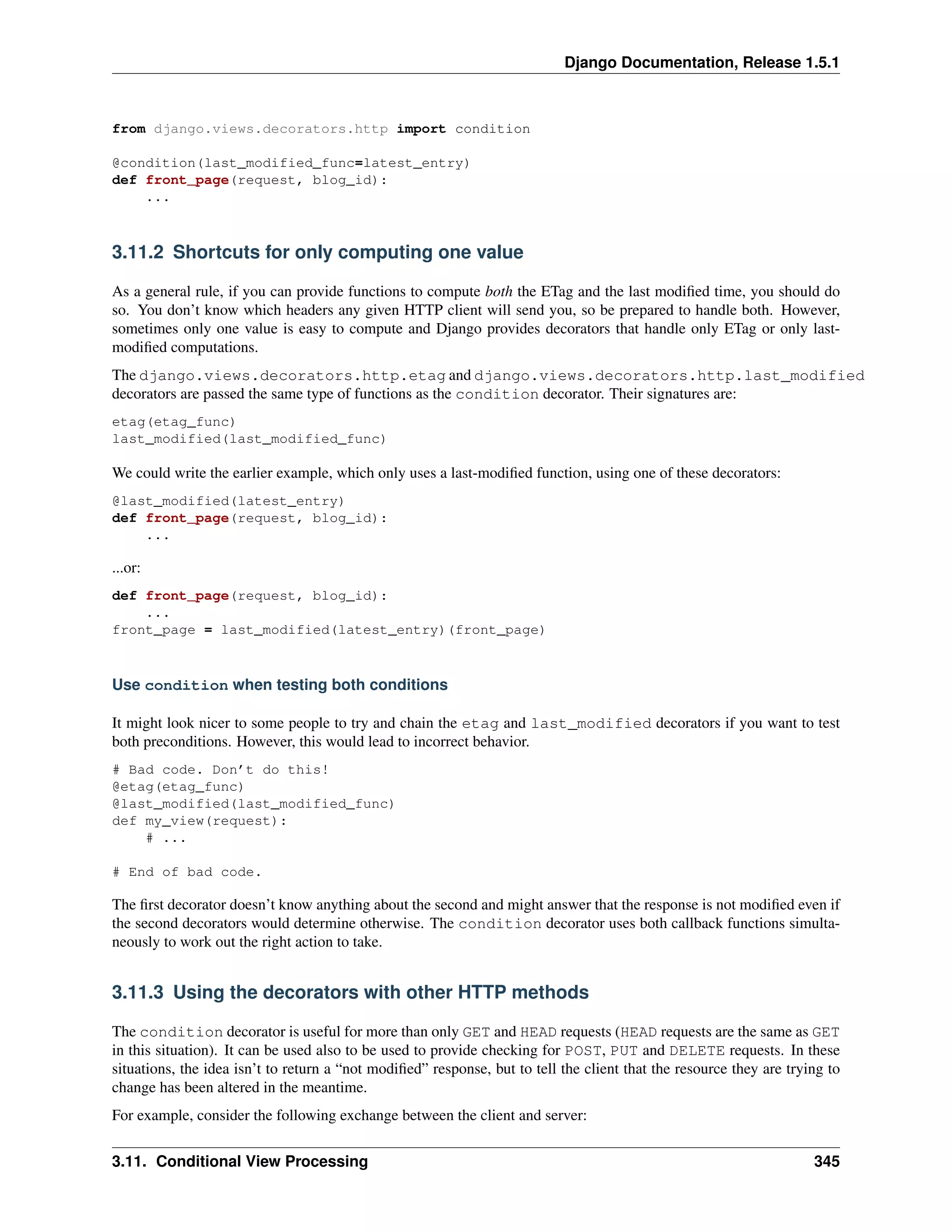 Django Documentation, Release 1.5.1 
from django.views.decorators.http import condition 
@condition(last_modified_func=latest_entry) 
def front_page(request, blog_id): 
... 
3.11.2 Shortcuts for only computing one value 
As a general rule, if you can provide functions to compute both the ETag and the last modified time, you should do 
so. You don’t know which headers any given HTTP client will send you, so be prepared to handle both. However, 
sometimes only one value is easy to compute and Django provides decorators that handle only ETag or only last-modified 
computations. 
The django.views.decorators.http.etag and django.views.decorators.http.last_modified 
decorators are passed the same type of functions as the condition decorator. Their signatures are: 
etag(etag_func) 
last_modified(last_modified_func) 
We could write the earlier example, which only uses a last-modified function, using one of these decorators: 
@last_modified(latest_entry) 
def front_page(request, blog_id): 
... 
...or: 
def front_page(request, blog_id): 
... 
front_page = last_modified(latest_entry)(front_page) 
Use condition when testing both conditions 
It might look nicer to some people to try and chain the etag and last_modified decorators if you want to test 
both preconditions. However, this would lead to incorrect behavior. 
# Bad code. Don’t do this! 
@etag(etag_func) 
@last_modified(last_modified_func) 
def my_view(request): 
# ... 
# End of bad code. 
The first decorator doesn’t know anything about the second and might answer that the response is not modified even if 
the second decorators would determine otherwise. The condition decorator uses both callback functions simulta-neously 
to work out the right action to take. 
3.11.3 Using the decorators with other HTTP methods 
The condition decorator is useful for more than only GET and HEAD requests (HEAD requests are the same as GET 
in this situation). It can be used also to be used to provide checking for POST, PUT and DELETE requests. In these 
situations, the idea isn’t to return a “not modified” response, but to tell the client that the resource they are trying to 
change has been altered in the meantime. 
For example, consider the following exchange between the client and server: 
3.11. Conditional View Processing 345 
 