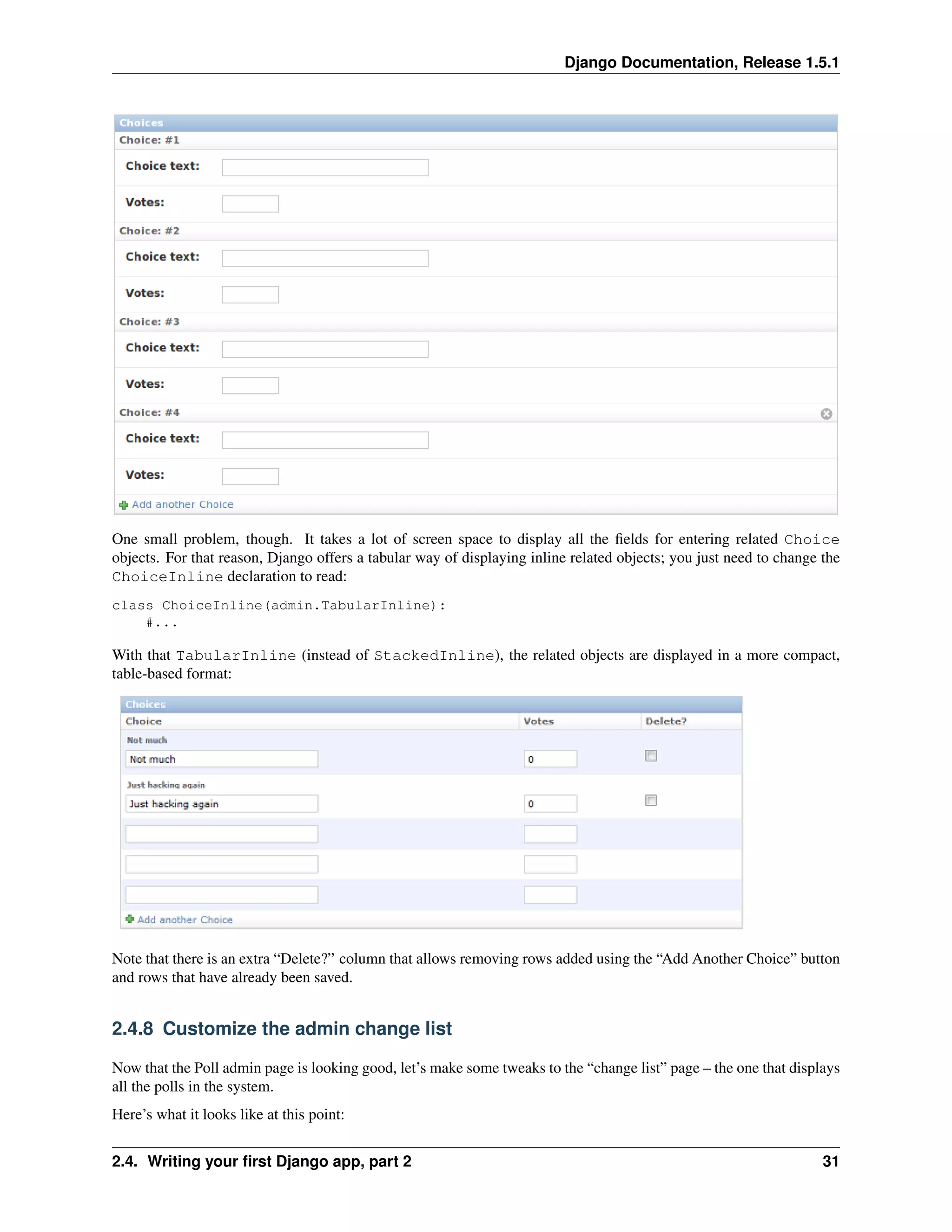 Django Documentation, Release 1.5.1 
One small problem, though. It takes a lot of screen space to display all the fields for entering related Choice 
objects. For that reason, Django offers a tabular way of displaying inline related objects; you just need to change the 
ChoiceInline declaration to read: 
class ChoiceInline(admin.TabularInline): 
#... 
With that TabularInline (instead of StackedInline), the related objects are displayed in a more compact, 
table-based format: 
Note that there is an extra “Delete?” column that allows removing rows added using the “Add Another Choice” button 
and rows that have already been saved. 
2.4.8 Customize the admin change list 
Now that the Poll admin page is looking good, let’s make some tweaks to the “change list” page – the one that displays 
all the polls in the system. 
Here’s what it looks like at this point: 
2.4. Writing your first Django app, part 2 31 
 
