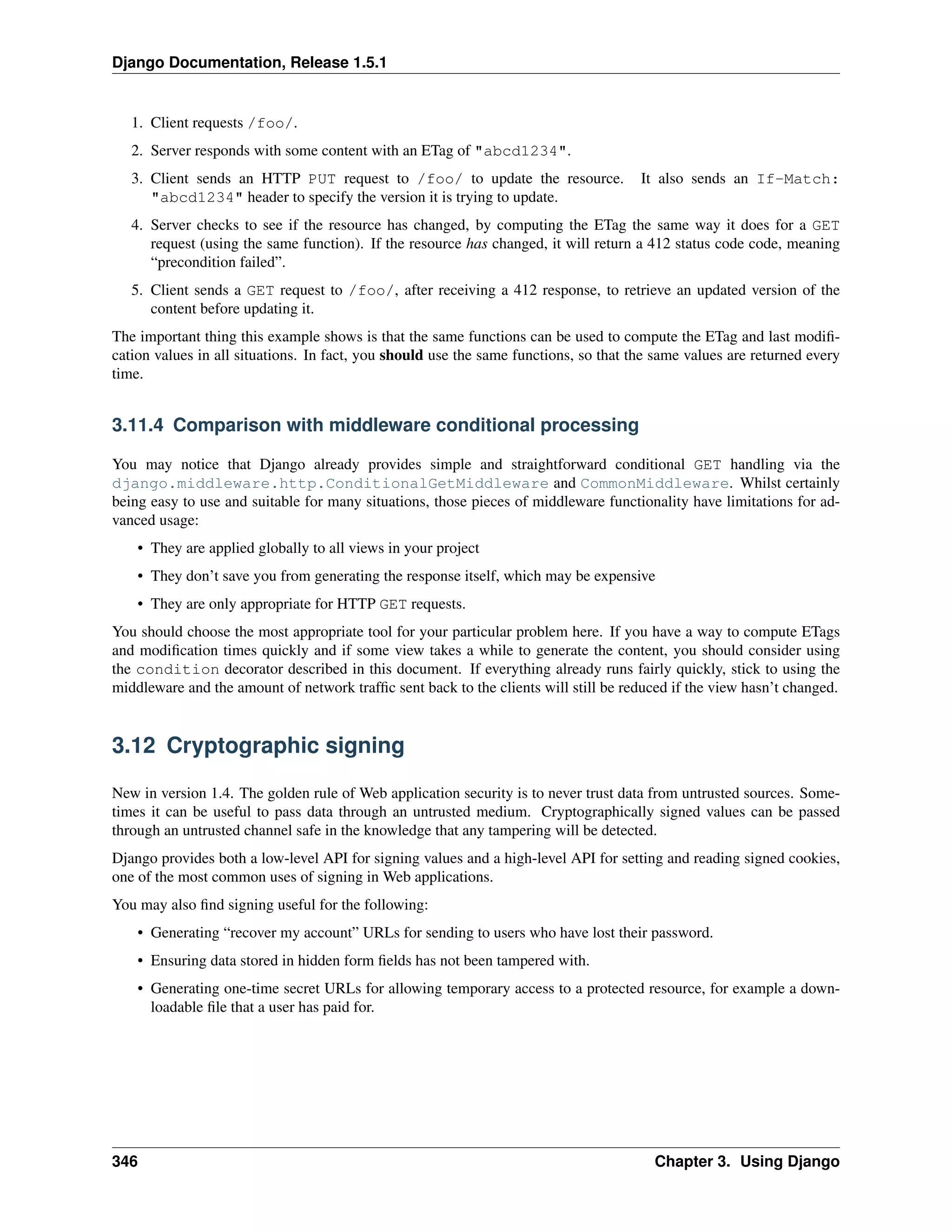 Django Documentation, Release 1.5.1 
1. Client requests /foo/. 
2. Server responds with some content with an ETag of "abcd1234". 
3. Client sends an HTTP PUT request to /foo/ to update the resource. It also sends an If-Match: 
"abcd1234" header to specify the version it is trying to update. 
4. Server checks to see if the resource has changed, by computing the ETag the same way it does for a GET 
request (using the same function). If the resource has changed, it will return a 412 status code code, meaning 
“precondition failed”. 
5. Client sends a GET request to /foo/, after receiving a 412 response, to retrieve an updated version of the 
content before updating it. 
The important thing this example shows is that the same functions can be used to compute the ETag and last modifi-cation 
values in all situations. In fact, you should use the same functions, so that the same values are returned every 
time. 
3.11.4 Comparison with middleware conditional processing 
You may notice that Django already provides simple and straightforward conditional GET handling via the 
django.middleware.http.ConditionalGetMiddleware and CommonMiddleware. Whilst certainly 
being easy to use and suitable for many situations, those pieces of middleware functionality have limitations for ad-vanced 
usage: 
• They are applied globally to all views in your project 
• They don’t save you from generating the response itself, which may be expensive 
• They are only appropriate for HTTP GET requests. 
You should choose the most appropriate tool for your particular problem here. If you have a way to compute ETags 
and modification times quickly and if some view takes a while to generate the content, you should consider using 
the condition decorator described in this document. If everything already runs fairly quickly, stick to using the 
middleware and the amount of network traffic sent back to the clients will still be reduced if the view hasn’t changed. 
3.12 Cryptographic signing 
New in version 1.4. The golden rule of Web application security is to never trust data from untrusted sources. Some-times 
it can be useful to pass data through an untrusted medium. Cryptographically signed values can be passed 
through an untrusted channel safe in the knowledge that any tampering will be detected. 
Django provides both a low-level API for signing values and a high-level API for setting and reading signed cookies, 
one of the most common uses of signing in Web applications. 
You may also find signing useful for the following: 
• Generating “recover my account” URLs for sending to users who have lost their password. 
• Ensuring data stored in hidden form fields has not been tampered with. 
• Generating one-time secret URLs for allowing temporary access to a protected resource, for example a down-loadable 
file that a user has paid for. 
346 Chapter 3. Using Django 
 