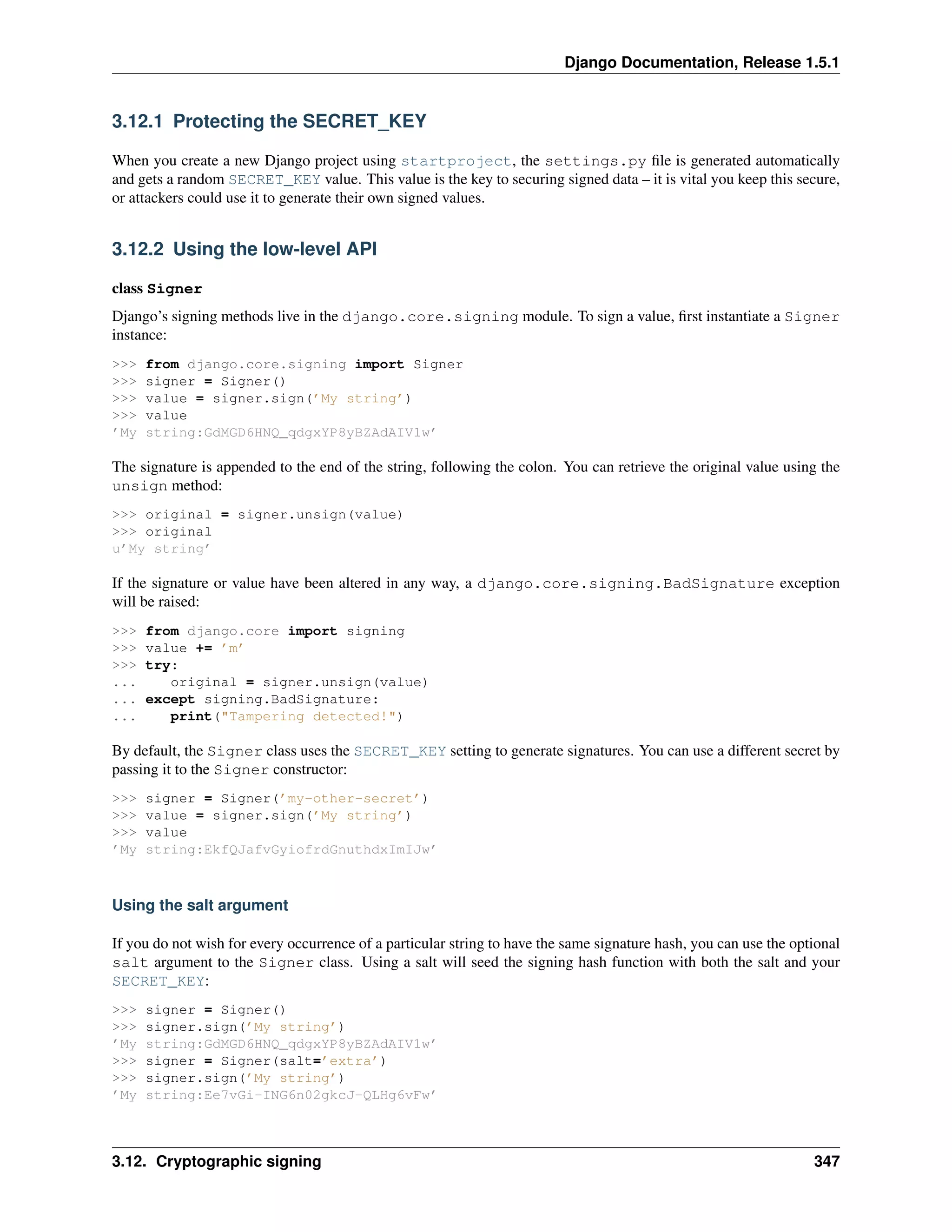 Django Documentation, Release 1.5.1 
3.12.1 Protecting the SECRET_KEY 
When you create a new Django project using startproject, the settings.py file is generated automatically 
and gets a random SECRET_KEY value. This value is the key to securing signed data – it is vital you keep this secure, 
or attackers could use it to generate their own signed values. 
3.12.2 Using the low-level API 
class Signer 
Django’s signing methods live in the django.core.signing module. To sign a value, first instantiate a Signer 
instance: 
>>> from django.core.signing import Signer 
>>> signer = Signer() 
>>> value = signer.sign(’My string’) 
>>> value 
’My string:GdMGD6HNQ_qdgxYP8yBZAdAIV1w’ 
The signature is appended to the end of the string, following the colon. You can retrieve the original value using the 
unsign method: 
>>> original = signer.unsign(value) 
>>> original 
u’My string’ 
If the signature or value have been altered in any way, a django.core.signing.BadSignature exception 
will be raised: 
>>> from django.core import signing 
>>> value += ’m’ 
>>> try: 
... original = signer.unsign(value) 
... except signing.BadSignature: 
... print("Tampering detected!") 
By default, the Signer class uses the SECRET_KEY setting to generate signatures. You can use a different secret by 
passing it to the Signer constructor: 
>>> signer = Signer(’my-other-secret’) 
>>> value = signer.sign(’My string’) 
>>> value 
’My string:EkfQJafvGyiofrdGnuthdxImIJw’ 
Using the salt argument 
If you do not wish for every occurrence of a particular string to have the same signature hash, you can use the optional 
salt argument to the Signer class. Using a salt will seed the signing hash function with both the salt and your 
SECRET_KEY: 
>>> signer = Signer() 
>>> signer.sign(’My string’) 
’My string:GdMGD6HNQ_qdgxYP8yBZAdAIV1w’ 
>>> signer = Signer(salt=’extra’) 
>>> signer.sign(’My string’) 
’My string:Ee7vGi-ING6n02gkcJ-QLHg6vFw’ 
3.12. Cryptographic signing 347 
 