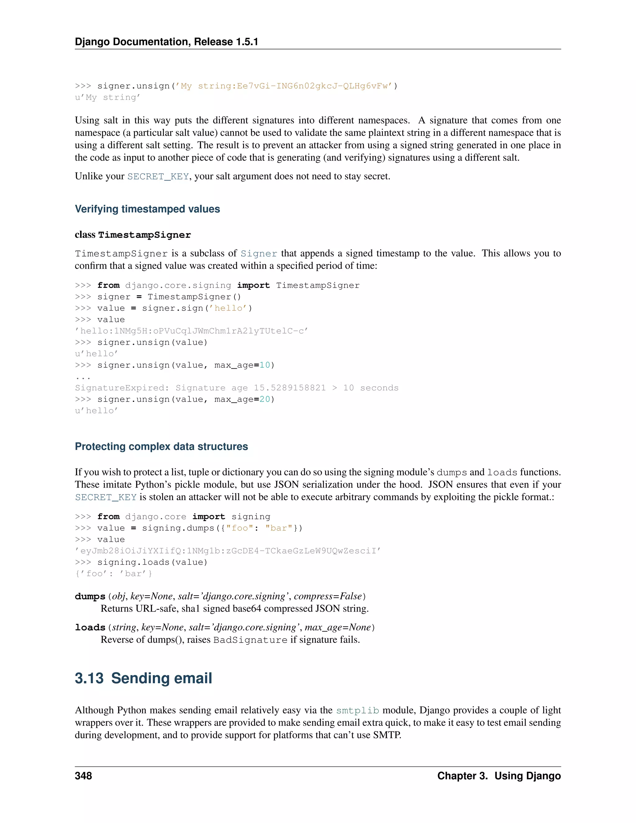 Django Documentation, Release 1.5.1 
>>> signer.unsign(’My string:Ee7vGi-ING6n02gkcJ-QLHg6vFw’) 
u’My string’ 
Using salt in this way puts the different signatures into different namespaces. A signature that comes from one 
namespace (a particular salt value) cannot be used to validate the same plaintext string in a different namespace that is 
using a different salt setting. The result is to prevent an attacker from using a signed string generated in one place in 
the code as input to another piece of code that is generating (and verifying) signatures using a different salt. 
Unlike your SECRET_KEY, your salt argument does not need to stay secret. 
Verifying timestamped values 
class TimestampSigner 
TimestampSigner is a subclass of Signer that appends a signed timestamp to the value. This allows you to 
confirm that a signed value was created within a specified period of time: 
>>> from django.core.signing import TimestampSigner 
>>> signer = TimestampSigner() 
>>> value = signer.sign(’hello’) 
>>> value 
’hello:1NMg5H:oPVuCqlJWmChm1rA2lyTUtelC-c’ 
>>> signer.unsign(value) 
u’hello’ 
>>> signer.unsign(value, max_age=10) 
... 
SignatureExpired: Signature age 15.5289158821 > 10 seconds 
>>> signer.unsign(value, max_age=20) 
u’hello’ 
Protecting complex data structures 
If you wish to protect a list, tuple or dictionary you can do so using the signing module’s dumps and loads functions. 
These imitate Python’s pickle module, but use JSON serialization under the hood. JSON ensures that even if your 
SECRET_KEY is stolen an attacker will not be able to execute arbitrary commands by exploiting the pickle format.: 
>>> from django.core import signing 
>>> value = signing.dumps({"foo": "bar"}) 
>>> value 
’eyJmb28iOiJiYXIifQ:1NMg1b:zGcDE4-TCkaeGzLeW9UQwZesciI’ 
>>> signing.loads(value) 
{’foo’: ’bar’} 
dumps(obj, key=None, salt=’django.core.signing’, compress=False) 
Returns URL-safe, sha1 signed base64 compressed JSON string. 
loads(string, key=None, salt=’django.core.signing’, max_age=None) 
Reverse of dumps(), raises BadSignature if signature fails. 
3.13 Sending email 
Although Python makes sending email relatively easy via the smtplib module, Django provides a couple of light 
wrappers over it. These wrappers are provided to make sending email extra quick, to make it easy to test email sending 
during development, and to provide support for platforms that can’t use SMTP. 
348 Chapter 3. Using Django 
 
