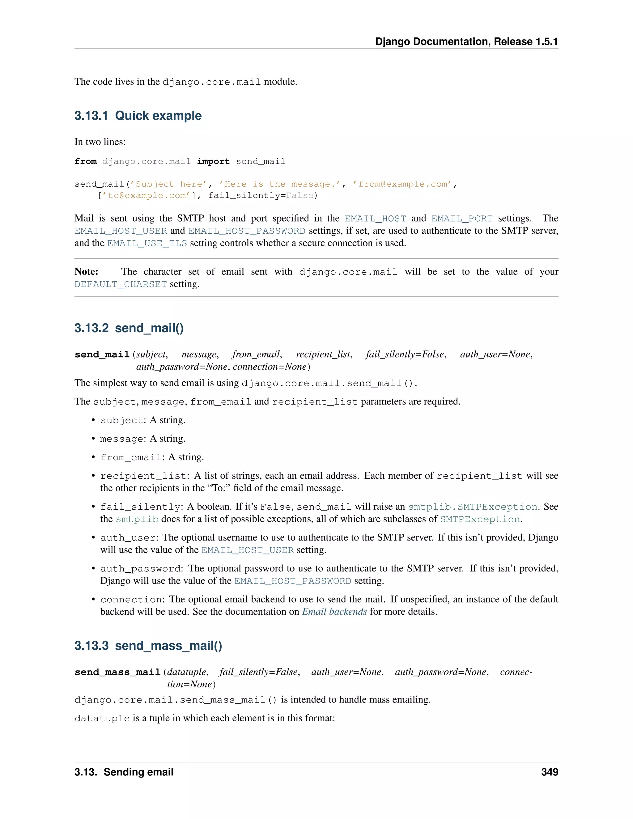 Django Documentation, Release 1.5.1 
The code lives in the django.core.mail module. 
3.13.1 Quick example 
In two lines: 
from django.core.mail import send_mail 
send_mail(’Subject here’, ’Here is the message.’, ’from@example.com’, 
[’to@example.com’], fail_silently=False) 
Mail is sent using the SMTP host and port specified in the EMAIL_HOST and EMAIL_PORT settings. The 
EMAIL_HOST_USER and EMAIL_HOST_PASSWORD settings, if set, are used to authenticate to the SMTP server, 
and the EMAIL_USE_TLS setting controls whether a secure connection is used. 
Note: The character set of email sent with django.core.mail will be set to the value of your 
DEFAULT_CHARSET setting. 
3.13.2 send_mail() 
send_mail(subject, message, from_email, recipient_list, fail_silently=False, auth_user=None, 
auth_password=None, connection=None) 
The simplest way to send email is using django.core.mail.send_mail(). 
The subject, message, from_email and recipient_list parameters are required. 
• subject: A string. 
• message: A string. 
• from_email: A string. 
• recipient_list: A list of strings, each an email address. Each member of recipient_list will see 
the other recipients in the “To:” field of the email message. 
• fail_silently: A boolean. If it’s False, send_mail will raise an smtplib.SMTPException. See 
the smtplib docs for a list of possible exceptions, all of which are subclasses of SMTPException. 
• auth_user: The optional username to use to authenticate to the SMTP server. If this isn’t provided, Django 
will use the value of the EMAIL_HOST_USER setting. 
• auth_password: The optional password to use to authenticate to the SMTP server. If this isn’t provided, 
Django will use the value of the EMAIL_HOST_PASSWORD setting. 
• connection: The optional email backend to use to send the mail. If unspecified, an instance of the default 
backend will be used. See the documentation on Email backends for more details. 
3.13.3 send_mass_mail() 
send_mass_mail(datatuple, fail_silently=False, auth_user=None, auth_password=None, connec-tion= 
None) 
django.core.mail.send_mass_mail() is intended to handle mass emailing. 
datatuple is a tuple in which each element is in this format: 
3.13. Sending email 349 
 