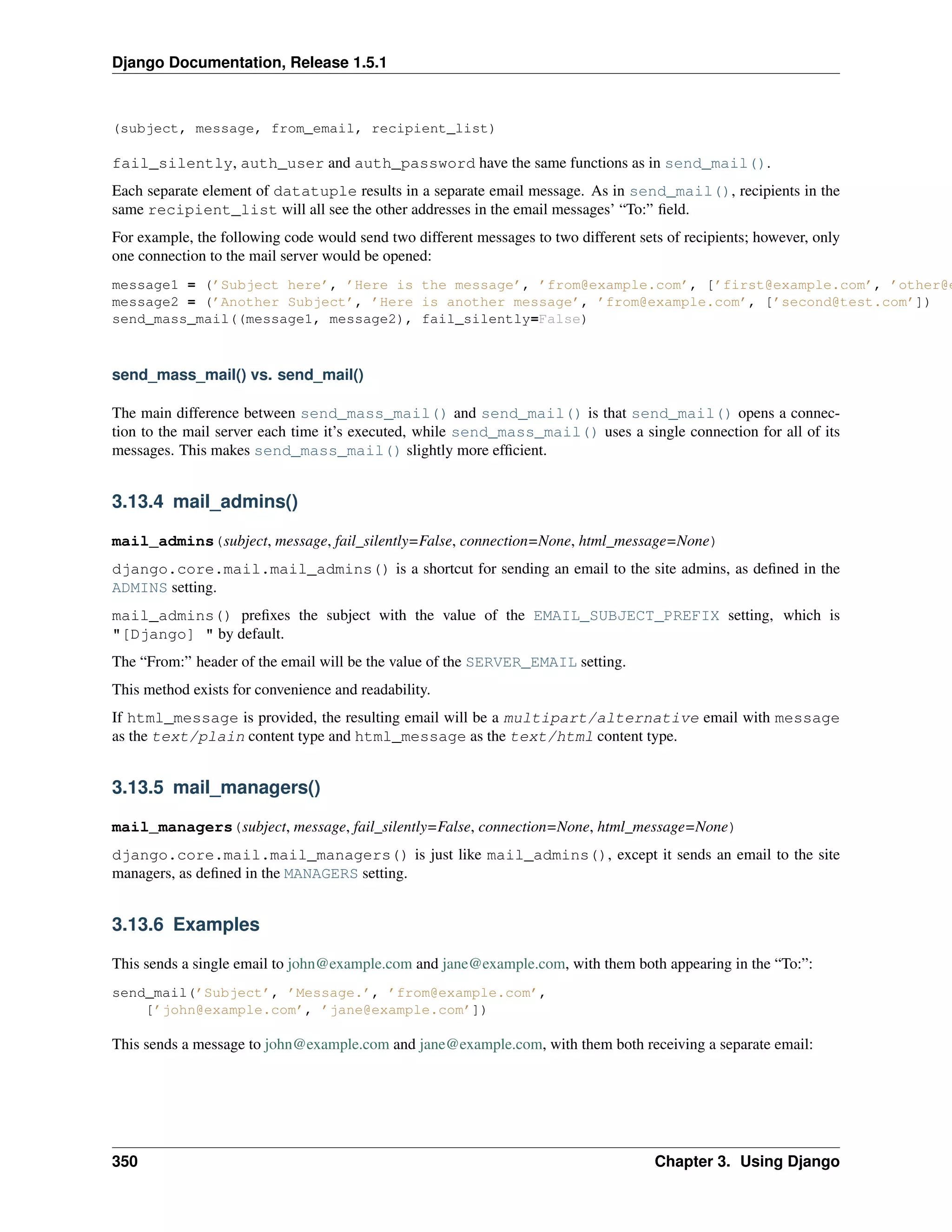 Django Documentation, Release 1.5.1 
(subject, message, from_email, recipient_list) 
fail_silently, auth_user and auth_password have the same functions as in send_mail(). 
Each separate element of datatuple results in a separate email message. As in send_mail(), recipients in the 
same recipient_list will all see the other addresses in the email messages’ “To:” field. 
For example, the following code would send two different messages to two different sets of recipients; however, only 
one connection to the mail server would be opened: 
message1 = (’Subject here’, ’Here is the message’, ’from@example.com’, [’first@example.com’, ’other@example.message2 = (’Another Subject’, ’Here is another message’, ’from@example.com’, [’second@test.com’]) 
send_mass_mail((message1, message2), fail_silently=False) 
send_mass_mail() vs. send_mail() 
The main difference between send_mass_mail() and send_mail() is that send_mail() opens a connec-tion 
to the mail server each time it’s executed, while send_mass_mail() uses a single connection for all of its 
messages. This makes send_mass_mail() slightly more efficient. 
3.13.4 mail_admins() 
mail_admins(subject, message, fail_silently=False, connection=None, html_message=None) 
django.core.mail.mail_admins() is a shortcut for sending an email to the site admins, as defined in the 
ADMINS setting. 
mail_admins() prefixes the subject with the value of the EMAIL_SUBJECT_PREFIX setting, which is 
"[Django] " by default. 
The “From:” header of the email will be the value of the SERVER_EMAIL setting. 
This method exists for convenience and readability. 
If html_message is provided, the resulting email will be a multipart/alternative email with message 
as the text/plain content type and html_message as the text/html content type. 
3.13.5 mail_managers() 
mail_managers(subject, message, fail_silently=False, connection=None, html_message=None) 
django.core.mail.mail_managers() is just like mail_admins(), except it sends an email to the site 
managers, as defined in the MANAGERS setting. 
3.13.6 Examples 
This sends a single email to john@example.com and jane@example.com, with them both appearing in the “To:”: 
send_mail(’Subject’, ’Message.’, ’from@example.com’, 
[’john@example.com’, ’jane@example.com’]) 
This sends a message to john@example.com and jane@example.com, with them both receiving a separate email: 
350 Chapter 3. Using Django 
 