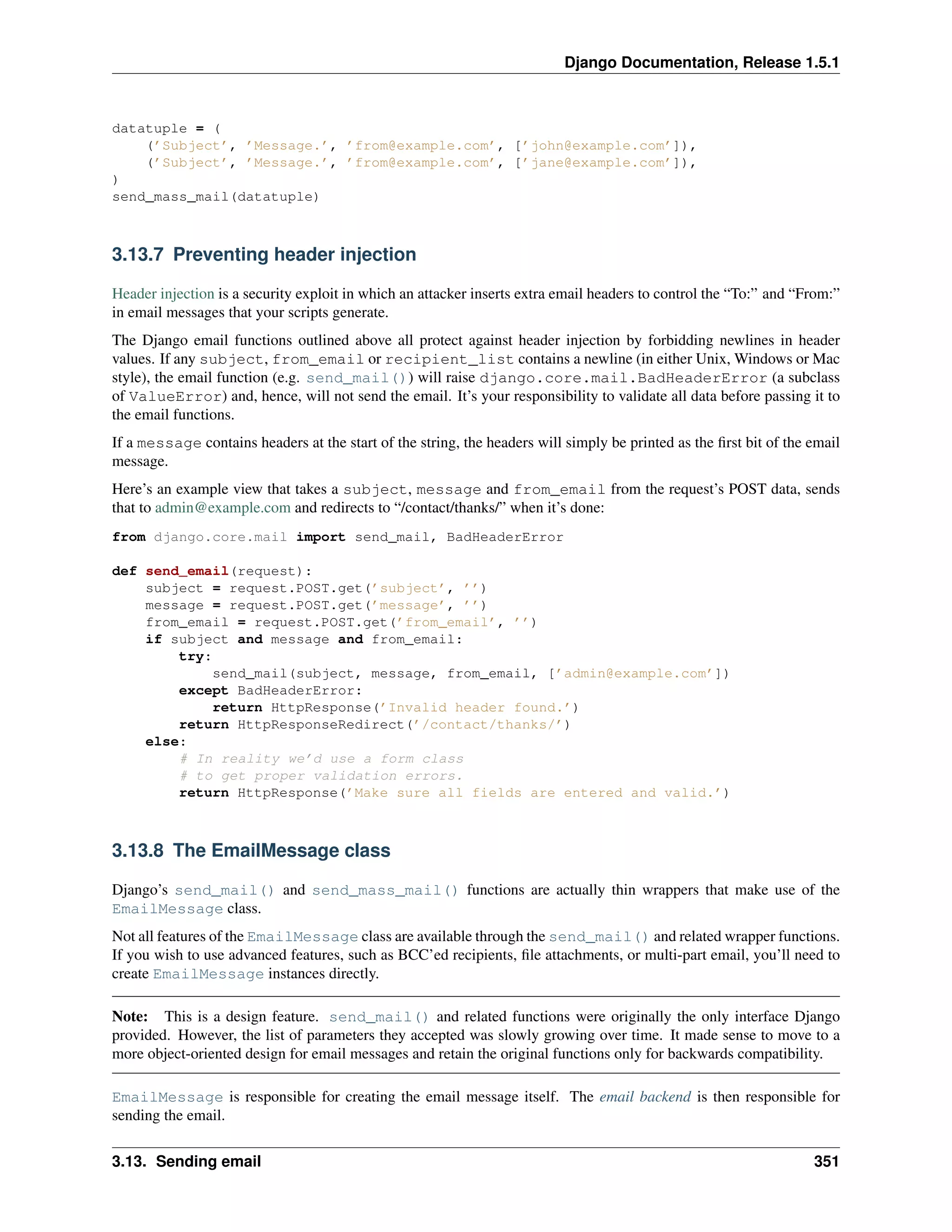 Django Documentation, Release 1.5.1 
datatuple = ( 
(’Subject’, ’Message.’, ’from@example.com’, [’john@example.com’]), 
(’Subject’, ’Message.’, ’from@example.com’, [’jane@example.com’]), 
) 
send_mass_mail(datatuple) 
3.13.7 Preventing header injection 
Header injection is a security exploit in which an attacker inserts extra email headers to control the “To:” and “From:” 
in email messages that your scripts generate. 
The Django email functions outlined above all protect against header injection by forbidding newlines in header 
values. If any subject, from_email or recipient_list contains a newline (in either Unix,Windows or Mac 
style), the email function (e.g. send_mail()) will raise django.core.mail.BadHeaderError (a subclass 
of ValueError) and, hence, will not send the email. It’s your responsibility to validate all data before passing it to 
the email functions. 
If a message contains headers at the start of the string, the headers will simply be printed as the first bit of the email 
message. 
Here’s an example view that takes a subject, message and from_email from the request’s POST data, sends 
that to admin@example.com and redirects to “/contact/thanks/” when it’s done: 
from django.core.mail import send_mail, BadHeaderError 
def send_email(request): 
subject = request.POST.get(’subject’, ’’) 
message = request.POST.get(’message’, ’’) 
from_email = request.POST.get(’from_email’, ’’) 
if subject and message and from_email: 
try: 
send_mail(subject, message, from_email, [’admin@example.com’]) 
except BadHeaderError: 
return HttpResponse(’Invalid header found.’) 
return HttpResponseRedirect(’/contact/thanks/’) 
else: 
# In reality we’d use a form class 
# to get proper validation errors. 
return HttpResponse(’Make sure all fields are entered and valid.’) 
3.13.8 The EmailMessage class 
Django’s send_mail() and send_mass_mail() functions are actually thin wrappers that make use of the 
EmailMessage class. 
Not all features of the EmailMessage class are available through the send_mail() and related wrapper functions. 
If you wish to use advanced features, such as BCC’ed recipients, file attachments, or multi-part email, you’ll need to 
create EmailMessage instances directly. 
Note: This is a design feature. send_mail() and related functions were originally the only interface Django 
provided. However, the list of parameters they accepted was slowly growing over time. It made sense to move to a 
more object-oriented design for email messages and retain the original functions only for backwards compatibility. 
EmailMessage is responsible for creating the email message itself. The email backend is then responsible for 
sending the email. 
3.13. Sending email 351 
 
