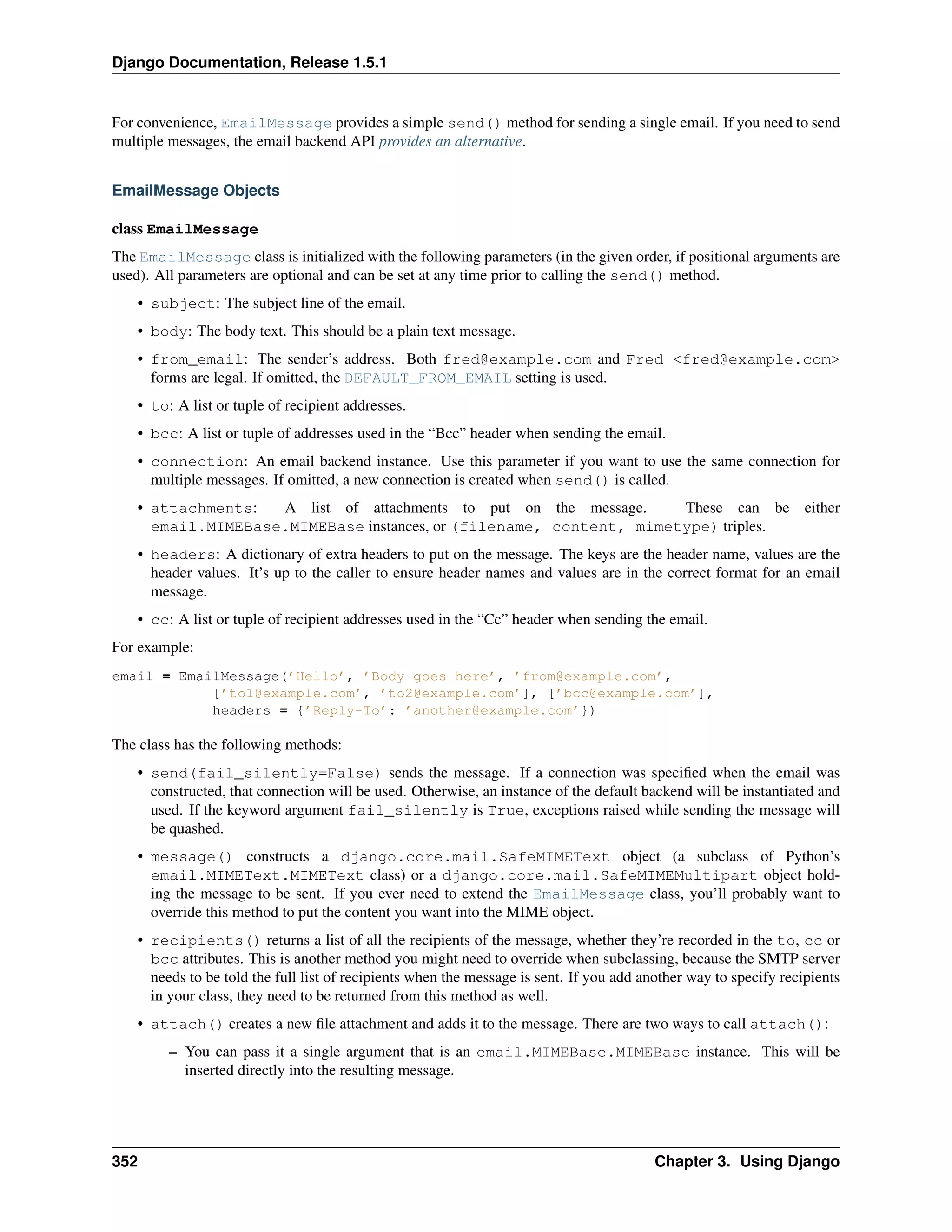 Django Documentation, Release 1.5.1 
For convenience, EmailMessage provides a simple send() method for sending a single email. If you need to send 
multiple messages, the email backend API provides an alternative. 
EmailMessage Objects 
class EmailMessage 
The EmailMessage class is initialized with the following parameters (in the given order, if positional arguments are 
used). All parameters are optional and can be set at any time prior to calling the send() method. 
• subject: The subject line of the email. 
• body: The body text. This should be a plain text message. 
• from_email: The sender’s address. Both fred@example.com and Fred <fred@example.com> 
forms are legal. If omitted, the DEFAULT_FROM_EMAIL setting is used. 
• to: A list or tuple of recipient addresses. 
• bcc: A list or tuple of addresses used in the “Bcc” header when sending the email. 
• connection: An email backend instance. Use this parameter if you want to use the same connection for 
multiple messages. If omitted, a new connection is created when send() is called. 
• attachments: A list of attachments to put on the message. These can be either 
email.MIMEBase.MIMEBase instances, or (filename, content, mimetype) triples. 
• headers: A dictionary of extra headers to put on the message. The keys are the header name, values are the 
header values. It’s up to the caller to ensure header names and values are in the correct format for an email 
message. 
• cc: A list or tuple of recipient addresses used in the “Cc” header when sending the email. 
For example: 
email = EmailMessage(’Hello’, ’Body goes here’, ’from@example.com’, 
[’to1@example.com’, ’to2@example.com’], [’bcc@example.com’], 
headers = {’Reply-To’: ’another@example.com’}) 
The class has the following methods: 
• send(fail_silently=False) sends the message. If a connection was specified when the email was 
constructed, that connection will be used. Otherwise, an instance of the default backend will be instantiated and 
used. If the keyword argument fail_silently is True, exceptions raised while sending the message will 
be quashed. 
• message() constructs a django.core.mail.SafeMIMEText object (a subclass of Python’s 
email.MIMEText.MIMEText class) or a django.core.mail.SafeMIMEMultipart object hold-ing 
the message to be sent. If you ever need to extend the EmailMessage class, you’ll probably want to 
override this method to put the content you want into the MIME object. 
• recipients() returns a list of all the recipients of the message, whether they’re recorded in the to, cc or 
bcc attributes. This is another method you might need to override when subclassing, because the SMTP server 
needs to be told the full list of recipients when the message is sent. If you add another way to specify recipients 
in your class, they need to be returned from this method as well. 
• attach() creates a new file attachment and adds it to the message. There are two ways to call attach(): 
– You can pass it a single argument that is an email.MIMEBase.MIMEBase instance. This will be 
inserted directly into the resulting message. 
352 Chapter 3. Using Django 
 