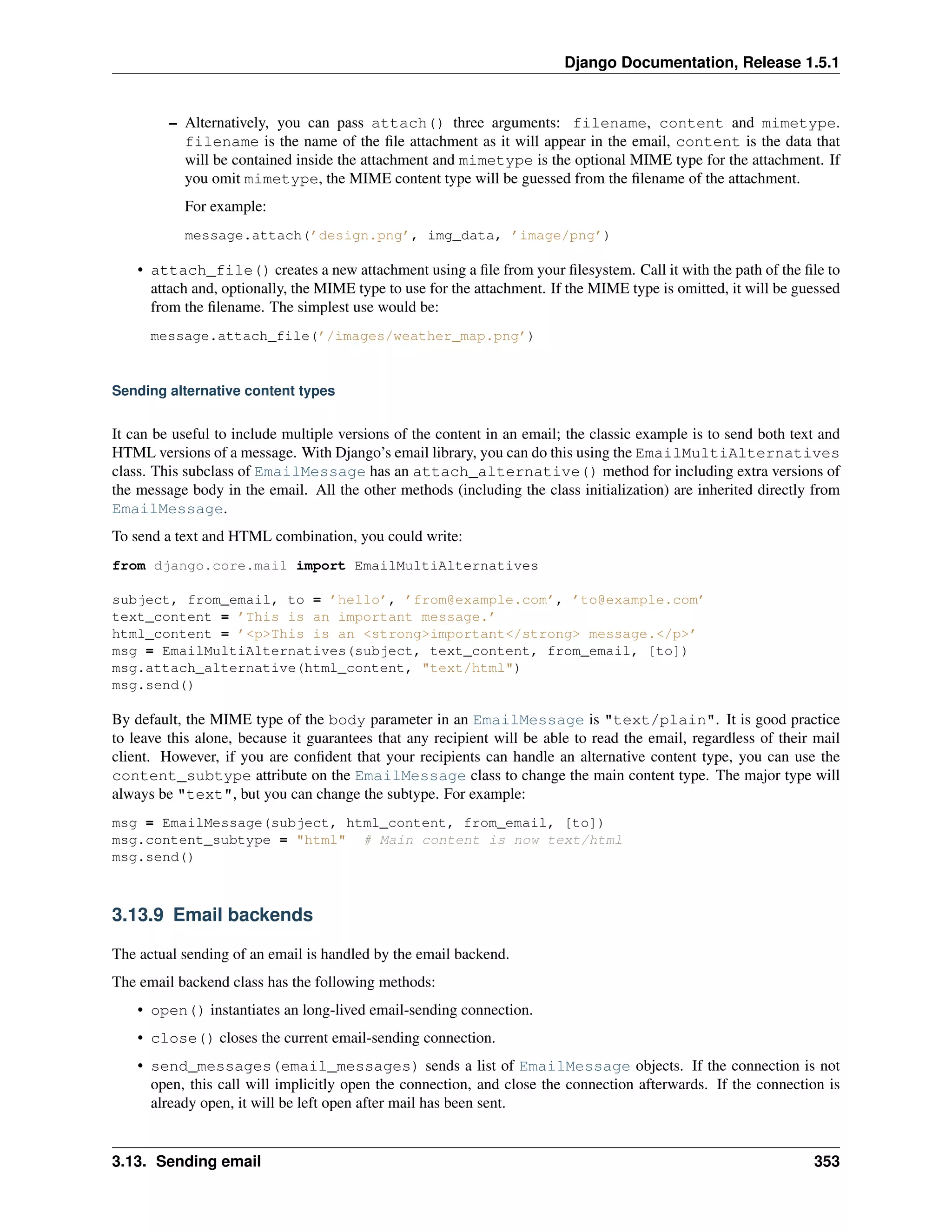 Django Documentation, Release 1.5.1 
– Alternatively, you can pass attach() three arguments: filename, content and mimetype. 
filename is the name of the file attachment as it will appear in the email, content is the data that 
will be contained inside the attachment and mimetype is the optional MIME type for the attachment. If 
you omit mimetype, the MIME content type will be guessed from the filename of the attachment. 
For example: 
message.attach(’design.png’, img_data, ’image/png’) 
• attach_file() creates a new attachment using a file from your filesystem. Call it with the path of the file to 
attach and, optionally, the MIME type to use for the attachment. If the MIME type is omitted, it will be guessed 
from the filename. The simplest use would be: 
message.attach_file(’/images/weather_map.png’) 
Sending alternative content types 
It can be useful to include multiple versions of the content in an email; the classic example is to send both text and 
HTML versions of a message. With Django’s email library, you can do this using the EmailMultiAlternatives 
class. This subclass of EmailMessage has an attach_alternative() method for including extra versions of 
the message body in the email. All the other methods (including the class initialization) are inherited directly from 
EmailMessage. 
To send a text and HTML combination, you could write: 
from django.core.mail import EmailMultiAlternatives 
subject, from_email, to = ’hello’, ’from@example.com’, ’to@example.com’ 
text_content = ’This is an important message.’ 
html_content = ’<p>This is an <strong>important</strong> message.</p>’ 
msg = EmailMultiAlternatives(subject, text_content, from_email, [to]) 
msg.attach_alternative(html_content, "text/html") 
msg.send() 
By default, the MIME type of the body parameter in an EmailMessage is "text/plain". It is good practice 
to leave this alone, because it guarantees that any recipient will be able to read the email, regardless of their mail 
client. However, if you are confident that your recipients can handle an alternative content type, you can use the 
content_subtype attribute on the EmailMessage class to change the main content type. The major type will 
always be "text", but you can change the subtype. For example: 
msg = EmailMessage(subject, html_content, from_email, [to]) 
msg.content_subtype = "html" # Main content is now text/html 
msg.send() 
3.13.9 Email backends 
The actual sending of an email is handled by the email backend. 
The email backend class has the following methods: 
• open() instantiates an long-lived email-sending connection. 
• close() closes the current email-sending connection. 
• send_messages(email_messages) sends a list of EmailMessage objects. If the connection is not 
open, this call will implicitly open the connection, and close the connection afterwards. If the connection is 
already open, it will be left open after mail has been sent. 
3.13. Sending email 353 
 
