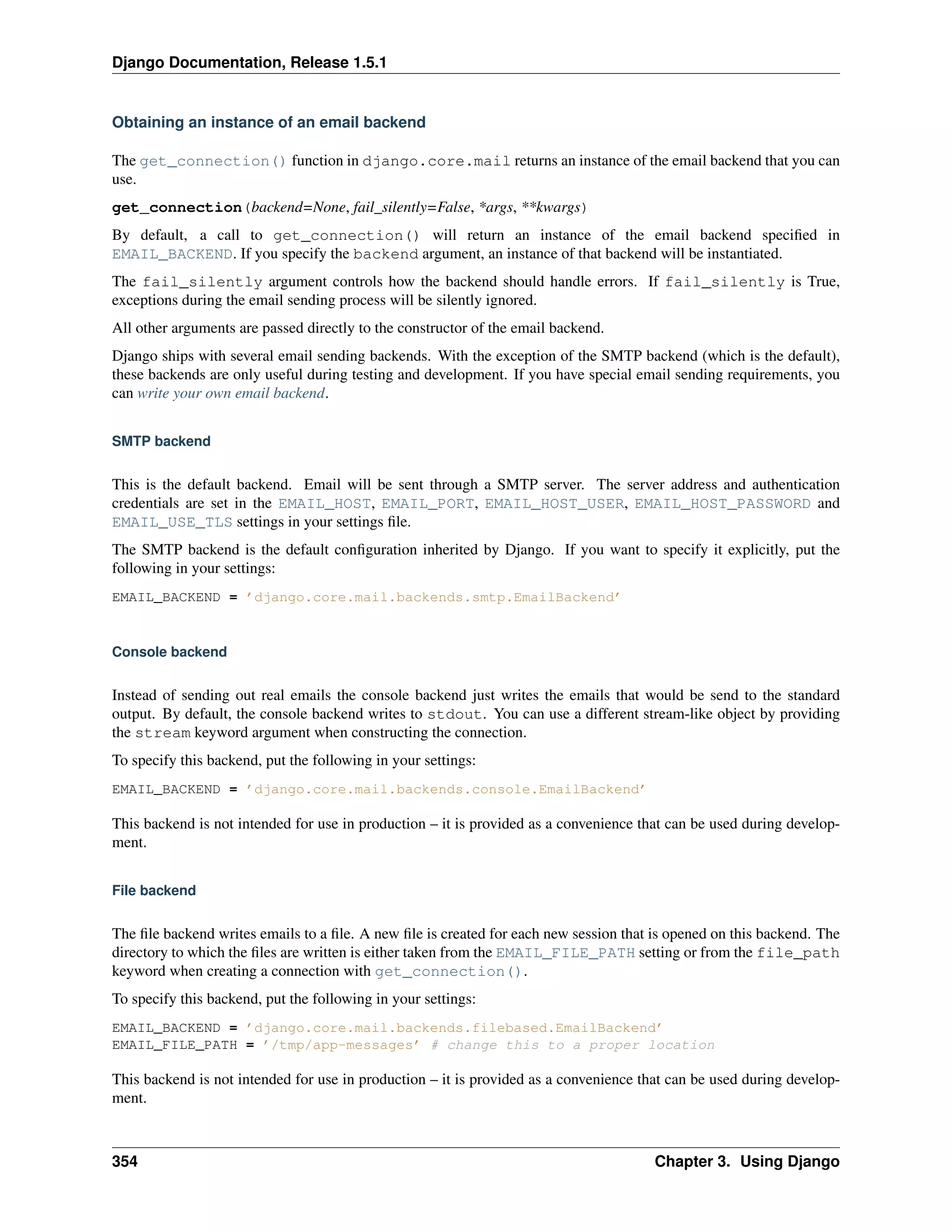 Django Documentation, Release 1.5.1 
Obtaining an instance of an email backend 
The get_connection() function in django.core.mail returns an instance of the email backend that you can 
use. 
get_connection(backend=None, fail_silently=False, *args, **kwargs) 
By default, a call to get_connection() will return an instance of the email backend specified in 
EMAIL_BACKEND. If you specify the backend argument, an instance of that backend will be instantiated. 
The fail_silently argument controls how the backend should handle errors. If fail_silently is True, 
exceptions during the email sending process will be silently ignored. 
All other arguments are passed directly to the constructor of the email backend. 
Django ships with several email sending backends. With the exception of the SMTP backend (which is the default), 
these backends are only useful during testing and development. If you have special email sending requirements, you 
can write your own email backend. 
SMTP backend 
This is the default backend. Email will be sent through a SMTP server. The server address and authentication 
credentials are set in the EMAIL_HOST, EMAIL_PORT, EMAIL_HOST_USER, EMAIL_HOST_PASSWORD and 
EMAIL_USE_TLS settings in your settings file. 
The SMTP backend is the default configuration inherited by Django. If you want to specify it explicitly, put the 
following in your settings: 
EMAIL_BACKEND = ’django.core.mail.backends.smtp.EmailBackend’ 
Console backend 
Instead of sending out real emails the console backend just writes the emails that would be send to the standard 
output. By default, the console backend writes to stdout. You can use a different stream-like object by providing 
the stream keyword argument when constructing the connection. 
To specify this backend, put the following in your settings: 
EMAIL_BACKEND = ’django.core.mail.backends.console.EmailBackend’ 
This backend is not intended for use in production – it is provided as a convenience that can be used during develop-ment. 
File backend 
The file backend writes emails to a file. A new file is created for each new session that is opened on this backend. The 
directory to which the files are written is either taken from the EMAIL_FILE_PATH setting or from the file_path 
keyword when creating a connection with get_connection(). 
To specify this backend, put the following in your settings: 
EMAIL_BACKEND = ’django.core.mail.backends.filebased.EmailBackend’ 
EMAIL_FILE_PATH = ’/tmp/app-messages’ # change this to a proper location 
This backend is not intended for use in production – it is provided as a convenience that can be used during develop-ment. 
354 Chapter 3. Using Django 
 